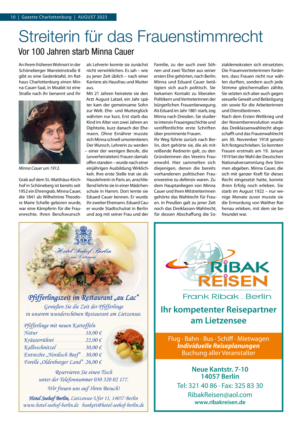 10  |  Gazette Charlottenburg  |  AUGUST 2023  Streiterin für das Frauenstimmrecht Vor 100 Jahren starb Minna Cauer An ihrem früheren Wohnort in der Schöneberger Mansteinstraße 8 gibt es eine Gedenktafel, im Rathaus Charlottenburg einen Minna-Cauer-Saal, in Moabit ist eine Straße nach ihr benannt und ihr  Minna Cauer um 1912. Grab auf dem St.-Matthäus-Kirchhof in Schöneberg ist bereits seit 1952 ein Ehrengrab. Minna Cauer, die 1841 als Wilhelmine Theodore Marie Schelle geboren wurde, war eine Kämpferin für die Frauenrechte. Ihren Berufswunsch  als Lehrerin konnte sie zunächst nicht verwirklichen. Es sah – wie zu jener Zeit üblich – nach einer Karriere als Hausfrau und Mutter aus. Mit 21 Jahren heiratete sie den Arzt August Latzel, ein Jahr später kam der gemeinsame Sohn zur Welt. Ehe- und Mutterglück währten nur kurz. Erst starb das Kind im Alter von zwei Jahren an Diphterie, kurz danach der Ehemann. Ohne Ernährer musste sich Minna schnell umorientieren. Der Wunsch, Lehrerin zu werden – einer der wenigen Berufe, die (unverheirateten) Frauen damals offen standen – wurde nach einer einjährigen Ausbildung Wirklichkeit. Ihre erste Stelle trat sie als Hauslehrerin in Paris an, anschließend lehrte sie in einer Mädchenschule in Hamm. Dort lernte sie Eduard Cauer kennen. Er wurde ihr zweiter Ehemann. Eduard Cauer wurde Stadtschulrat in Berlin und zog mit seiner Frau und der  Familie, zu der auch zwei Söh- zialdemokraten sich einsetzten. nen und zwei Töchter aus seiner Die Frauenvertreterinnen forderersten Ehe gehörten, nach Berlin. ten, dass Frauen nicht nur wähMinna und Eduard Cauer betä- len durften, sondern auch jede tigten sich auch politisch. Sie Stimme gleichermaßen zählte. bekamen Kontakt zu liberalen Sie setzten sich aber auch gegen Politikern und Vertreterinnen der sexuelle Gewalt und Belästigung bürgerlichen Frauenbewegung. ein sowie für die Arbeiterinnen Als Eduard im Jahr 1881 starb, zog und Dienstbotinnen. Minna nach Dresden. Sie studier- Nach dem Ersten Weltkrieg und te intensiv Frauengeschichte und der Novemberrevolution wurde veröffentlichte erste Schriften das Dreiklassenwahlrecht abgeüber prominente Frauen. schafft und das Frauenwahlrecht Ihr Weg führte zurück nach Ber- am 30.  November 1918 gesetzlin, dort gehörte sie, die als mit- lich festgeschrieben. So konnten reißende Rednerin galt, zu den Frauen erstmals am 19.  Januar Gründerinnen des Vereins Frau- 1919 bei der Wahl der Deutschen enwohl. Hier sammelten sich Nationalversammlung ihre Stimdiejenigen, denen die bereits men abgeben. Minna Cauer, die vorhandenen politischen Frau- sich mit ganzer Kraft für dieses envereine zu defensiv waren. Zu Recht eingesetzt hatte, konnte dem Hauptanliegen von Minna ihren Erfolg noch erleben. Sie Cauer und ihren Mitstreiterinnen starb im August 1922 – nur wegehörte das Wahlrecht für Frau- nige Monate zuvor musste sie en. In Preußen galt zu jener Zeit die Ermordung von Walther Ratnoch das Dreiklassen-Wahlrecht, henau erleben, mit dem sie befür dessen Abschaffung die So- freundet war.  Hotel Seehof Berlin am Lietzensee  Pfifferlingszeit im Restaurant „au Lac“ Genießen Sie die Zeit der Pfifferlinge in unserem wunderschönen Restaurant am Lietzensee. Pfifferlinge mit neuen Kartoffeln Natur . . . . . . . . . . . . . . . . . . . . . . . . . . . . . . . . . . . . . . . . . . 18,00 € Kräuterrührei . . . . . . . . . . . . . . . . . . . . . . . . . . . . 22,00 € Kalbsschnitzel . . . . . . . . . . . . . . . . . . . . . . . . . 30,00 € Entrecôte „Nordisch Beef“ . . . . 30,00 € Forelle „Oldenburger Land“ . . 26,00 € Reservieren Sie einen Tisch unter der Telefonnummer 030 320 02 177. Wir freuen uns auf Ihren Besuch! Hotel Seehof Berlin, Lietzensee-Ufer 11, 14057 Berlin www.hotel-seehof-berlin.de bankett@hotel-seehof-berlin.de  Ihr kompetenter Reisepartner am Lietzensee Flug · Bahn · Bus · Schiff · Mietwagen Individuelle Reiseplanungen Buchung aller Veranstalter  Neue Kantstr. 7-10 14057 Berlin Tel: 321 40 86 · Fax: 325 83 30 RibakReisen@aol.com www.ribakreisen.de