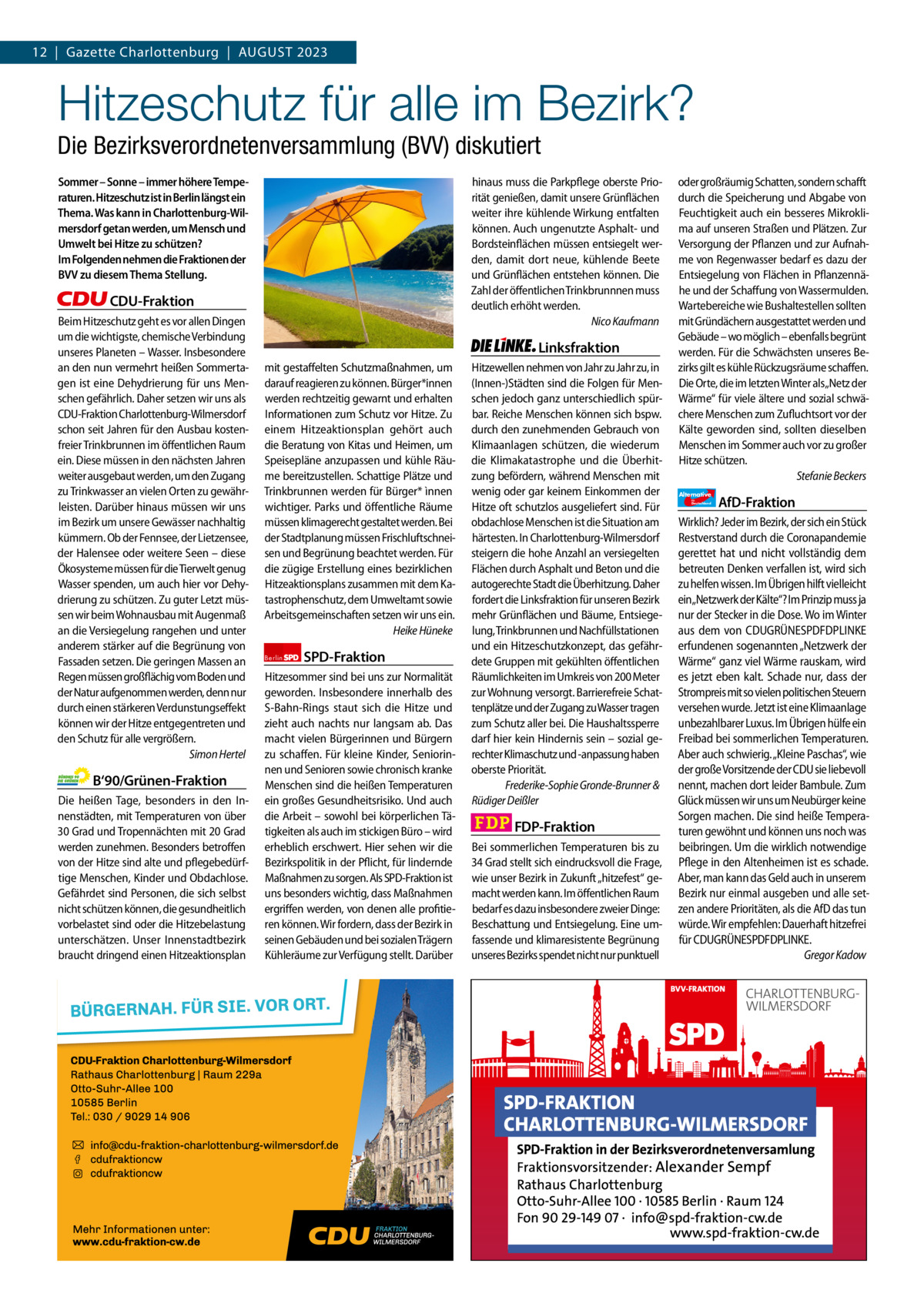 12  |  Gazette Gazette Charlottenburg Charlottenburg  |  August & Wilmersdorf 2023 8  www.gazette-berlin.de  Hitzeschutz für alle im Bezirk?  Die Bezirksverordnetenversammlung (BVV) diskutiert Sommer – Sonne – immer höhere Temperaturen. Hitzeschutz ist in Berlin längst ein Thema. Was kann in Charlottenburg-Wilmersdorf getan werden, um Mensch und Umwelt bei Hitze zu schützen? Im Folgenden nehmen die Fraktionen der BVV zu diesem Thema Stellung.  hinaus muss die Parkpflege oberste Priorität genießen, damit unsere Grünflächen weiter ihre kühlende Wirkung entfalten können. Auch ungenutzte Asphalt- und Bordsteinflächen müssen entsiegelt werden, damit dort neue, kühlende Beete und Grünflächen entstehen können. Die Zahl der öffentlichen Trinkbrunnnen muss deutlich erhöht werden. Nico Kaufmann  CDU-Fraktion Beim Hitzeschutz geht es vor allen Dingen um die wichtigste, chemische Verbindung unseres Planeten – Wasser. Insbesondere an den nun vermehrt heißen Sommertagen ist eine Dehydrierung für uns Menschen gefährlich. Daher setzen wir uns als CDU-Fraktion Charlottenburg-Wilmersdorf schon seit Jahren für den Ausbau kostenfreier Trinkbrunnen im öffentlichen Raum ein. Diese müssen in den nächsten Jahren weiter ausgebaut werden, um den Zugang zu Trinkwasser an vielen Orten zu gewährleisten. Darüber hinaus müssen wir uns im Bezirk um unsere Gewässer nachhaltig kümmern. Ob der Fennsee, der Lietzensee, der Halensee oder weitere Seen – diese Ökosysteme müssen für die Tierwelt genug Wasser spenden, um auch hier vor Dehydrierung zu schützen. Zu guter Letzt müssen wir beim Wohnausbau mit Augenmaß an die Versiegelung rangehen und unter anderem stärker auf die Begrünung von Fassaden setzen. Die geringen Massen an Regen müssen großflächig vom Boden und der Natur aufgenommen werden, denn nur durch einen stärkeren Verdunstungseffekt können wir der Hitze entgegentreten und den Schutz für alle vergrößern. Simon Hertel  B‘90/Grünen-Fraktion Die heißen Tage, besonders in den Innenstädten, mit Temperaturen von über 30 Grad und Tropennächten mit 20 Grad werden zunehmen. Besonders betroffen von der Hitze sind alte und pflegebedürftige Menschen, Kinder und Obdachlose. Gefährdet sind Personen, die sich selbst nicht schützen können, die gesundheitlich vorbelastet sind oder die Hitzebelastung unterschätzen. Unser Innenstadtbezirk braucht dringend einen Hitzeaktionsplan  Linksfraktion mit gestaffelten Schutzmaßnahmen, um darauf reagieren zu können. Bürger*innen werden rechtzeitig gewarnt und erhalten Informationen zum Schutz vor Hitze. Zu einem Hitzeaktionsplan gehört auch die Beratung von Kitas und Heimen, um Speisepläne anzupassen und kühle Räume bereitzustellen. Schattige Plätze und Trinkbrunnen werden für Bürger* ìnnen wichtiger. Parks und öffentliche Räume müssen klimagerecht gestaltet werden. Bei der Stadtplanung müssen Frischluftschneisen und Begrünung beachtet werden. Für die zügige Erstellung eines bezirklichen Hitzeaktionsplans zusammen mit dem Katastrophenschutz, dem Umweltamt sowie Arbeitsgemeinschaften setzen wir uns ein. Heike Hüneke Berlin  SPD-Fraktion  Hitzesommer sind bei uns zur Normalität geworden. Insbesondere innerhalb des S-Bahn-Rings staut sich die Hitze und zieht auch nachts nur langsam ab. Das macht vielen Bürgerinnen und Bürgern zu schaffen. Für kleine Kinder, Seniorinnen und Senioren sowie chronisch kranke Menschen sind die heißen Temperaturen ein großes Gesundheitsrisiko. Und auch die Arbeit – sowohl bei körperlichen Tätigkeiten als auch im stickigen Büro – wird erheblich erschwert. Hier sehen wir die Bezirkspolitik in der Pflicht, für lindernde Maßnahmen zu sorgen. Als SPD-Fraktion ist uns besonders wichtig, dass Maßnahmen ergriffen werden, von denen alle profitieren können. Wir fordern, dass der Bezirk in seinen Gebäuden und bei sozialen Trägern Kühleräume zur Verfügung stellt. Darüber  Hitzewellen nehmen von Jahr zu Jahr zu, in (Innen-)Städten sind die Folgen für Menschen jedoch ganz unterschiedlich spürbar. Reiche Menschen können sich bspw. durch den zunehmenden Gebrauch von Klimaanlagen schützen, die wiederum die Klimakatastrophe und die Überhitzung befördern, während Menschen mit wenig oder gar keinem Einkommen der Hitze oft schutzlos ausgeliefert sind. Für obdachlose Menschen ist die Situation am härtesten. In Charlottenburg-Wilmersdorf steigern die hohe Anzahl an versiegelten Flächen durch Asphalt und Beton und die autogerechte Stadt die Überhitzung. Daher fordert die Linksfraktion für unseren Bezirk mehr Grünflächen und Bäume, Entsiegelung, Trinkbrunnen und Nachfüllstationen und ein Hitzeschutzkonzept, das gefährdete Gruppen mit gekühlten öffentlichen Räumlichkeiten im Umkreis von 200 Meter zur Wohnung versorgt. Barrierefreie Schattenplätze und der Zugang zu Wasser tragen zum Schutz aller bei. Die Haushaltssperre darf hier kein Hindernis sein – sozial gerechter Klimaschutz und -anpassung haben oberste Priorität. Frederike-Sophie Gronde-Brunner & Rüdiger Deißler  FDP-Fraktion Bei sommerlichen Temperaturen bis zu 34 Grad stellt sich eindrucksvoll die Frage, wie unser Bezirk in Zukunft „hitzefest“ gemacht werden kann. Im öffentlichen Raum bedarf es dazu insbesondere zweier Dinge: Beschattung und Entsiegelung. Eine umfassende und klimaresistente Begrünung unseres Bezirks spendet nicht nur punktuell  oder großräumig Schatten, sondern schafft durch die Speicherung und Abgabe von Feuchtigkeit auch ein besseres Mikroklima auf unseren Straßen und Plätzen. Zur Versorgung der Pflanzen und zur Aufnahme von Regenwasser bedarf es dazu der Entsiegelung von Flächen in Pflanzennähe und der Schaffung von Wassermulden. Wartebereiche wie Bushaltestellen sollten mit Gründächern ausgestattet werden und Gebäude – wo möglich – ebenfalls begrünt werden. Für die Schwächsten unseres Bezirks gilt es kühle Rückzugsräume schaffen. Die Orte, die im letzten Winter als„Netz der Wärme“ für viele ältere und sozial schwächere Menschen zum Zufluchtsort vor der Kälte geworden sind, sollten dieselben Menschen im Sommer auch vor zu großer Hitze schützen. Stefanie Beckers Alternative für  Deutschland  AfD-Fraktion  Wirklich? Jeder im Bezirk, der sich ein Stück Restverstand durch die Coronapandemie gerettet hat und nicht vollständig dem betreuten Denken verfallen ist, wird sich zu helfen wissen. Im Übrigen hilft vielleicht ein„Netzwerk der Kälte“? Im Prinzip muss ja nur der Stecker in die Dose. Wo im Winter aus dem von CDUGRÜNESPDFDPLINKE erfundenen sogenannten „Netzwerk der Wärme“ ganz viel Wärme rauskam, wird es jetzt eben kalt. Schade nur, dass der Strompreis mit so vielen politischen Steuern versehen wurde. Jetzt ist eine Klimaanlage unbezahlbarer Luxus. Im Übrigen hülfe ein Freibad bei sommerlichen Temperaturen. Aber auch schwierig. „Kleine Paschas“, wie der große Vorsitzende der CDU sie liebevoll nennt, machen dort leider Bambule. Zum Glück müssen wir uns um Neubürger keine Sorgen machen. Die sind heiße Temperaturen gewöhnt und können uns noch was beibringen. Um die wirklich notwendige Pflege in den Altenheimen ist es schade. Aber, man kann das Geld auch in unserem Bezirk nur einmal ausgeben und alle setzen andere Prioritäten, als die AfD das tun würde. Wir empfehlen: Dauerhaft hitzefrei für CDUGRÜNESPDFDPLINKE. Gregor Kadow  1.200 ohne Bild 1.100 mit Bild Vorwort Grüne SPD CDU FDP Linke AfD  -1104 1109 1111 1077 1101 1136  „Hitzeschutz für alle in Charlottenburg-Wilmersdorf?“