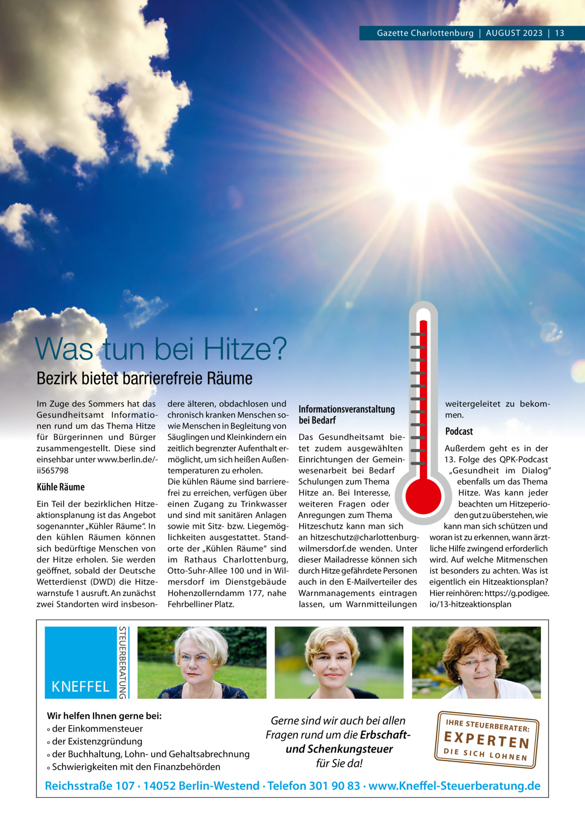 Gazette Charlottenburg  |  AUGUST 2023  |  13  Was tun bei Hitze? Bezirk bietet barrierefreie Räume Im Zuge des Sommers hat das Gesundheitsamt Informationen rund um das Thema Hitze für Bürgerinnen und Bürger zusammengestellt. Diese sind einsehbar unter www.berlin.de/ii565798  Kühle Räume Ein Teil der bezirklichen Hitzeaktionsplanung ist das Angebot sogenannter „Kühler Räume“. In den kühlen Räumen können sich bedürftige Menschen von der Hitze erholen. Sie werden geöffnet, sobald der Deutsche Wetterdienst (DWD) die Hitzewarnstufe 1 ausruft. An zunächst zwei Standorten wird insbeson dere älteren, obdachlosen und chronisch kranken Menschen sowie Menschen in Begleitung von Säuglingen und Kleinkindern ein zeitlich begrenzter Aufenthalt ermöglicht, um sich heißen Außentemperaturen zu erholen. Die kühlen Räume sind barrierefrei zu erreichen, verfügen über einen Zugang zu Trinkwasser und sind mit sanitären Anlagen sowie mit Sitz- bzw. Liegemöglichkeiten ausgestattet. Standorte der „Kühlen Räume“ sind im Rathaus Charlottenburg, Otto-Suhr-Allee 100 und in Wilmersdorf im Dienstgebäude Hohenzollerndamm  177, nahe Fehrbelliner Platz.  Wir helfen Ihnen gerne bei: ° der Einkommensteuer ° der Existenzgründung ° der Buchhaltung, Lohn- und Gehaltsabrechnung ° Schwierigkeiten mit den Finanzbehörden  Informationsveranstaltung bei Bedarf Das Gesundheitsamt bietet zudem ausgewählten Einrichtungen der Gemeinwesenarbeit bei Bedarf Schulungen zum Thema Hitze an. Bei Interesse, weiteren Fragen oder Anregungen zum Thema Hitzeschutz kann man sich an hitzeschutz@charlottenburgwilmersdorf.de wenden. Unter dieser Mailadresse können sich durch Hitze gefährdete Personen auch in den E-Mailverteiler des Warnmanagements eintragen lassen, um Warnmitteilungen  Gerne sind wir auch bei allen Fragen rund um die Erbschaftund Schenkungsteuer für Sie da!  weitergeleitet zu bekommen.  Podcast Außerdem geht es in der 13.  Folge des QPK-Podcast „Gesundheit im Dialog” ebenfalls um das Thema Hitze. Was kann jeder beachten um Hitzeperioden gut zu überstehen, wie kann man sich schützen und woran ist zu erkennen, wann ärztliche Hilfe zwingend erforderlich wird. Auf welche Mitmenschen ist besonders zu achten. Was ist eigentlich ein Hitzeaktionsplan? Hier reinhören: https://g.podigee. io/13-hitzeaktionsplan  IH RE ST EU ER BE RATE  R:  EXPERTEN  DIE SICH LOHNEN  Reichsstraße 107 · 14052 Berlin-Westend · Telefon 301 90 83 · www.Kneffel-Steuerberatung.de