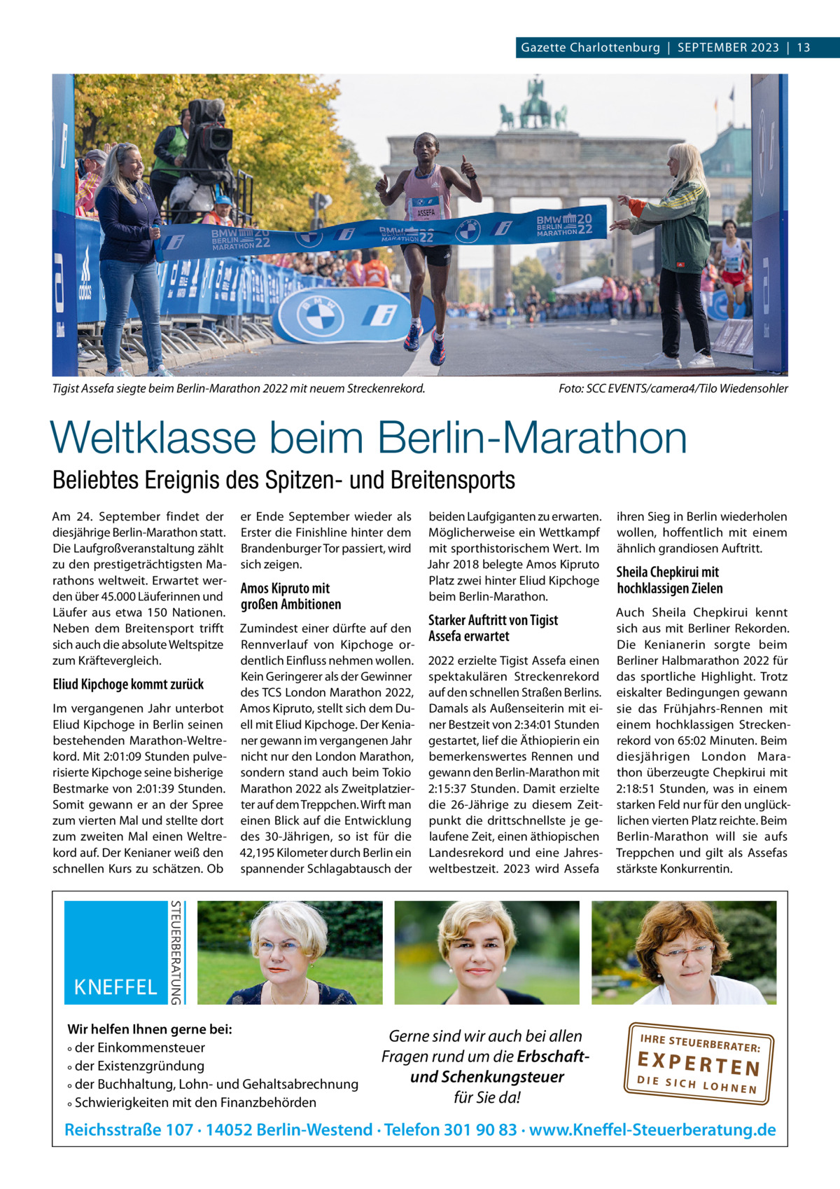 Gazette Charlottenburg  |  SEPTEMBER 2023  |  13  Tigist Assefa siegte beim Berlin-Marathon 2022 mit neuem Streckenrekord.  Foto: SCC EVENTS/camera4/Tilo Wiedensohler  Weltklasse beim Berlin-Marathon Beliebtes Ereignis des Spitzen- und Breitensports Am 24.  September findet der diesjährige Berlin-Marathon statt. Die Laufgroßveranstaltung zählt zu den prestigeträchtigsten Marathons weltweit. Erwartet werden über 45.000 Läuferinnen und Läufer aus etwa 150 Nationen. Neben dem Breitensport trifft sich auch die absolute Weltspitze zum Kräftevergleich.  Eliud Kipchoge kommt zurück Im vergangenen Jahr unterbot Eliud Kipchoge in Berlin seinen bestehenden Marathon-Weltrekord. Mit 2:01:09 Stunden pulverisierte Kipchoge seine bisherige Bestmarke von 2:01:39 Stunden. Somit gewann er an der Spree zum vierten Mal und stellte dort zum zweiten Mal einen Weltrekord auf. Der Kenianer weiß den schnellen Kurs zu schätzen. Ob  er Ende September wieder als Erster die Finishline hinter dem Brandenburger Tor passiert, wird sich zeigen.  Amos Kipruto mit großen Ambitionen Zumindest einer dürfte auf den Rennverlauf von Kipchoge ordentlich Einfluss nehmen wollen. Kein Geringerer als der Gewinner des TCS London Marathon 2022, Amos Kipruto, stellt sich dem Duell mit Eliud Kipchoge. Der Kenianer gewann im vergangenen Jahr nicht nur den London Marathon, sondern stand auch beim Tokio Marathon 2022 als Zweitplatzierter auf dem Treppchen. Wirft man einen Blick auf die Entwicklung des 30-Jährigen, so ist für die 42,195 Kilometer durch Berlin ein spannender Schlagabtausch der  Wir helfen Ihnen gerne bei: ° der Einkommensteuer ° der Existenzgründung ° der Buchhaltung, Lohn- und Gehaltsabrechnung ° Schwierigkeiten mit den Finanzbehörden  beiden Laufgiganten zu erwarten. Möglicherweise ein Wettkampf mit sporthistorischem Wert. Im Jahr 2018 belegte Amos Kipruto Platz zwei hinter Eliud Kipchoge beim Berlin-Marathon.  Starker Auftritt von Tigist Assefa erwartet 2022 erzielte Tigist Assefa einen spektakulären Streckenrekord auf den schnellen Straßen Berlins. Damals als Außenseiterin mit einer Bestzeit von 2:34:01 Stunden gestartet, lief die Äthiopierin ein bemerkenswertes Rennen und gewann den Berlin-Marathon mit 2:15:37 Stunden. Damit erzielte die 26-Jährige zu diesem Zeitpunkt die drittschnellste je gelaufene Zeit, einen äthiopischen Landesrekord und eine Jahresweltbestzeit. 2023 wird Assefa  Gerne sind wir auch bei allen Fragen rund um die Erbschaftund Schenkungsteuer für Sie da!  ihren Sieg in Berlin wiederholen wollen, hoffentlich mit einem ähnlich grandiosen Auftritt.  Sheila Chepkirui mit hochklassigen Zielen Auch Sheila Chepkirui kennt sich aus mit Berliner Rekorden. Die Kenianerin sorgte beim Berliner Halbmarathon 2022 für das sportliche Highlight. Trotz eiskalter Bedingungen gewann sie das Frühjahrs-Rennen mit einem hochklassigen Streckenrekord von 65:02 Minuten. Beim diesjährigen London Marathon überzeugte Chepkirui mit 2:18:51  Stunden, was in einem starken Feld nur für den unglücklichen vierten Platz reichte. Beim Berlin-Marathon will sie aufs Treppchen und gilt als Assefas stärkste Konkurrentin.  IH RE ST EU ER BE RATE  R:  EXPERTEN  DIE SICH LOHNEN  Reichsstraße 107 · 14052 Berlin-Westend · Telefon 301 90 83 · www.Kneffel-Steuerberatung.de