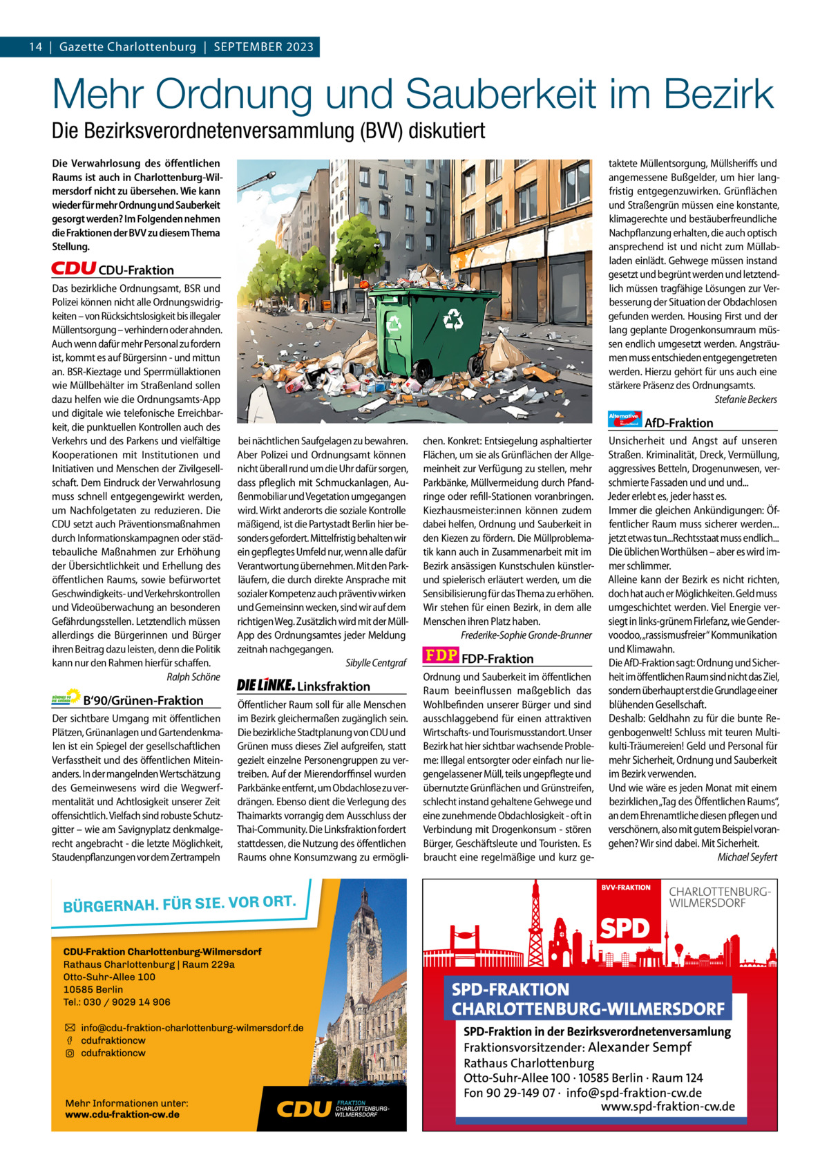 14  |  Gazette Gazette Charlottenburg Charlottenburg  |  September & Wilmersdorf 9 2023  www.gazette-berlin.de  Mehr Ordnung und Sauberkeit im Bezirk Die Bezirksverordnetenversammlung (BVV) diskutiert Die Verwahrlosung des öffentlichen Raums ist auch in Charlottenburg-Wilmersdorf nicht zu übersehen. Wie kann wieder für mehr Ordnung und Sauberkeit gesorgt werden? Im Folgenden nehmen die Fraktionen der BVV zu diesem Thema Stellung.  taktete Müllentsorgung, Müllsheriffs und angemessene Bußgelder, um hier langfristig entgegenzuwirken. Grünflächen und Straßengrün müssen eine konstante, klimagerechte und bestäuberfreundliche Nachpflanzung erhalten, die auch optisch ansprechend ist und nicht zum Müllabladen einlädt. Gehwege müssen instand gesetzt und begrünt werden und letztendlich müssen tragfähige Lösungen zur Verbesserung der Situation der Obdachlosen gefunden werden. Housing First und der lang geplante Drogenkonsumraum müssen endlich umgesetzt werden. Angsträumen muss entschieden entgegengetreten werden. Hierzu gehört für uns auch eine stärkere Präsenz des Ordnungsamts. Stefanie Beckers  CDU-Fraktion Das bezirkliche Ordnungsamt, BSR und Polizei können nicht alle Ordnungswidrigkeiten – von Rücksichtslosigkeit bis illegaler Müllentsorgung – verhindern oder ahnden. Auch wenn dafür mehr Personal zu fordern ist, kommt es auf Bürgersinn - und mittun an. BSR-Kieztage und Sperrmüllaktionen wie Müllbehälter im Straßenland sollen dazu helfen wie die Ordnungsamts-App und digitale wie telefonische Erreichbarkeit, die punktuellen Kontrollen auch des Verkehrs und des Parkens und vielfältige Kooperationen mit Institutionen und Initiativen und Menschen der Zivilgesellschaft. Dem Eindruck der Verwahrlosung muss schnell entgegengewirkt werden, um Nachfolgetaten zu reduzieren. Die CDU setzt auch Präventionsmaßnahmen durch Informationskampagnen oder städtebauliche Maßnahmen zur Erhöhung der Übersichtlichkeit und Erhellung des öffentlichen Raums, sowie befürwortet Geschwindigkeits- und Verkehrskontrollen und Videoüberwachung an besonderen Gefährdungsstellen. Letztendlich müssen allerdings die Bürgerinnen und Bürger ihren Beitrag dazu leisten, denn die Politik kann nur den Rahmen hierfür schaffen. Ralph Schöne  B‘90/Grünen-Fraktion Der sichtbare Umgang mit öffentlichen Plätzen, Grünanlagen und Gartendenkmalen ist ein Spiegel der gesellschaftlichen Verfasstheit und des öffentlichen Miteinanders. In der mangelnden Wertschätzung des Gemeinwesens wird die Wegwerfmentalität und Achtlosigkeit unserer Zeit offensichtlich. Vielfach sind robuste Schutzgitter – wie am Savignyplatz denkmalgerecht angebracht - die letzte Möglichkeit, Staudenpflanzungen vor dem Zertrampeln  Alternative für  Deutschland  bei nächtlichen Saufgelagen zu bewahren. Aber Polizei und Ordnungsamt können nicht überall rund um die Uhr dafür sorgen, dass pfleglich mit Schmuckanlagen, Außenmobiliar und Vegetation umgegangen wird. Wirkt anderorts die soziale Kontrolle mäßigend, ist die Partystadt Berlin hier besonders gefordert. Mittelfristig behalten wir ein gepflegtes Umfeld nur, wenn alle dafür Verantwortung übernehmen. Mit den Parkläufern, die durch direkte Ansprache mit sozialer Kompetenz auch präventiv wirken und Gemeinsinn wecken, sind wir auf dem richtigen Weg. Zusätzlich wird mit der MüllApp des Ordnungsamtes jeder Meldung zeitnah nachgegangen. Sibylle Centgraf  Linksfraktion Öffentlicher Raum soll für alle Menschen im Bezirk gleichermaßen zugänglich sein. Die bezirkliche Stadtplanung von CDU und Grünen muss dieses Ziel aufgreifen, statt gezielt einzelne Personengruppen zu vertreiben. Auf der Mierendorffinsel wurden Parkbänke entfernt, um Obdachlose zu verdrängen. Ebenso dient die Verlegung des Thaimarkts vorrangig dem Ausschluss der Thai-Community. Die Linksfraktion fordert stattdessen, die Nutzung des öffentlichen Raums ohne Konsumzwang zu ermögli chen. Konkret: Entsiegelung asphaltierter Flächen, um sie als Grünflächen der Allgemeinheit zur Verfügung zu stellen, mehr Parkbänke, Müllvermeidung durch Pfandringe oder refill-Stationen voranbringen. Kiezhausmeister:innen können zudem dabei helfen, Ordnung und Sauberkeit in den Kiezen zu fördern. Die Müllproblematik kann auch in Zusammenarbeit mit im Bezirk ansässigen Kunstschulen künstlerund spielerisch erläutert werden, um die Sensibilisierung für das Thema zu erhöhen. Wir stehen für einen Bezirk, in dem alle Menschen ihren Platz haben. Frederike-Sophie Gronde-Brunner  FDP-Fraktion Ordnung und Sauberkeit im öffentlichen Raum beeinflussen maßgeblich das Wohlbefinden unserer Bürger und sind ausschlaggebend für einen attraktiven Wirtschafts- und Tourismusstandort. Unser Bezirk hat hier sichtbar wachsende Probleme: Illegal entsorgter oder einfach nur liegengelassener Müll, teils ungepflegte und übernutzte Grünflächen und Grünstreifen, schlecht instand gehaltene Gehwege und eine zunehmende Obdachlosigkeit - oft in Verbindung mit Drogenkonsum - stören Bürger, Geschäftsleute und Touristen. Es braucht eine regelmäßige und kurz ge AfD-Fraktion  Unsicherheit und Angst auf unseren Straßen. Kriminalität, Dreck, Vermüllung, aggressives Betteln, Drogenunwesen, verschmierte Fassaden und und und... Jeder erlebt es, jeder hasst es. Immer die gleichen Ankündigungen: Öffentlicher Raum muss sicherer werden... jetzt etwas tun...Rechtsstaat muss endlich... Die üblichen Worthülsen – aber es wird immer schlimmer. Alleine kann der Bezirk es nicht richten, doch hat auch er Möglichkeiten. Geld muss umgeschichtet werden. Viel Energie versiegt in links-grünem Firlefanz, wie Gendervoodoo,„rassismusfreier“ Kommunikation und Klimawahn. Die AfD-Fraktion sagt: Ordnung und Sicherheit im öffentlichen Raum sind nicht das Ziel, sondern überhaupt erst die Grundlage einer blühenden Gesellschaft. Deshalb: Geldhahn zu für die bunte Regenbogenwelt! Schluss mit teuren Multikulti-Träumereien! Geld und Personal für mehr Sicherheit, Ordnung und Sauberkeit im Bezirk verwenden. Und wie wäre es jeden Monat mit einem bezirklichen „Tag des Öffentlichen Raums“, an dem Ehrenamtliche diesen pflegen und verschönern, also mit gutem Beispiel vorangehen? Wir sind dabei. Mit Sicherheit. Michael Seyfert  1.200 ohne Bild 1.100 mit Bild Vorwort Grüne SPD CDU FDP Linke AfD  -1086 1108 1214 1061 1125  „Hitzeschutz für alle in Charlottenburg-Wilmersdorf?“