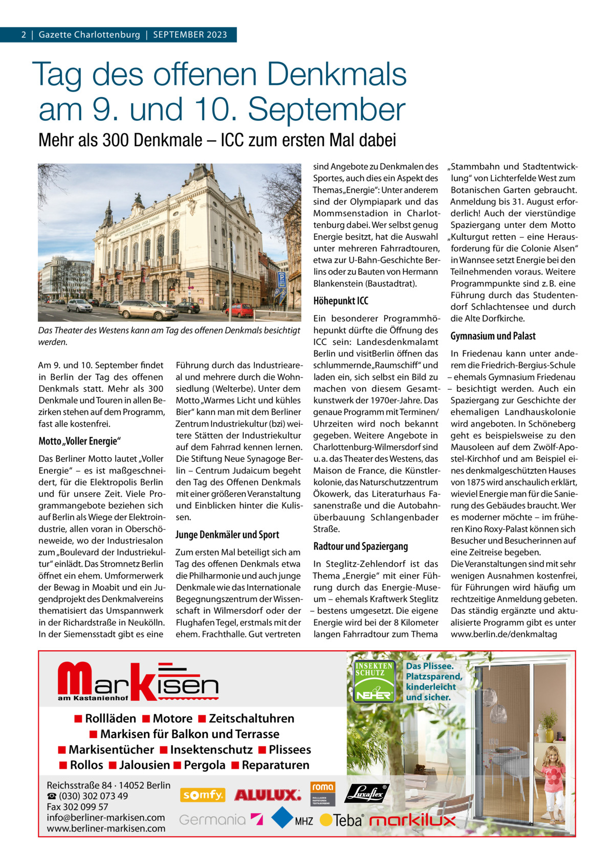 2  |  Gazette Charlottenburg  |  SEPTEMBER 2023  Tag des offenen Denkmals am 9. und 10. September Mehr als 300 Denkmale – ICC zum ersten Mal dabei  Das Theater des Westens kann am Tag des oﬀenen Denkmals besichtigt werden. Am 9. und 10. September findet in Berlin der Tag des offenen Denkmals statt. Mehr als 300 Denkmale und Touren in allen Bezirken stehen auf dem Programm, fast alle kostenfrei.  Motto „Voller Energie“ Das Berliner Motto lautet „Voller Energie“ – es ist maßgeschneidert, für die Elektropolis Berlin und für unsere Zeit. Viele Programmangebote beziehen sich auf Berlin als Wiege der Elektroindustrie, allen voran in Oberschöneweide, wo der Industriesalon zum „Boulevard der Industriekultur“ einlädt. Das Stromnetz Berlin öffnet ein ehem. Umformerwerk der Bewag in Moabit und ein Jugendprojekt des Denkmalvereins thematisiert das Umspannwerk in der Richardstraße in Neukölln. In der Siemensstadt gibt es eine  Führung durch das Industrieareal und mehrere durch die Wohnsiedlung (Welterbe). Unter dem Motto „Warmes Licht und kühles Bier“ kann man mit dem Berliner Zentrum Industriekultur (bzi) weitere Stätten der Industriekultur auf dem Fahrrad kennen lernen. Die Stiftung Neue Synagoge Berlin – Centrum Judaicum begeht den Tag des Offenen Denkmals mit einer größeren Veranstaltung und Einblicken hinter die Kulissen.  Junge Denkmäler und Sport Zum ersten Mal beteiligt sich am Tag des offenen Denkmals etwa die Philharmonie und auch junge Denkmale wie das Internationale Begegnungszentrum der Wissenschaft in Wilmersdorf oder der Flughafen Tegel, erstmals mit der ehem. Frachthalle. Gut vertreten  Markisen  sind Angebote zu Denkmalen des „Stammbahn und StadtentwickSportes, auch dies ein Aspekt des lung“ von Lichterfelde West zum Themas „Energie“: Unter anderem Botanischen Garten gebraucht. sind der Olympiapark und das Anmeldung bis 31. August erforMommsenstadion in Charlot- derlich! Auch der vierstündige tenburg dabei. Wer selbst genug Spaziergang unter dem Motto Energie besitzt, hat die Auswahl „Kulturgut retten – eine Herausunter mehreren Fahrradtouren, forderung für die Colonie Alsen“ etwa zur U-Bahn-Geschichte Ber- in Wannsee setzt Energie bei den lins oder zu Bauten von Hermann Teilnehmenden voraus. Weitere Blankenstein (Baustadtrat). Programmpunkte sind z. B. eine Führung durch das StudentenHöhepunkt ICC dorf Schlachtensee und durch Ein besonderer Programmhö- die Alte Dorfkirche. hepunkt dürfte die Öffnung des Gymnasium und Palast ICC sein: Landesdenkmalamt Berlin und visitBerlin öffnen das In Friedenau kann unter andeschlummernde „Raumschiff “ und rem die Friedrich-Bergius-Schule laden ein, sich selbst ein Bild zu – ehemals Gymnasium Friedenau machen von diesem Gesamt- – besichtigt werden. Auch ein kunstwerk der 1970er-Jahre. Das Spaziergang zur Geschichte der genaue Programm mit Terminen/ ehemaligen Landhauskolonie Uhrzeiten wird noch bekannt wird angeboten. In Schöneberg gegeben. Weitere Angebote in geht es beispielsweise zu den Charlottenburg-Wilmersdorf sind Mausoleen auf dem Zwölf-Apou. a. das Theater des Westens, das stel-Kirchhof und am Beispiel eiMaison de France, die Künstler- nes denkmalgeschützten Hauses kolonie, das Naturschutzzentrum von 1875 wird anschaulich erklärt, Ökowerk, das Literaturhaus Fa- wieviel Energie man für die Saniesanenstraße und die Autobahn- rung des Gebäudes braucht. Wer überbauung Schlangenbader es moderner möchte – im früheStraße. ren Kino Roxy-Palast können sich Besucher und Besucherinnen auf Radtour und Spaziergang eine Zeitreise begeben. In Steglitz-Zehlendorf ist das Die Veranstaltungen sind mit sehr Thema „Energie“ mit einer Füh- wenigen Ausnahmen kostenfrei, rung durch das Energie-Muse- für Führungen wird häufig um um – ehemals Kraftwerk Steglitz rechtzeitige Anmeldung gebeten. – bestens umgesetzt. Die eigene Das ständig ergänzte und aktuEnergie wird bei der 8 Kilometer alisierte Programm gibt es unter langen Fahrradtour zum Thema www.berlin.de/denkmaltag  ◾ Rollläden ◾ Motore ◾ Zeitschaltuhren ◾ Markisen für Balkon und Terrasse ◾ Markisentücher ◾ Insektenschutz ◾ Plissees ◾ Rollos ◾ Jalousien ◾ Pergola ◾ Reparaturen  Reichsstraße 84 · 14052 Berlin ☎ (030) 302 073 49 Fax 302 099 57 info@berliner-markisen.com www.berliner-markisen.com  Das Plissee. Platzsparend, kinderleicht und sicher.