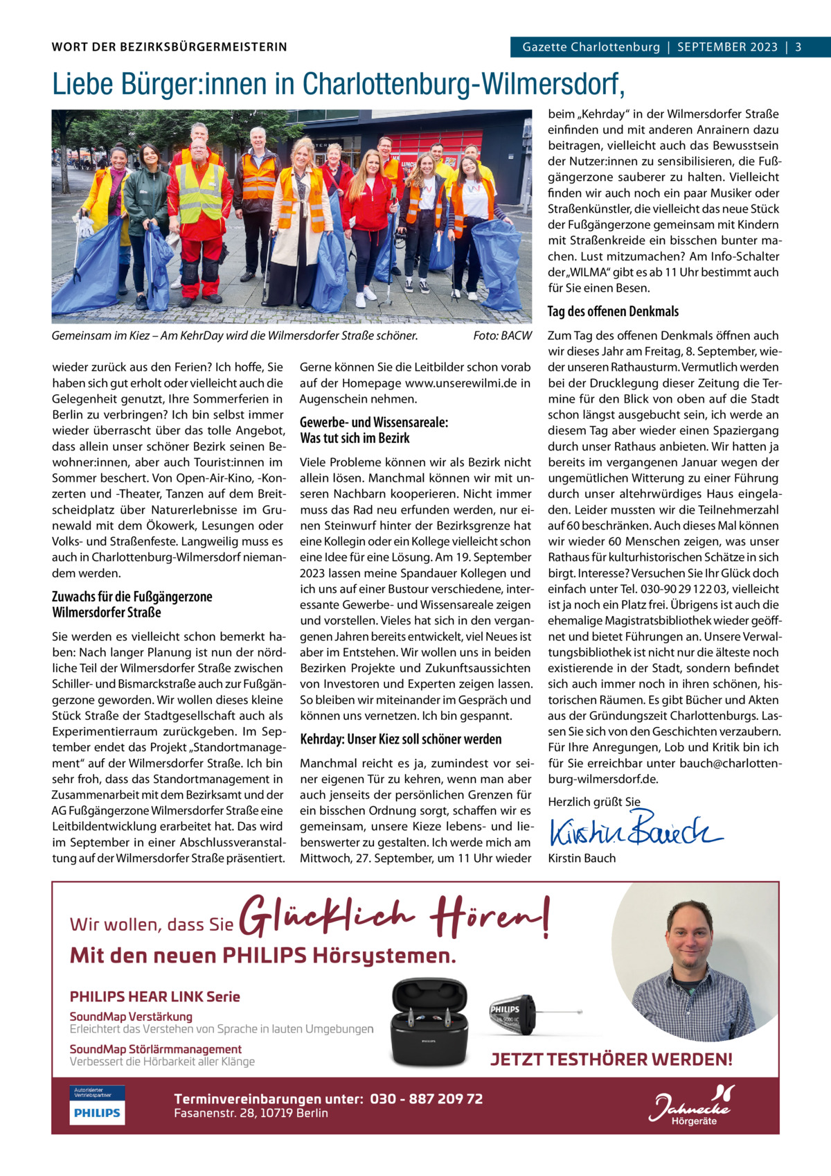 DAS WORT DER BEZIRKSBÜRGERMEISTERIN WORT DER BEZIRKSBÜRGERMEISTERIN  Gazette Wilmersdorf | September2023  |  3 2023 | 3 Gazette Charlottenburg  |  SEPTEMBER  Liebe Bürger:innen in Charlottenburg-Wilmersdorf, beim „Kehrday“ in der Wilmersdorfer Straße einfinden und mit anderen Anrainern dazu beitragen, vielleicht auch das Bewusstsein der Nutzer:innen zu sensibilisieren, die Fußgängerzone sauberer zu halten. Vielleicht finden wir auch noch ein paar Musiker oder Straßenkünstler, die vielleicht das neue Stück der Fußgängerzone gemeinsam mit Kindern mit Straßenkreide ein bisschen bunter machen. Lust mitzumachen? Am Info-Schalter der „WILMA“ gibt es ab 11 Uhr bestimmt auch für Sie einen Besen.  Tag des offenen Denkmals Gemeinsam im Kiez – Am KehrDay wird die Wilmersdorfer Straße schöner. wieder zurück aus den Ferien? Ich hoffe, Sie haben sich gut erholt oder vielleicht auch die Gelegenheit genutzt, Ihre Sommerferien in Berlin zu verbringen? Ich bin selbst immer wieder überrascht über das tolle Angebot, dass allein unser schöner Bezirk seinen Bewohner:innen, aber auch Tourist:innen im Sommer beschert. Von Open-Air-Kino, -Konzerten und -Theater, Tanzen auf dem Breitscheidplatz über Naturerlebnisse im Grunewald mit dem Ökowerk, Lesungen oder Volks- und Straßenfeste. Langweilig muss es auch in Charlottenburg-Wilmersdorf niemandem werden.  Zuwachs für die Fußgängerzone Wilmersdorfer Straße Sie werden es vielleicht schon bemerkt haben: Nach langer Planung ist nun der nördliche Teil der Wilmersdorfer Straße zwischen Schiller- und Bismarckstraße auch zur Fußgängerzone geworden. Wir wollen dieses kleine Stück Straße der Stadtgesellschaft auch als Experimentierraum zurückgeben. Im September endet das Projekt „Standortmanagement“ auf der Wilmersdorfer Straße. Ich bin sehr froh, dass das Standortmanagement in Zusammenarbeit mit dem Bezirksamt und der AG Fußgängerzone Wilmersdorfer Straße eine Leitbildentwicklung erarbeitet hat. Das wird im September in einer Abschlussveranstaltung auf der Wilmersdorfer Straße präsentiert.  Foto: BACW  Gerne können Sie die Leitbilder schon vorab auf der Homepage www.unserewilmi.de in Augenschein nehmen.  Gewerbe- und Wissensareale: Was tut sich im Bezirk Viele Probleme können wir als Bezirk nicht allein lösen. Manchmal können wir mit unseren Nachbarn kooperieren. Nicht immer muss das Rad neu erfunden werden, nur einen Steinwurf hinter der Bezirksgrenze hat eine Kollegin oder ein Kollege vielleicht schon eine Idee für eine Lösung. Am 19. September 2023 lassen meine Spandauer Kollegen und ich uns auf einer Bustour verschiedene, interessante Gewerbe- und Wissensareale zeigen und vorstellen. Vieles hat sich in den vergangenen Jahren bereits entwickelt, viel Neues ist aber im Entstehen. Wir wollen uns in beiden Bezirken Projekte und Zukunftsaussichten von Investoren und Experten zeigen lassen. So bleiben wir miteinander im Gespräch und können uns vernetzen. Ich bin gespannt.  Kehrday: Unser Kiez soll schöner werden Manchmal reicht es ja, zumindest vor seiner eigenen Tür zu kehren, wenn man aber auch jenseits der persönlichen Grenzen für ein bisschen Ordnung sorgt, schaffen wir es gemeinsam, unsere Kieze lebens- und liebenswerter zu gestalten. Ich werde mich am Mittwoch, 27. September, um 11 Uhr wieder  Zum Tag des offenen Denkmals öffnen auch wir dieses Jahr am Freitag, 8. September, wieder unseren Rathausturm. Vermutlich werden bei der Drucklegung dieser Zeitung die Termine für den Blick von oben auf die Stadt schon längst ausgebucht sein, ich werde an diesem Tag aber wieder einen Spaziergang durch unser Rathaus anbieten. Wir hatten ja bereits im vergangenen Januar wegen der ungemütlichen Witterung zu einer Führung durch unser altehrwürdiges Haus eingeladen. Leider mussten wir die Teilnehmerzahl auf 60 beschränken. Auch dieses Mal können wir wieder 60 Menschen zeigen, was unser Rathaus für kulturhistorischen Schätze in sich birgt. Interesse? Versuchen Sie Ihr Glück doch einfach unter Tel. 030-90 29 122 03, vielleicht ist ja noch ein Platz frei. Übrigens ist auch die ehemalige Magistratsbibliothek wieder geöffnet und bietet Führungen an. Unsere Verwaltungsbibliothek ist nicht nur die älteste noch existierende in der Stadt, sondern befindet sich auch immer noch in ihren schönen, historischen Räumen. Es gibt Bücher und Akten aus der Gründungszeit Charlottenburgs. Lassen Sie sich von den Geschichten verzaubern. Für Ihre Anregungen, Lob und Kritik bin ich für Sie erreichbar unter bauch@charlottenburg-wilmersdorf.de. Herzlich grüßt Sie       Kirstin Bauch  www.gazette-berlin.de