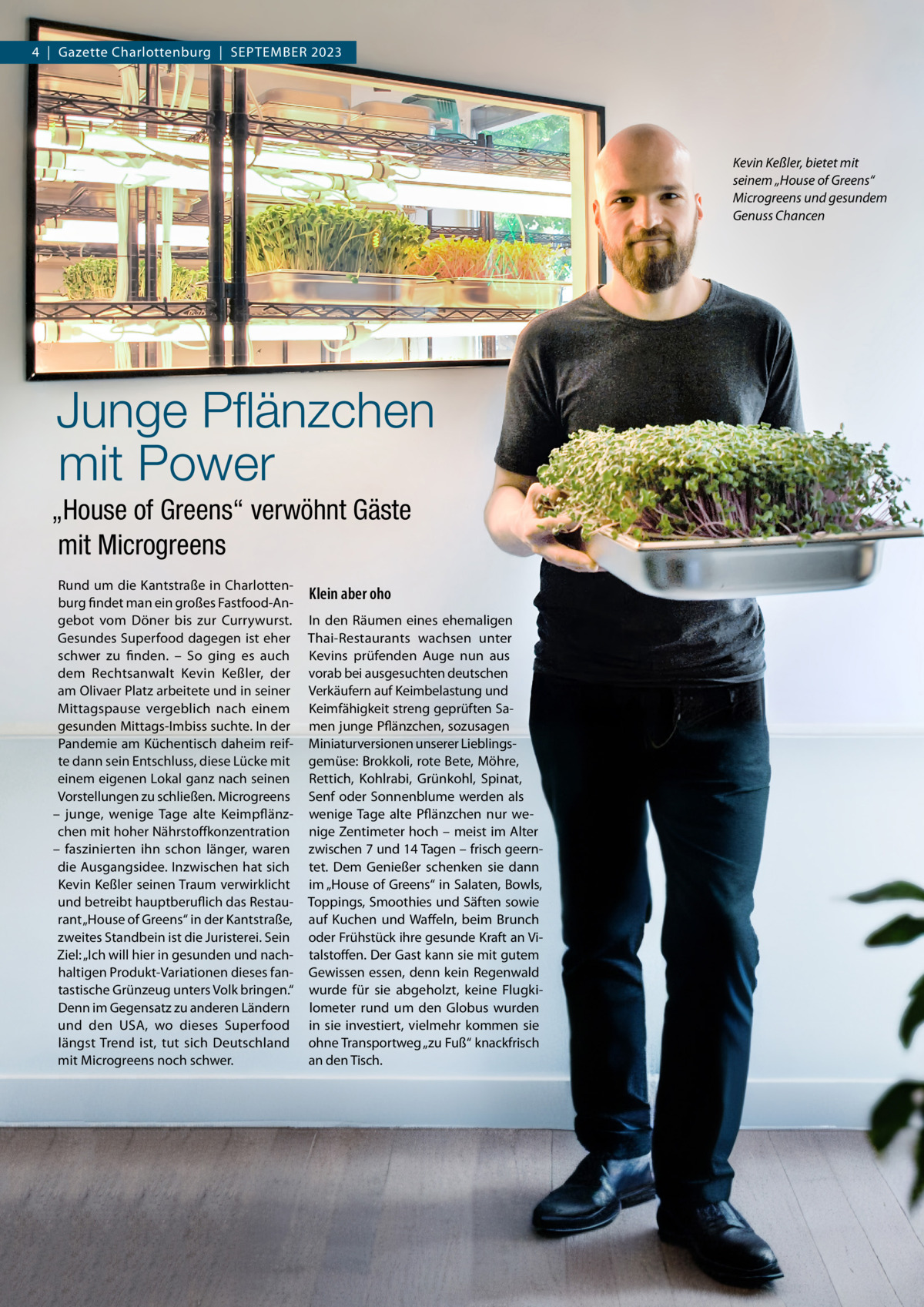 4  |  Gazette Charlottenburg  |  September 2023  Kevin Keßler, bietet mit seinem „House of Greens“ Microgreens und gesundem Genuss Chancen  Junge Pflänzchen mit Power „House of Greens“ verwöhnt Gäste mit Microgreens Rund um die Kantstraße in Charlottenburg findet man ein großes Fastfood-Angebot vom Döner bis zur Currywurst. Gesundes Superfood dagegen ist eher schwer zu finden. – So ging es auch dem Rechtsanwalt Kevin Keßler, der am Olivaer Platz arbeitete und in seiner Mittagspause vergeblich nach einem gesunden Mittags-Imbiss suchte. In der Pandemie am Küchentisch daheim reifte dann sein Entschluss, diese Lücke mit einem eigenen Lokal ganz nach seinen Vorstellungen zu schließen. Microgreens – junge, wenige Tage alte Keimpflänzchen mit hoher Nährstoffkonzentration – faszinierten ihn schon länger, waren die Ausgangsidee. Inzwischen hat sich Kevin Keßler seinen Traum verwirklicht und betreibt hauptberuflich das Restaurant „House of Greens“ in der Kantstraße, zweites Standbein ist die Juristerei. Sein Ziel: „Ich will hier in gesunden und nachhaltigen Produkt-Variationen dieses fantastische Grünzeug unters Volk bringen.“ Denn im Gegensatz zu anderen Ländern und den USA, wo dieses Superfood längst Trend ist, tut sich Deutschland mit Microgreens noch schwer.  Klein aber oho In den Räumen eines ehemaligen Thai-Restaurants wachsen unter Kevins prüfenden Auge nun aus vorab bei ausgesuchten deutschen Verkäufern auf Keimbelastung und Keimfähigkeit streng geprüften Samen junge Pflänzchen, sozusagen Miniaturversionen unserer Lieblingsgemüse: Brokkoli, rote Bete, Möhre, Rettich, Kohlrabi, Grünkohl, Spinat, Senf oder Sonnenblume werden als wenige Tage alte Pflänzchen nur wenige Zentimeter hoch – meist im Alter zwischen 7 und 14 Tagen – frisch geerntet. Dem Genießer schenken sie dann im „House of Greens“ in Salaten, Bowls, Toppings, Smoothies und Säften sowie auf Kuchen und Waffeln, beim Brunch oder Frühstück ihre gesunde Kraft an Vitalstoffen. Der Gast kann sie mit gutem Gewissen essen, denn kein Regenwald wurde für sie abgeholzt, keine Flugkilometer rund um den Globus wurden in sie investiert, vielmehr kommen sie ohne Transportweg „zu Fuß“ knackfrisch an den Tisch.