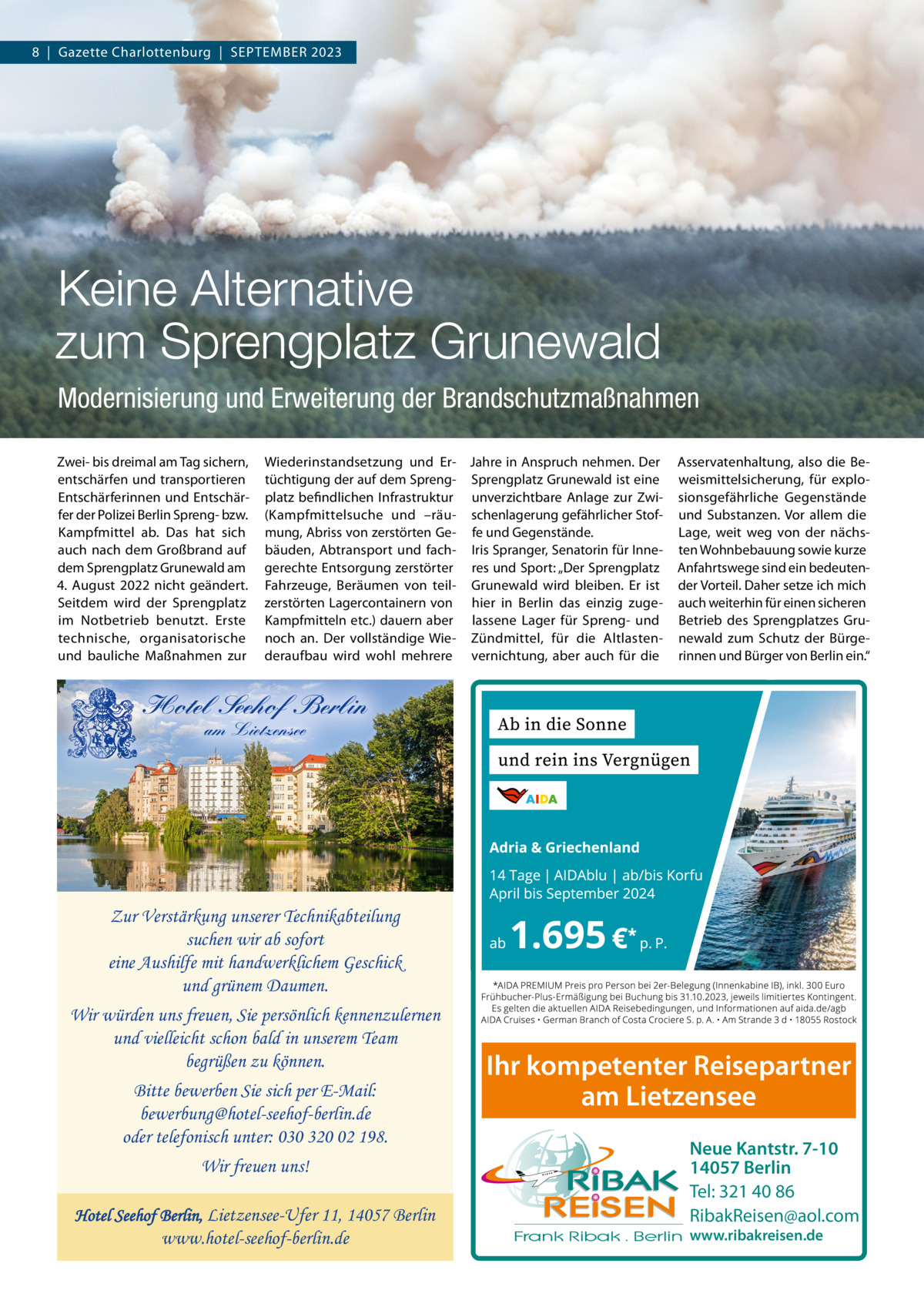 8  |  Gazette Charlottenburg  |  SEPTEMBER 2023  Keine Alternative zum Sprengplatz Grunewald Modernisierung und Erweiterung der Brandschutzmaßnahmen Zwei- bis dreimal am Tag sichern, entschärfen und transportieren Entschärferinnen und Entschärfer der Polizei Berlin Spreng- bzw. Kampfmittel ab. Das hat sich auch nach dem Großbrand auf dem Sprengplatz Grunewald am 4.  August 2022 nicht geändert. Seitdem wird der Sprengplatz im Notbetrieb benutzt. Erste technische, organisatorische und bauliche Maßnahmen zur  Wiederinstandsetzung und Er- Jahre in Anspruch nehmen. Der tüchtigung der auf dem Spreng- Sprengplatz Grunewald ist eine platz befindlichen Infrastruktur unverzichtbare Anlage zur Zwi(Kampfmittelsuche und –räu- schenlagerung gefährlicher Stofmung, Abriss von zerstörten Ge- fe und Gegenstände. bäuden, Abtransport und fach- Iris Spranger, Senatorin für Innegerechte Entsorgung zerstörter res und Sport: „Der Sprengplatz Fahrzeuge, Beräumen von teil- Grunewald wird bleiben. Er ist zerstörten Lagercontainern von hier in Berlin das einzig zugeKampfmitteln etc.) dauern aber lassene Lager für Spreng- und noch an. Der vollständige Wie- Zündmittel, für die Altlastenderaufbau wird wohl mehrere vernichtung, aber auch für die  Asservatenhaltung, also die Beweismittelsicherung, für explosionsgefährliche Gegenstände und Substanzen. Vor allem die Lage, weit weg von der nächsten Wohnbebauung sowie kurze Anfahrtswege sind ein bedeutender Vorteil. Daher setze ich mich auch weiterhin für einen sicheren Betrieb des Sprengplatzes Grunewald zum Schutz der Bürgerinnen und Bürger von Berlin ein.“  Hotel Seehof Berlin am Lietzensee  Zur Verstärkung unserer Technikabteilung suchen wir ab sofort eine Aushilfe mit handwerklichem Geschick und grünem Daumen. Wir würden uns freuen, Sie persönlich kennenzulernen und vielleicht schon bald in unserem Team begrüßen zu können. Bitte bewerben Sie sich per E-Mail: bewerbung@hotel-seehof-berlin.de oder telefonisch unter: 030 320 02 198. Wir freuen uns! Hotel Seehof Berlin, Lietzensee-Ufer 11, 14057 Berlin  www.hotel-seehof-berlin.de  Ihr kompetenter Reisepartner am Lietzensee Neue Kantstr. 7-10 14057 Berlin Tel: 321 40 86 RibakReisen@aol.com www.ribakreisen.de