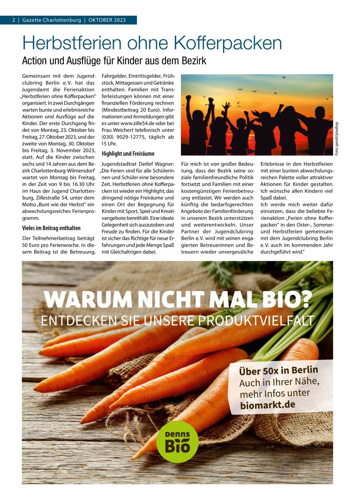 2  |  Gazette Charlottenburg  |  OKTOBEr 2023  Herbstferien ohne Kofferpacken Gemeinsam mit dem Jugend- Fahrgelder, Eintrittsgelder, Frühclubring Berlin e. V. hat das stück, Mittagessen und Getränke Jugendamt die Ferienaktion enthalten. Familien mit Trans„Herbstferien ohne Kofferpacken“ ferleistungen können mit einer organisiert. In zwei Durchgängen finanziellen Förderung rechnen warten bunte und erlebnisreiche (Mindestbeitrag 20  Euro). InforAktionen und Ausflüge auf die mationen und Anmeldungen gibt Kinder. Der erste Durchgang fin- es unter www.zille54.de oder bei det von Montag, 23. Oktober bis Frau Weichert telefonisch unter Freitag, 27. Oktober 2023, und der (030) 9029-12775, täglich ab zweite von Montag, 30. Oktober 15 Uhr. bis Freitag, 3.  November 2023, Highlight und Freiräume statt. Auf die Kinder zwischen sechs und 14 Jahren aus dem Be- Jugendstadtrat Detlef Wagner: zirk Charlottenburg-Wilmersdorf „Die Ferien sind für alle Schülerinwartet von Montag bis Freitag, nen und Schüler eine besondere in der Zeit von 9 bis 16.30  Uhr Zeit. Herbstferien ohne Kofferpaim Haus der Jugend Charlotten- cken ist wieder ein Highlight, das burg, Zillestraße 54, unter dem dringend nötige Freiräume und Motto „Bunt wie der Herbst“ ein einen Ort der Begegnung für abwechslungsreiches Ferienpro- Kinder mit Sport, Spiel und Kreatigramm. vangebote bereithält. Eine ideale Gelegenheit sich auszutoben und Vieles im Beitrag enthalten Freude zu finden. Für die Kinder Der Teilnehmerbeitrag beträgt ist sicher das richtige für neue Er50 Euro pro Ferienwoche. In die- fahrungen und jede Menge Spaß sem Beitrag ist die Betreuung, mit Gleichaltrigen dabei.  Foto: geralt/pixabay  Action und Ausﬂüge für Kinder aus dem Bezirk  Für mich ist von großer Bedeutung, dass der Bezirk seine soziale familienfreundliche Politik fortsetzt und Familien mit einer kostengünstigen Ferienbetreuung entlastet. Wir werden auch künftig die bedarfsgerechten Angebote der Familienförderung in unserem Bezirk unterstützen und weiterentwickeln. Unser Partner der Jugendclubring Berlin e. V. wird mit seinen engagierten Betreuerinnen und Betreuern wieder unvergessliche  Erlebnisse in den Herbstferien mit einer bunten abwechslungsreichen Palette voller attraktiver Aktionen für Kinder gestalten. Ich wünsche allen Kindern viel Spaß dabei. Ich werde mich weiter dafür einsetzen, dass die beliebte Ferienaktion „Ferien ohne Kofferpacken“ in den Oster-, Sommerund Herbstferien gemeinsam mit dem Jugendclubring Berlin e. V. auch im kommenden Jahr durchgeführt wird.“