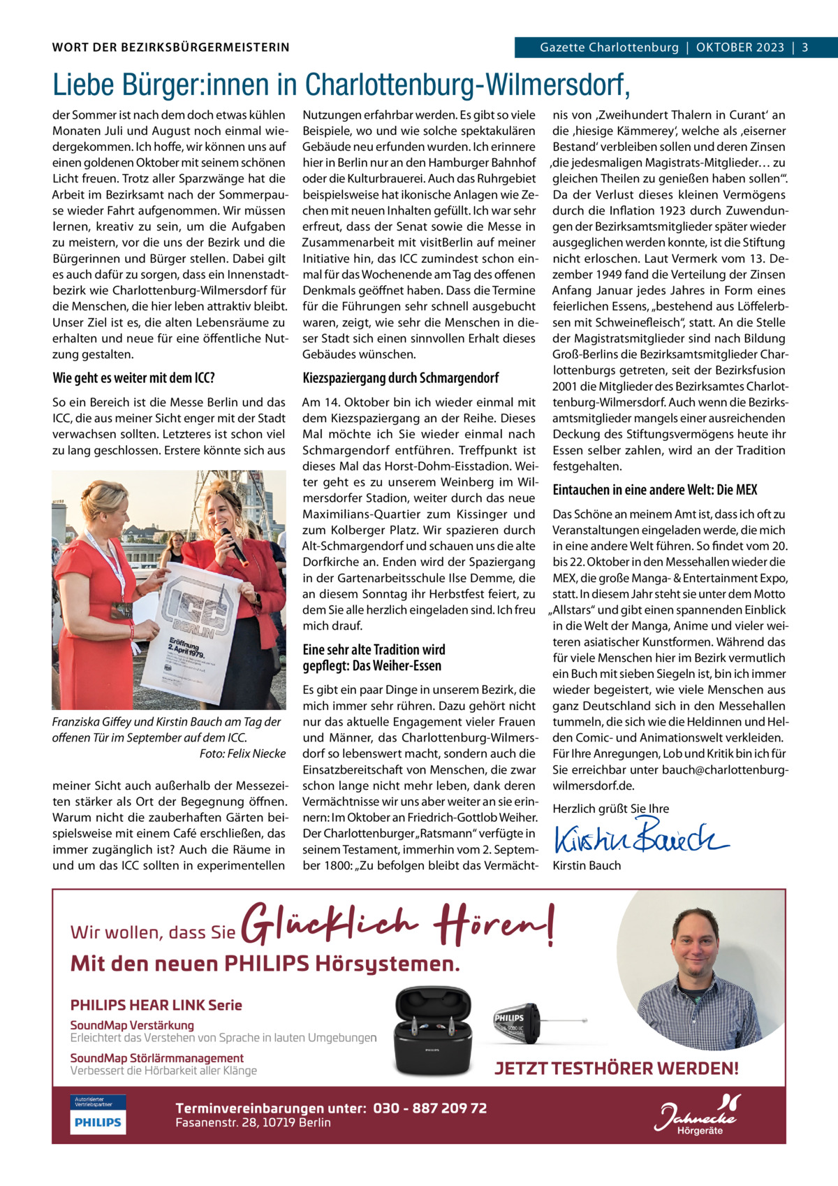 DAS WORT DER BEZIRKSBÜRGERMEISTERIN WORT DER BEZIRKSBÜRGERMEISTERIN  Wilmersdorf | Oktober2023  |  3 2023 | 3 GazetteGazette Charlottenburg  |  OKTOBEr  Liebe Bürger:innen in Charlottenburg-Wilmersdorf, der Sommer ist nach dem doch etwas kühlen Monaten Juli und August noch einmal wiedergekommen. Ich hoffe, wir können uns auf einen goldenen Oktober mit seinem schönen Licht freuen. Trotz aller Sparzwänge hat die Arbeit im Bezirksamt nach der Sommerpause wieder Fahrt aufgenommen. Wir müssen lernen, kreativ zu sein, um die Aufgaben zu meistern, vor die uns der Bezirk und die Bürgerinnen und Bürger stellen. Dabei gilt es auch dafür zu sorgen, dass ein Innenstadtbezirk wie Charlottenburg-Wilmersdorf für die Menschen, die hier leben attraktiv bleibt. Unser Ziel ist es, die alten Lebensräume zu erhalten und neue für eine öffentliche Nutzung gestalten.  Wie geht es weiter mit dem ICC? So ein Bereich ist die Messe Berlin und das ICC, die aus meiner Sicht enger mit der Stadt verwachsen sollten. Letzteres ist schon viel zu lang geschlossen. Erstere könnte sich aus  Franziska Giﬀey und Kirstin Bauch am Tag der oﬀenen Tür im September auf dem ICC. Foto: Felix Niecke meiner Sicht auch außerhalb der Messezeiten stärker als Ort der Begegnung öffnen. Warum nicht die zauberhaften Gärten beispielsweise mit einem Café erschließen, das immer zugänglich ist? Auch die räume in und um das ICC sollten in experimentellen  Nutzungen erfahrbar werden. Es gibt so viele nis von ,Zweihundert Thalern in Curant‘ an Beispiele, wo und wie solche spektakulären die ,hiesige Kämmerey‘, welche als ,eiserner Gebäude neu erfunden wurden. Ich erinnere Bestand‘ verbleiben sollen und deren Zinsen hier in Berlin nur an den Hamburger Bahnhof ,die jedesmaligen Magistrats-Mitglieder… zu oder die Kulturbrauerei. Auch das ruhrgebiet gleichen Theilen zu genießen haben sollen‘“. beispielsweise hat ikonische Anlagen wie Ze- Da der Verlust dieses kleinen Vermögens chen mit neuen Inhalten gefüllt. Ich war sehr durch die Inflation 1923 durch Zuwendunerfreut, dass der Senat sowie die Messe in gen der Bezirksamtsmitglieder später wieder Zusammenarbeit mit visitBerlin auf meiner ausgeglichen werden konnte, ist die Stiftung Initiative hin, das ICC zumindest schon ein- nicht erloschen. Laut Vermerk vom 13. Demal für das Wochenende am Tag des offenen zember 1949 fand die Verteilung der Zinsen Denkmals geöffnet haben. Dass die Termine Anfang Januar jedes Jahres in Form eines für die Führungen sehr schnell ausgebucht feierlichen Essens, „bestehend aus Löffelerbwaren, zeigt, wie sehr die Menschen in die- sen mit Schweinefleisch“, statt. An die Stelle ser Stadt sich einen sinnvollen Erhalt dieses der Magistratsmitglieder sind nach Bildung Groß-Berlins die Bezirksamtsmitglieder CharGebäudes wünschen. lottenburgs getreten, seit der Bezirksfusion Kiezspaziergang durch Schmargendorf 2001 die Mitglieder des Bezirksamtes CharlotAm 14. Oktober bin ich wieder einmal mit tenburg-Wilmersdorf. Auch wenn die Bezirksdem Kiezspaziergang an der reihe. Dieses amtsmitglieder mangels einer ausreichenden Mal möchte ich Sie wieder einmal nach Deckung des Stiftungsvermögens heute ihr Schmargendorf entführen. Treffpunkt ist Essen selber zahlen, wird an der Tradition dieses Mal das Horst-Dohm-Eisstadion. Wei- festgehalten. ter geht es zu unserem Weinberg im WilEintauchen in eine andere Welt: Die MEX mersdorfer Stadion, weiter durch das neue Maximilians-Quartier zum Kissinger und Das Schöne an meinem Amt ist, dass ich oft zu zum Kolberger Platz. Wir spazieren durch Veranstaltungen eingeladen werde, die mich Alt-Schmargendorf und schauen uns die alte in eine andere Welt führen. So findet vom 20. Dorfkirche an. Enden wird der Spaziergang bis 22. Oktober in den Messehallen wieder die in der Gartenarbeitsschule Ilse Demme, die MEX, die große Manga- & Entertainment Expo, an diesem Sonntag ihr Herbstfest feiert, zu statt. In diesem Jahr steht sie unter dem Motto dem Sie alle herzlich eingeladen sind. Ich freu „Allstars“ und gibt einen spannenden Einblick mich drauf. in die Welt der Manga, Anime und vieler weiteren asiatischer Kunstformen. Während das Eine sehr alte Tradition wird für viele Menschen hier im Bezirk vermutlich gepflegt: Das Weiher-Essen ein Buch mit sieben Siegeln ist, bin ich immer Es gibt ein paar Dinge in unserem Bezirk, die wieder begeistert, wie viele Menschen aus mich immer sehr rühren. Dazu gehört nicht ganz Deutschland sich in den Messehallen nur das aktuelle Engagement vieler Frauen tummeln, die sich wie die Heldinnen und Helund Männer, das Charlottenburg-Wilmers- den Comic- und Animationswelt verkleiden. dorf so lebenswert macht, sondern auch die Für Ihre Anregungen, Lob und Kritik bin ich für Einsatzbereitschaft von Menschen, die zwar Sie erreichbar unter bauch@charlottenburgschon lange nicht mehr leben, dank deren wilmersdorf.de. Vermächtnisse wir uns aber weiter an sie erinHerzlich grüßt Sie Ihre nern: Im Oktober an Friedrich-Gottlob Weiher.   Der Charlottenburger „ratsmann“ verfügte in   seinem Testament, immerhin vom 2. Septem-   ber 1800: „Zu befolgen bleibt das Vermächt- Kirstin Bauch  www.gazette-berlin.de