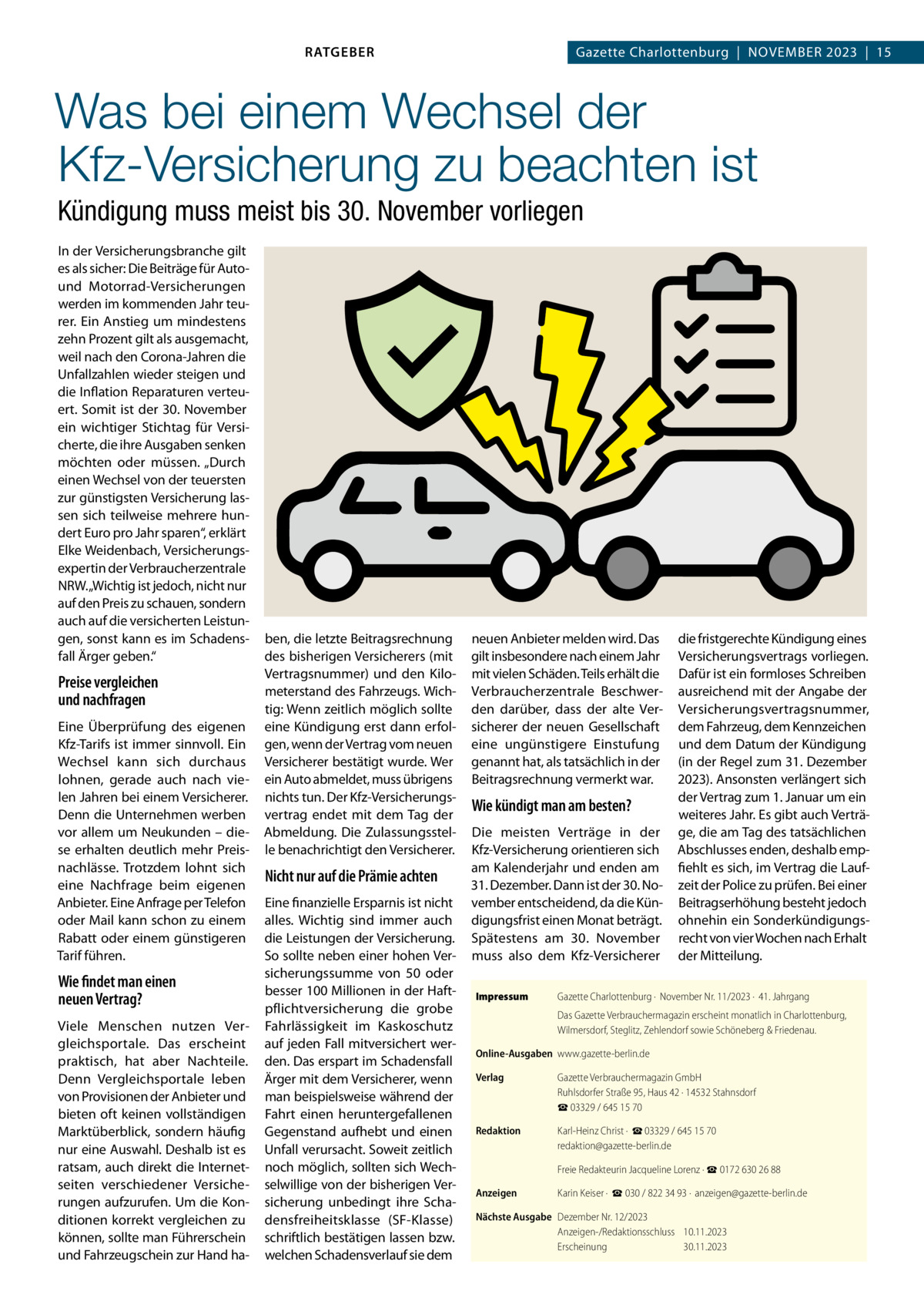 RATGEBER  Gazette Charlottenburg  |  November 2023  |  15  Was bei einem Wechsel der Kfz-Versicherung zu beachten ist Kündigung muss meist bis 30. November vorliegen In der Versicherungsbranche gilt es als sicher: Die Beiträge für Autound Motorrad-Versicherungen werden im kommenden Jahr teurer. Ein Anstieg um mindestens zehn Prozent gilt als ausgemacht, weil nach den Corona-Jahren die Unfallzahlen wieder steigen und die Inflation Reparaturen verteuert. Somit ist der 30. November ein wichtiger Stichtag für Versicherte, die ihre Ausgaben senken möchten oder müssen. „Durch einen Wechsel von der teuersten zur günstigsten Versicherung lassen sich teilweise mehrere hundert Euro pro Jahr sparen“, erklärt Elke Weidenbach, Versicherungsexpertin der Verbraucherzentrale NRW. „Wichtig ist jedoch, nicht nur auf den Preis zu schauen, sondern auch auf die versicherten Leistungen, sonst kann es im Schadensfall Ärger geben.“  Preise vergleichen und nachfragen Eine Überprüfung des eigenen Kfz-Tarifs ist immer sinnvoll. Ein Wechsel kann sich durchaus lohnen, gerade auch nach vielen Jahren bei einem Versicherer. Denn die Unternehmen werben vor allem um Neukunden – diese erhalten deutlich mehr Preisnachlässe. Trotzdem lohnt sich eine Nachfrage beim eigenen Anbieter. Eine Anfrage per Telefon oder Mail kann schon zu einem Rabatt oder einem günstigeren Tarif führen.  Wie findet man einen neuen Vertrag? Viele Menschen nutzen Vergleichsportale. Das erscheint praktisch, hat aber Nachteile. Denn Vergleichsportale leben von Provisionen der Anbieter und bieten oft keinen vollständigen Marktüberblick, sondern häufig nur eine Auswahl. Deshalb ist es ratsam, auch direkt die Internetseiten verschiedener Versicherungen aufzurufen. Um die Konditionen korrekt vergleichen zu können, sollte man Führerschein und Fahrzeugschein zur Hand ha ben, die letzte Beitragsrechnung des bisherigen Versicherers (mit Vertragsnummer) und den Kilometerstand des Fahrzeugs. Wichtig: Wenn zeitlich möglich sollte eine Kündigung erst dann erfolgen, wenn der Vertrag vom neuen Versicherer bestätigt wurde. Wer ein Auto abmeldet, muss übrigens nichts tun. Der Kfz-Versicherungsvertrag endet mit dem Tag der Abmeldung. Die Zulassungsstelle benachrichtigt den Versicherer.  Nicht nur auf die Prämie achten Eine finanzielle Ersparnis ist nicht alles. Wichtig sind immer auch die Leistungen der Versicherung. So sollte neben einer hohen Versicherungssumme von 50 oder besser 100 Millionen in der Haftpflichtversicherung die grobe Fahrlässigkeit im Kaskoschutz auf jeden Fall mitversichert werden. Das erspart im Schadensfall Ärger mit dem Versicherer, wenn man beispielsweise während der Fahrt einen heruntergefallenen Gegenstand aufhebt und einen Unfall verursacht. Soweit zeitlich noch möglich, sollten sich Wechselwillige von der bisherigen Versicherung unbedingt ihre Schadensfreiheitsklasse (SF-Klasse) schriftlich bestätigen lassen bzw. welchen Schadensverlauf sie dem  neuen Anbieter melden wird. Das gilt insbesondere nach einem Jahr mit vielen Schäden. Teils erhält die Verbraucherzentrale Beschwerden darüber, dass der alte Versicherer der neuen Gesellschaft eine ungünstigere Einstufung genannt hat, als tatsächlich in der Beitragsrechnung vermerkt war.  Wie kündigt man am besten? Die meisten Verträge in der Kfz-Versicherung orientieren sich am Kalenderjahr und enden am 31. Dezember. Dann ist der 30. November entscheidend, da die Kündigungsfrist einen Monat beträgt. Spätestens am 30.  November muss also dem Kfz-Versicherer Impressum	  die fristgerechte Kündigung eines Versicherungsvertrags vorliegen. Dafür ist ein formloses Schreiben ausreichend mit der Angabe der Versicherungsvertragsnummer, dem Fahrzeug, dem Kennzeichen und dem Datum der Kündigung (in der Regel zum 31. Dezember 2023). Ansonsten verlängert sich der Vertrag zum 1. Januar um ein weiteres Jahr. Es gibt auch Verträge, die am Tag des tatsächlichen Abschlusses enden, deshalb empfiehlt es sich, im Vertrag die Laufzeit der Police zu prüfen. Bei einer Beitragserhöhung besteht jedoch ohnehin ein Sonderkündigungsrecht von vier Wochen nach Erhalt der Mitteilung.  Gazette Charlottenburg ·  November Nr. 11/2023 ·  41. Jahrgang Das Gazette Verbrauchermagazin erscheint monatlich in Charlottenburg, Wilmersdorf, Steglitz, Zehlendorf sowie Schöneberg & Friedenau.  Online-Ausgaben	www.gazette-berlin.de Verlag	  Gazette Verbrauchermagazin GmbH Ruhlsdorfer Straße 95, Haus 42 · 14532 Stahnsdorf ☎ 03329 / 645 15 70  Redaktion	  Karl-Heinz Christ ·  ☎ 03329 / 645 15 70 redaktion@gazette-berlin.de  	  Freie Redakteurin Jacqueline Lorenz · ☎ 0172 630 26 88  Anzeigen	  Karin Keiser ·  ☎ 030 / 822 34 93 ·  anzeigen@gazette-berlin.de  Nächste Ausgabe	 Dezember Nr. 12/2023 Anzeigen-/Redaktionsschluss	10.11.2023 Erscheinung	30.11.2023