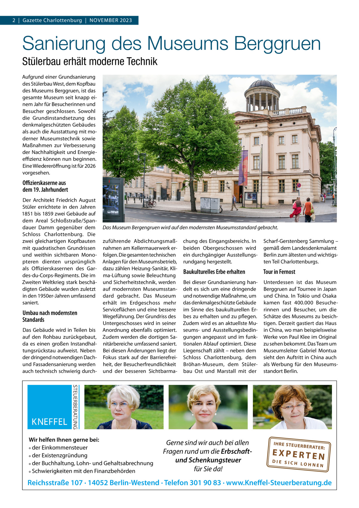 2  |  Gazette Charlottenburg  |  NOVEMBER 2023  Sanierung des Museums Berggruen Stülerbau erhält moderne Technik Aufgrund einer Grundsanierung des Stülerbau West, dem Kopfbau des Museums Berggruen, ist das gesamte Museum seit knapp einem Jahr für Besucherinnen und Besucher geschlossen. Sowohl die Grundinstandsetzung des denkmalgeschützten Gebäudes als auch die Ausstattung mit moderner Museumstechnik sowie Maßnahmen zur Verbesserung der Nachhaltigkeit und Energieeﬃzienz können nun beginnen. Eine Wiedereröffnung ist für 2026 vorgesehen.  Oﬃzierskaserne aus dem 19. Jahrhundert Der Architekt Friedrich August Stüler errichtete in den Jahren 1851 bis 1859 zwei Gebäude auf dem Areal Schloßstraße/Spandauer Damm gegenüber dem Schloss Charlottenburg. Die zwei gleichartigen Kopfbauten mit quadratischen Grundrissen und weithin sichtbaren Monopteren dienten ursprünglich als Offizierskasernen des Gardes-du-Corps-Regiments. Die im Zweiten Weltkrieg stark beschädigten Gebäude wurden zuletzt in den 1950er-Jahren umfassend saniert.  Umbau nach modernsten Standards Das Gebäude wird in Teilen bis auf den Rohbau zurückgebaut, da es einen großen Instandhaltungsrückstau aufweist. Neben der dringend notwendigen Dachund Fassadensanierung werden auch technisch schwierig durch Das Museum Bergengruen wird auf den modernsten Museumsstandard gebracht. zuführende Abdichtungsmaßnahmen am Kellermauerwerk erfolgen. Die gesamten technischen Anlagen für den Museumsbetrieb, dazu zählen Heizung-Sanitär, Klima-Lüftung sowie Beleuchtung und Sicherheitstechnik, werden auf modernsten Museumsstandard gebracht. Das Museum erhält im Erdgeschoss mehr Serviceflächen und eine bessere Wegeführung. Der Grundriss des Untergeschosses wird in seiner Anordnung ebenfalls optimiert. Zudem werden die dortigen Sanitärbereiche umfassend saniert. Bei diesen Änderungen liegt der Fokus stark auf der Barrierefreiheit, der Besucherfreundlichkeit und der besseren Sichtbarma Wir helfen Ihnen gerne bei: ° der Einkommensteuer ° der Existenzgründung ° der Buchhaltung, Lohn- und Gehaltsabrechnung ° Schwierigkeiten mit den Finanzbehörden  chung des Eingangsbereichs. In beiden Obergeschossen wird ein durchgängiger Ausstellungsrundgang hergestellt.  Scharf-Gerstenberg Sammlung – gemäß dem Landesdenkmalamt Berlin zum ältesten und wichtigsten Teil Charlottenburgs.  Baukulturelles Erbe erhalten  Tour in Fernost  Bei dieser Grundsanierung handelt es sich um eine dringende und notwendige Maßnahme, um das denkmalgeschützte Gebäude im Sinne des baukulturellen Erbes zu erhalten und zu pflegen. Zudem wird es an aktuellste Museums- und Ausstellungsbedingungen angepasst und im funktionalen Ablauf optimiert. Diese Liegenschaft zählt – neben dem Schloss Charlottenburg, dem Bröhan-Museum, dem Stülerbau Ost und Marstall mit der  Unterdessen ist das Museum Berggruen auf Tournee in Japan und China. In Tokio und Osaka kamen fast 400.000  Besucherinnen und Besucher, um die Schätze des Museums zu besichtigen. Derzeit gastiert das Haus in China, wo man beispielsweise Werke von Paul Klee im Original zu sehen bekommt. Das Team um Museumsleiter Gabriel Montua sieht den Auftritt in China auch als Werbung für den Museumsstandort Berlin.  Gerne sind wir auch bei allen Fragen rund um die Erbschaftund Schenkungsteuer für Sie da!  IH RE ST EU ER BE RATE  R:  EXPERTEN  DIE SICH LOHNEN  Reichsstraße 107 · 14052 Berlin-Westend · Telefon 301 90 83 · www.Kneffel-Steuerberatung.de