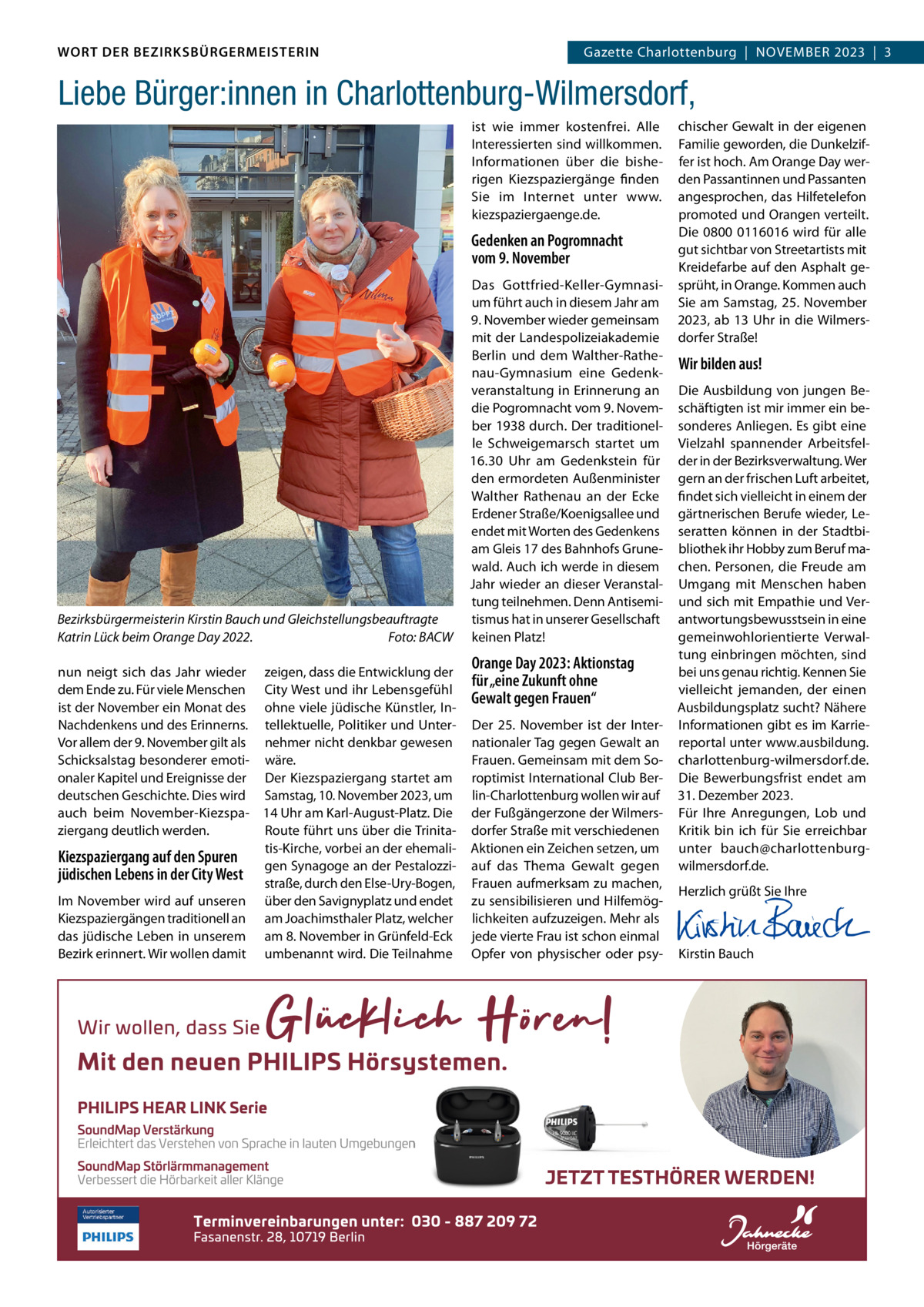 DAS WORT DER BEZIRKSBÜRGERMEISTERIN WORT DER BEZIRKSBÜRGERMEISTERIN  Wilmersdorf | November2023  |  3 2023 | 3 GazetteGazette Charlottenburg  |  NOVEMBER  Liebe Bürger:innen in Charlottenburg-Wilmersdorf, ist wie immer kostenfrei. Alle Interessierten sind willkommen. Informationen über die bisherigen Kiezspaziergänge finden Sie im Internet unter www. kiezspaziergaenge.de.  Gedenken an Pogromnacht vom 9. November  Bezirksbürgermeisterin Kirstin Bauch und Gleichstellungsbeauftragte Katrin Lück beim Orange Day 2022. Foto: BACW nun neigt sich das Jahr wieder zeigen, dass die Entwicklung der dem Ende zu. Für viele Menschen City West und ihr Lebensgefühl ist der November ein Monat des ohne viele jüdische Künstler, InNachdenkens und des Erinnerns. tellektuelle, Politiker und UnterVor allem der 9. November gilt als nehmer nicht denkbar gewesen Schicksalstag besonderer emoti- wäre. onaler Kapitel und Ereignisse der Der Kiezspaziergang startet am deutschen Geschichte. Dies wird Samstag, 10. November 2023, um auch beim November-Kiezspa- 14 Uhr am Karl-August-Platz. Die ziergang deutlich werden. Route führt uns über die Trinitatis-Kirche, vorbei an der ehemaliKiezspaziergang auf den Spuren gen Synagoge an der Pestalozzijüdischen Lebens in der City West straße, durch den Else-Ury-Bogen, Im November wird auf unseren über den Savignyplatz und endet Kiezspaziergängen traditionell an am Joachimsthaler Platz, welcher das jüdische Leben in unserem am 8. November in Grünfeld-Eck Bezirk erinnert. Wir wollen damit umbenannt wird. Die Teilnahme  Das Gottfried-Keller-Gymnasium führt auch in diesem Jahr am 9. November wieder gemeinsam mit der Landespolizeiakademie Berlin und dem Walther-Rathenau-Gymnasium eine Gedenkveranstaltung in Erinnerung an die Pogromnacht vom 9. November 1938 durch. Der traditionelle Schweigemarsch startet um 16.30  Uhr am Gedenkstein für den ermordeten Außenminister Walther Rathenau an der Ecke Erdener Straße/Koenigsallee und endet mit Worten des Gedenkens am Gleis 17 des Bahnhofs Grunewald. Auch ich werde in diesem Jahr wieder an dieser Veranstaltung teilnehmen. Denn Antisemitismus hat in unserer Gesellschaft keinen Platz!  Orange Day 2023: Aktionstag für „eine Zukunft ohne Gewalt gegen Frauen“ Der 25.  November ist der Internationaler Tag gegen Gewalt an Frauen. Gemeinsam mit dem Soroptimist International Club Berlin-Charlottenburg wollen wir auf der Fußgängerzone der Wilmersdorfer Straße mit verschiedenen Aktionen ein Zeichen setzen, um auf das Thema Gewalt gegen Frauen aufmerksam zu machen, zu sensibilisieren und Hilfemöglichkeiten aufzuzeigen. Mehr als jede vierte Frau ist schon einmal Opfer von physischer oder psy chischer Gewalt in der eigenen Familie geworden, die Dunkelziffer ist hoch. Am Orange Day werden Passantinnen und Passanten angesprochen, das Hilfetelefon promoted und Orangen verteilt. Die 0800 0116016 wird für alle gut sichtbar von Streetartists mit Kreidefarbe auf den Asphalt gesprüht, in Orange. Kommen auch Sie am Samstag, 25. November 2023, ab 13 Uhr in die Wilmersdorfer Straße!  Wir bilden aus! Die Ausbildung von jungen Beschäftigten ist mir immer ein besonderes Anliegen. Es gibt eine Vielzahl spannender Arbeitsfelder in der Bezirksverwaltung. Wer gern an der frischen Luft arbeitet, findet sich vielleicht in einem der gärtnerischen Berufe wieder, Leseratten können in der Stadtbibliothek ihr Hobby zum Beruf machen. Personen, die Freude am Umgang mit Menschen haben und sich mit Empathie und Verantwortungsbewusstsein in eine gemeinwohlorientierte Verwaltung einbringen möchten, sind bei uns genau richtig. Kennen Sie vielleicht jemanden, der einen Ausbildungsplatz sucht? Nähere Informationen gibt es im Karriereportal unter www.ausbildung. charlottenburg-wilmersdorf.de. Die Bewerbungsfrist endet am 31. Dezember 2023. Für Ihre Anregungen, Lob und Kritik bin ich für Sie erreichbar unter bauch@charlottenburgwilmersdorf.de. Herzlich grüßt Sie Ihre       Kirstin Bauch  www.gazette-berlin.de