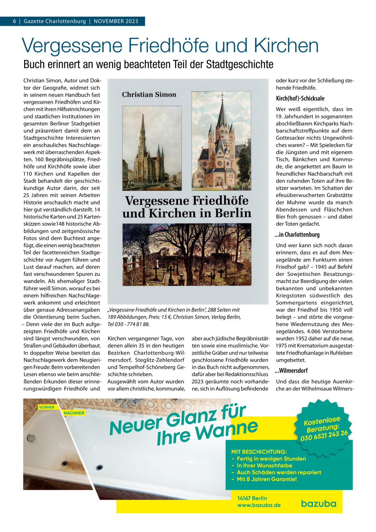 6  |  Gazette Charlottenburg  |  November 2023  Vergessene Friedhöfe und Kirchen Buch erinnert an wenig beachteten Teil der Stadtgeschichte Christian Simon, Autor und Doktor der Geografie, widmet sich in seinem neuen Handbuch fast vergessenen Friedhöfen und Kirchen mit ihren Hilfseinrichtungen und staatlichen Institutionen im gesamten Berliner Stadtgebiet und präsentiert damit dem an Stadtgeschichte Interessierten ein anschauliches Nachschlagewerk mit überraschenden Aspekten. 160 Begräbnisplätze, Friedhöfe und Kirchhöfe sowie über 110  Kirchen und Kapellen der Stadt behandelt der geschichtskundige Autor darin, der seit 25  Jahren mit seinen Arbeiten Historie anschaulich macht und hier gut verständlich darstellt. 14 historische Karten und 25 Kartenskizzen sowie148 historische Abbildungen und zeitgenössische Fotos sind dem Buchtext angefügt, die einen wenig beachteten Teil der facettenreichen Stadtgeschichte vor Augen führen und Lust darauf machen, auf deren fast verschwundenen Spuren zu wandeln. Als ehemaliger Stadtführer weiß Simon, worauf es bei einem hilfreichen Nachschlagewerk ankommt und erleichtert über genaue Adressenangaben die Orientierung beim Suchen. – Denn viele der im Buch aufgezeigten Friedhöfe und Kirchen sind längst verschwunden, von Straßen und Gebäuden überbaut. In doppelter Weise bereitet das Nachschlagewerk dem Neugierigen Freude: Beim vorbereitenden Lesen ebenso wie beim anschließenden Erkunden dieser erinnerungswürdigen Friedhöfe und VORHER  NACHHER  oder kurz vor der Schließung stehende Friedhöfe.  Kirch(hof)-Schicksale Wer weiß eigentlich, dass im 19. Jahrhundert in sogenannten abschließbaren Kirchparks Nachbarschaftstreffpunkte auf dem Gottesacker nichts Ungewöhnliches waren? – Mit Spielecken für die Jüngsten und mit eigenem Tisch, Bänkchen und Kommode, die angekettet am Baum in freundlicher Nachbarschaft mit den ruhenden Toten auf ihre Besitzer warteten. Im Schatten der efeuüberwucherten Grabstätte der Muhme wurde da manch Abendessen und Fläschchen Bier froh genossen – und dabei der Toten gedacht.  ...in Charlottenburg Und wer kann sich noch daran erinnern, dass es auf dem Messegelände am Funkturm einen Friedhof gab? – 1945 auf Befehl der Sowjetischen Besatzungsmacht zur Beerdigung der vielen bekannten und unbekannten Kriegstoten südwestlich des Sommergartens eingerichtet, „Vergessene Friedhöfe und Kirchen in Berlin“, 288 Seiten mit war der Friedhof bis 1950 voll belegt – und störte die vorgese189 Abbildungen, Preis: 15 €, Christian Simon, Verlag Berlin, hene Wiedernutzung des MesTel 030 - 774 81 88. segeländes. 4.066  Verstorbene Kirchen vergangener Tage, von aber auch jüdische Begräbnisstät- wurden 1952 daher auf die neue, denen allein 35 in den heutigen ten sowie eine muslimische. Vor- 1975 mit Krematorium ausgestatBezirken Charlottenburg-Wil- zeitliche Gräber und nur teilweise tete Friedhofsanlage in Ruhleben mersdorf, Steglitz-Zehlendorf geschlossene Friedhöfe wurden umgebettet. und Tempelhof-Schöneberg Ge- in das Buch nicht aufgenommen, ...Wilmersdorf schichte schrieben. dafür aber bei Redaktionsschluss Ausgewählt vom Autor wurden 2023 geräumte noch vorhande- Und dass die heutige Auenkirvor allem christliche, kommunale, ne, sich in Auflösung befindende che an der Wilhelmsaue Wilmers r ü f z n a l Neuer Gre Wanne Ih  se Kostenlo g: n Beratu 3 26 24 030 6521  MIT BESCHICHTUNG: - Fertig in wenigen Stunden - In Ihrer Wunschfarbe - Auch Schäden werden repariert - Mit 8 Jahren Garantie! 14167 Berlin www.bazuba.de