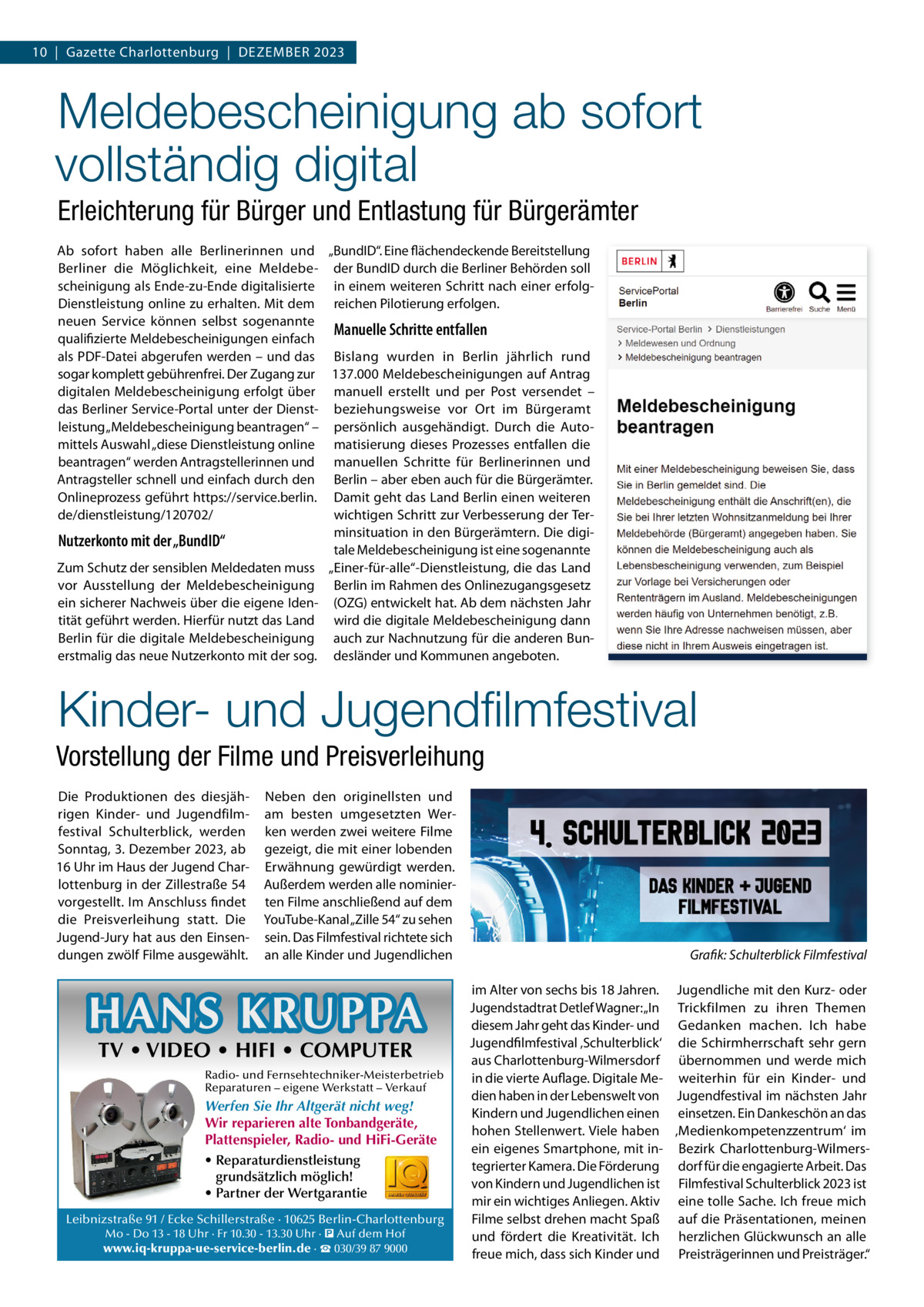 10  |  Gazette Charlottenburg  |  DEZEMBER 2023  Meldebescheinigung ab sofort vollständig digital Erleichterung für Bürger und Entlastung für Bürgerämter Ab sofort haben alle Berlinerinnen und „BundID“. Eine flächendeckende Bereitstellung Berliner die Möglichkeit, eine Meldebe- der BundID durch die Berliner Behörden soll scheinigung als Ende-zu-Ende digitalisierte in einem weiteren Schritt nach einer erfolgDienstleistung online zu erhalten. Mit dem reichen Pilotierung erfolgen. neuen Service können selbst sogenannte Manuelle Schritte entfallen qualifizierte Meldebescheinigungen einfach als PDF-Datei abgerufen werden – und das Bislang wurden in Berlin jährlich rund sogar komplett gebührenfrei. Der Zugang zur 137.000 Meldebescheinigungen auf Antrag digitalen Meldebescheinigung erfolgt über manuell erstellt und per Post versendet – das Berliner Service-Portal unter der Dienst- beziehungsweise vor Ort im Bürgeramt leistung „Meldebescheinigung beantragen“ – persönlich ausgehändigt. Durch die Automittels Auswahl „diese Dienstleistung online matisierung dieses Prozesses entfallen die beantragen“ werden Antragstellerinnen und manuellen Schritte für Berlinerinnen und Antragsteller schnell und einfach durch den Berlin – aber eben auch für die Bürgerämter. Onlineprozess geführt https://service.berlin. Damit geht das Land Berlin einen weiteren de/dienstleistung/120702/ wichtigen Schritt zur Verbesserung der Terminsituation in den Bürgerämtern. Die digiNutzerkonto mit der „BundID“ tale Meldebescheinigung ist eine sogenannte Zum Schutz der sensiblen Meldedaten muss „Einer-für-alle“-Dienstleistung, die das Land vor Ausstellung der Meldebescheinigung Berlin im Rahmen des Onlinezugangsgesetz ein sicherer Nachweis über die eigene Iden- (OZG) entwickelt hat. Ab dem nächsten Jahr tität geführt werden. Hierfür nutzt das Land wird die digitale Meldebescheinigung dann Berlin für die digitale Meldebescheinigung auch zur Nachnutzung für die anderen Bunerstmalig das neue Nutzerkonto mit der sog. desländer und Kommunen angeboten.  Kinder- und Jugendﬁlmfestival Vorstellung der Filme und Preisverleihung Die Produktionen des diesjährigen Kinder- und Jugendfilmfestival Schulterblick, werden Sonntag, 3. Dezember 2023, ab 16 Uhr im Haus der Jugend Charlottenburg in der Zillestraße 54 vorgestellt. Im Anschluss findet die Preisverleihung statt. Die Jugend-Jury hat aus den Einsendungen zwölf Filme ausgewählt.  Neben den originellsten und am besten umgesetzten Werken werden zwei weitere Filme gezeigt, die mit einer lobenden Erwähnung gewürdigt werden. Außerdem werden alle nominierten Filme anschließend auf dem YouTube-Kanal „Zille 54“ zu sehen sein. Das Filmfestival richtete sich an alle Kinder und Jugendlichen  HANS KRUPPA TV • VIDEO • HIFI • COMPUTER  Radio- und Fernsehtechniker-Meisterbetrieb Reparaturen – eigene Werkstatt – Verkauf  Werfen Sie Ihr Altgerät nicht weg! Wir reparieren alte Tonbandgeräte, Plattenspieler, Radio- und HiFi-Geräte • Reparaturdienstleistung grundsätzlich möglich! • Partner der Wertgarantie Leibnizstraße 91 / Ecke Schillerstraße · 10625 Berlin-Charlottenburg Mo - Do 13 - 18 Uhr · Fr 10.30 - 13.30 Uhr · � Auf dem Hof  www.iq-kruppa-ue-service-berlin.de · ☎ 030/39 87 9000  Grafik: Schulterblick Filmfestival im Alter von sechs bis 18 Jahren. Jugendliche mit den Kurz- oder Jugendstadtrat Detlef Wagner: „In Trickfilmen zu ihren Themen diesem Jahr geht das Kinder- und Gedanken machen. Ich habe Jugendfilmfestival ‚Schulterblick‘ die Schirmherrschaft sehr gern aus Charlottenburg-Wilmersdorf übernommen und werde mich in die vierte Auflage. Digitale Me- weiterhin für ein Kinder- und dien haben in der Lebenswelt von Jugendfestival im nächsten Jahr Kindern und Jugendlichen einen einsetzen. Ein Dankeschön an das hohen Stellenwert. Viele haben ‚Medienkompetenzzentrum‘ im ein eigenes Smartphone, mit in- Bezirk Charlottenburg-Wilmerstegrierter Kamera. Die Förderung dorf für die engagierte Arbeit. Das von Kindern und Jugendlichen ist Filmfestival Schulterblick 2023 ist mir ein wichtiges Anliegen. Aktiv eine tolle Sache. Ich freue mich Filme selbst drehen macht Spaß auf die Präsentationen, meinen und fördert die Kreativität. Ich herzlichen Glückwunsch an alle freue mich, dass sich Kinder und Preisträgerinnen und Preisträger.“