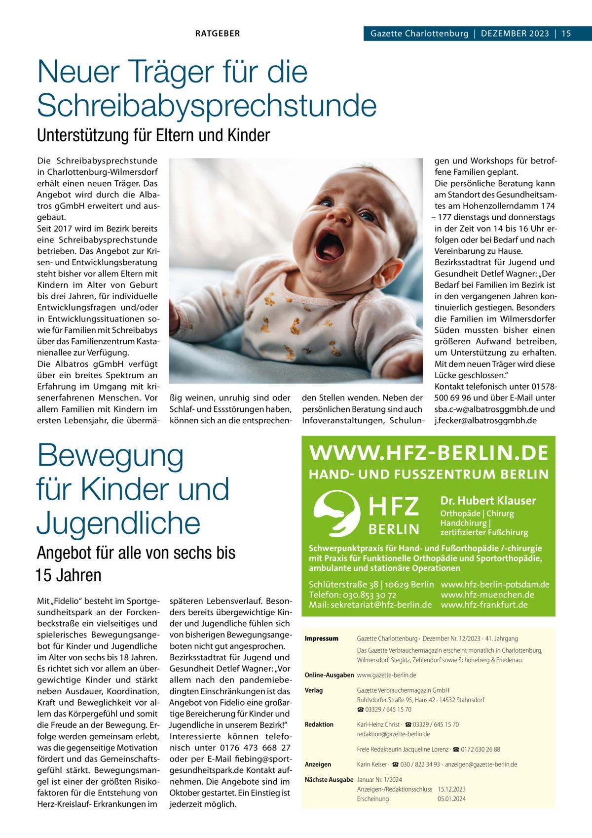 RATGEBER  Gazette Charlottenburg  |  Dezember 2023  |  15  Neuer Träger für die Schreibabysprechstunde Unterstützung für Eltern und Kinder Die Schreibabysprechstunde in Charlottenburg-Wilmersdorf erhält einen neuen Träger. Das Angebot wird durch die Albatros gGmbH erweitert und ausgebaut. Seit 2017 wird im Bezirk bereits eine Schreibabysprechstunde betrieben. Das Angebot zur Krisen- und Entwicklungsberatung steht bisher vor allem Eltern mit Kindern im Alter von Geburt bis drei Jahren, für individuelle Entwicklungsfragen und/oder in Entwicklungssituationen sowie für Familien mit Schreibabys über das Familienzentrum Kastanienallee zur Verfügung. Die Albatros gGmbH verfügt über ein breites Spektrum an Erfahrung im Umgang mit krisenerfahrenen Menschen. Vor allem Familien mit Kindern im ersten Lebensjahr, die übermä ßig weinen, unruhig sind oder Schlaf- und Essstörungen haben, können sich an die entsprechen gen und Workshops für betroffene Familien geplant. Die persönliche Beratung kann am Standort des Gesundheitsamtes am Hohenzollerndamm 174 – 177 dienstags und donnerstags in der Zeit von 14 bis 16 Uhr erfolgen oder bei Bedarf und nach Vereinbarung zu Hause. Bezirksstadtrat für Jugend und Gesundheit Detlef Wagner: „Der Bedarf bei Familien im Bezirk ist in den vergangenen Jahren kontinuierlich gestiegen. Besonders die Familien im Wilmersdorfer Süden mussten bisher einen größeren Aufwand betreiben, um Unterstützung zu erhalten. Mit dem neuen Träger wird diese Lücke geschlossen.“ Kontakt telefonisch unter 01578den Stellen wenden. Neben der 500 69 96 und über E-Mail unter persönlichen Beratung sind auch sba.c-w@albatrosggmbh.de und Infoveranstaltungen, Schulun- j.fecker@albatrosggmbh.de  Bewegung für Kinder und Jugendliche  Dr. Hubert Klauser Orthopäde | Chirurg Handchirurg | zertifizierter Fußchirurg  Schwerpunktpraxis für Hand- und Fußorthopädie /-chirurgie mit Praxis für Funktionelle Orthopädie und Sportorthopädie, ambulante und stationäre Operationen  Angebot für alle von sechs bis 15 Jahren Mit „Fidelio“ besteht im Sportge- späteren Lebensverlauf. Besonsundheitspark an der Forcken- ders bereits übergewichtige Kinbeckstraße ein vielseitiges und der und Jugendliche fühlen sich spielerisches Bewegungsange- von bisherigen Bewegungsangebot für Kinder und Jugendliche boten nicht gut angesprochen. im Alter von sechs bis 18 Jahren. Bezirksstadtrat für Jugend und Es richtet sich vor allem an über- Gesundheit Detlef Wagner: „Vor gewichtige Kinder und stärkt allem nach den pandemiebeneben Ausdauer, Koordination, dingten Einschränkungen ist das Kraft und Beweglichkeit vor al- Angebot von Fidelio eine großarlem das Körpergefühl und somit tige Bereicherung für Kinder und die Freude an der Bewegung. Er- Jugendliche in unserem Bezirk!“ folge werden gemeinsam erlebt, Interessierte können telefowas die gegenseitige Motivation nisch unter 0176  473  668  27 fördert und das Gemeinschafts- oder per E-Mail fiebing@sportgefühl stärkt. Bewegungsman- gesundheitspark.de Kontakt aufgel ist einer der größten Risiko- nehmen. Die Angebote sind im faktoren für die Entstehung von Oktober gestartet. Ein Einstieg ist Herz-Kreislauf- Erkrankungen im jederzeit möglich.  Schlüterstraße 38 | 10629 Berlin www.hfz-berlin-potsdam.de Telefon: 030.853 30 72 www.hfz-muenchen.de Mail: sekretariat@hfz-berlin.de www.hfz-frankfurt.de Impressum	  Gazette Charlottenburg ·  Dezember Nr. 12/2023 ·  41. Jahrgang Das Gazette Verbrauchermagazin erscheint monatlich in Charlottenburg, Wilmersdorf, Steglitz, Zehlendorf sowie Schöneberg & Friedenau.  Online-Ausgaben	www.gazette-berlin.de Verlag	  Gazette Verbrauchermagazin GmbH Ruhlsdorfer Straße 95, Haus 42 · 14532 Stahnsdorf ☎ 03329 / 645 15 70  Redaktion	  Karl-Heinz Christ ·  ☎ 03329 / 645 15 70 redaktion@gazette-berlin.de  	  Freie Redakteurin Jacqueline Lorenz · ☎ 0172 630 26 88  Anzeigen	  Karin Keiser ·  ☎ 030 / 822 34 93 ·  anzeigen@gazette-berlin.de  Nächste Ausgabe	 Januar Nr. 1/2024 Anzeigen-/Redaktionsschluss	15.12.2023 Erscheinung	05.01.2024