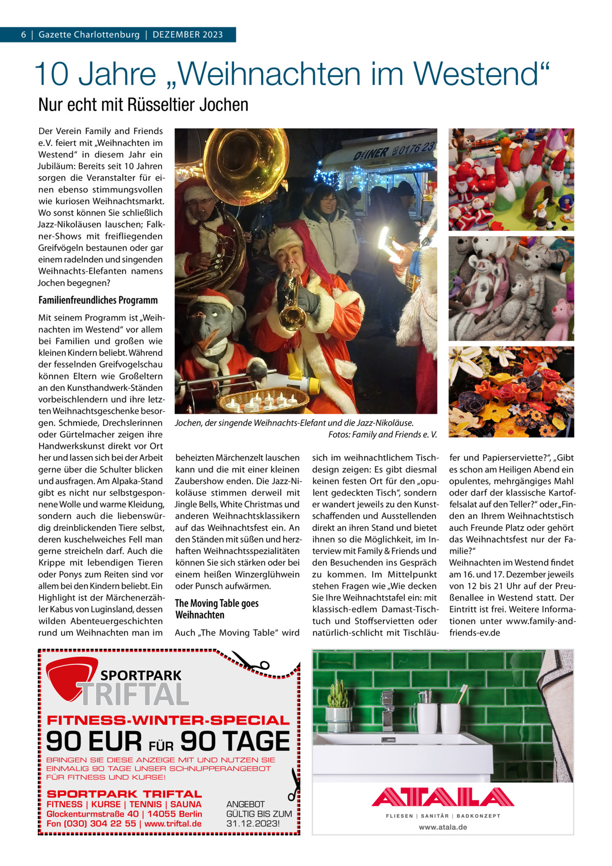 6  |  Gazette Charlottenburg  |  Dezember 2023  10 Jahre „Weihnachten im Westend“ Nur echt mit Rüsseltier Jochen Der Verein Family and Friends e. V. feiert mit „Weihnachten im Westend“ in diesem Jahr ein Jubiläum: Bereits seit 10 Jahren sorgen die Veranstalter für einen ebenso stimmungsvollen wie kuriosen Weihnachtsmarkt. Wo sonst können Sie schließlich Jazz-Nikoläusen lauschen; Falkner-Shows mit freifliegenden Greifvögeln bestaunen oder gar einem radelnden und singenden Weihnachts-Elefanten namens Jochen begegnen?  Familienfreundliches Programm  �  Mit seinem Programm ist „Weihnachten im Westend“ vor allem bei Familien und großen wie kleinen Kindern beliebt. Während der fesselnden Greifvogelschau können Eltern wie Großeltern an den Kunsthandwerk-Ständen vorbeischlendern und ihre letzten Weihnachtsgeschenke besorgen. Schmiede, Drechslerinnen Jochen, der singende Weihnachts-Elefant und die Jazz-Nikoläuse. oder Gürtelmacher zeigen ihre � Fotos: Family and Friends e. V. Handwerkskunst direkt vor Ort her und lassen sich bei der Arbeit beheizten Märchenzelt lauschen sich im weihnachtlichem Tischgerne über die Schulter blicken kann und die mit einer kleinen design zeigen: Es gibt diesmal und ausfragen. Am Alpaka-Stand Zaubershow enden. Die Jazz-Ni- keinen festen Ort für den „opugibt es nicht nur selbstgespon- koläuse stimmen derweil mit lent gedeckten Tisch“, sondern nene Wolle und warme Kleidung, Jingle Bells, White Christmas und er wandert jeweils zu den Kunstsondern auch die liebenswür- anderen Weihnachtsklassikern schaffenden und Ausstellenden dig dreinblickenden Tiere selbst, auf das Weihnachtsfest ein. An direkt an ihren Stand und bietet deren kuschelweiches Fell man den Ständen mit süßen und herz- ihnen so die Möglichkeit, im Ingerne streicheln darf. Auch die haften Weihnachtsspezialitäten terview mit Family & Friends und Krippe mit lebendigen Tieren können Sie sich stärken oder bei den Besuchenden ins Gespräch oder Ponys zum Reiten sind vor einem heißen Winzerglühwein zu kommen. Im Mittelpunkt allem bei den Kindern beliebt. Ein oder Punsch aufwärmen. stehen Fragen wie „Wie decken Highlight ist der MärchenerzähSie Ihre Weihnachtstafel ein: mit The Moving Table goes ler Kabus von Luginsland, dessen klassisch-edlem Damast-TischWeihnachten wilden Abenteuergeschichten tuch und Stoffservietten oder rund um Weihnachten man im Auch „The Moving Table“ wird natürlich-schlicht mit Tischläu FITNESS-WINTER-SPECIAL  90 EUR FÜR 90 TAGE BRINGEN SIE DIESE ANZEIGE MIT UND NUTZEN SIE EINMALIG 90 TAGE UNSER SCHNUPPERANGEBOT FÜR FITNESS UND KURSE!  SPORTPARK TRIFTAL  FITNESS | KURSE | TENNIS | SAUNA Glockenturmstraße 40 | 14055 Berlin Fon (030) 304 22 55 | www.triftal.de  �  ANGEBOT GÜLTIG BIS ZUM 31.12.2023!  fer und Papierserviette?“, „Gibt es schon am Heiligen Abend ein opulentes, mehrgängiges Mahl oder darf der klassische Kartoffelsalat auf den Teller?“ oder „Finden an Ihrem Weihnachtstisch auch Freunde Platz oder gehört das Weihnachtsfest nur der Familie?“ Weihnachten im Westend findet am 16. und 17. Dezember jeweils von 12 bis 21 Uhr auf der Preußenallee in Westend statt. Der Eintritt ist frei. Weitere Informationen unter www.family-andfriends-ev.de