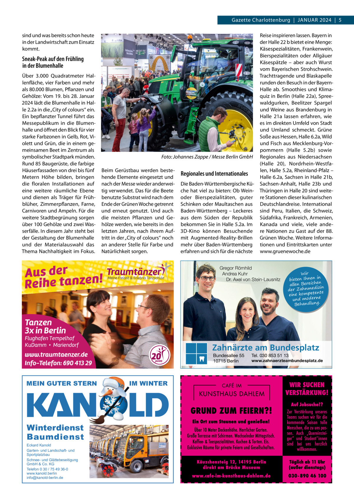 Gazette Charlottenburg  |  Januar 2024  |  5 sind und was bereits schon heute in der Landwirtschaft zum Einsatz kommt.  Sneak-Peak auf den Frühling in der Blumenhalle Über 3.000  Quadratmeter Hallenfläche, vier Farben und mehr als 80.000 Blumen, Pflanzen und Gehölze: Vom 19. bis 28. Januar 2024 lädt die Blumenhalle in Halle 2.2a in die „City of colours“ ein. Ein bepflanzter Tunnel führt das Messepublikum in die Blumenhalle und öffnet den Blick für vier starke Farbzonen in Gelb, rot, Violett und Grün, die in einem gemeinsamen Beet im Zentrum als symbolischer Stadtpark münden. rund 85 Baugerüste, die farbige Häuserfassaden von drei bis fünf Metern Höhe bilden, bringen die floralen Installationen auf eine weitere räumliche Ebene und dienen als Träger für Frühblüher, Zimmerpflanzen, Farne, Carnivoren und ampeln. Für die weitere Stadtbegrünung sorgen über 100 Gehölze und zwei Wasserfälle. In diesem Jahr steht bei der Gestaltung der Blumenhalle und der Materialauswahl das Thema nachhaltigkeit im Fokus.  Foto: Johannes Zappe / Messe Berlin GmbH Beim Gerüstbau werden bestehende Elemente eingesetzt und nach der Messe wieder anderweitig verwendet. Das für die Beete benutzte Substrat wird nach dem Ende der Grünen Woche getrennt und erneut genutzt. und auch die meisten Pflanzen und Gehölze werden, wie bereits in den letzten Jahren, nach ihrem auftritt in der „City of colours“ noch an anderer Stelle für Farbe und natürlichkeit sorgen.  Regionales und Internationales Die Baden-Württembergische Küche hat viel zu bieten: Ob Weinoder Bierspezialitäten, guter Schinken oder Maultaschen aus Baden-Württemberg – Leckeres aus dem Süden der republik bekommen Sie in Halle 5.2a. Im 3D-Kino können Besuchende mit augmented-reality-Brillen mehr über Baden-Württemberg erfahren und sich für die nächste  reise inspirieren lassen. Bayern in der Halle 22 b bietet eine Menge: Käsespezialitäten, Frankenwein, Bierspezialitäten oder allgäuer Käsespätzle – aber auch Wurst vom Bayerischen Strohschwein. Trachttragende und Blaskapelle runden den Besuch in der BayernHalle  ab. Smoothies und Klimaquiz in Berlin (Halle 22a), Spreewaldgurken, Beelitzer Spargel und Weine aus Brandenburg in Halle  21a lassen erfahren, wie es im direkten umfeld von Stadt und umland schmeckt. Grüne Soße aus Hessen, Halle 6.2a, Wild und Fisch aus Mecklenburg-Vorpommern (Halle  5.2b) sowie regionales aus niedersachsen (Halle  20), nordrhein-Westfalen, Halle 5.2a, rheinland-Pfalz – Halle 6.2a, Sachsen in Halle 21b, Sachsen-anhalt, Halle  23b und Thüringen in Halle 20 sind weitere Stationen dieser kulinarischen Deutschlandreise. International sind Peru, Italien, die Schweiz, Südafrika, Frankreich, armenien, Kanada und viele, viele andere nationen zu Gast auf der 88. Grünen Woche. Weitere Informationen und Eintrittskarten unter www.gruenewoche.de  Gregor Römhild Andrea Kuhr Dr. Axel von Stein-Lausnitz  Wir in bieten Ihnen en allen Bereich izin der Zahnmed nte eine kompete und moderne . Behandlung  Zahnärzte am Bundesplatz Bundesallee 55 10715 Berlin  MEIN GUTER STERN  Winterdienst Baumdienst Eckard Kanold Garten- und Landschaft- und Sportplatzbau Schnee- und Glättebeseitigung GmbH & Co. KG Telefon 0 30 / 75 49 36-0 www.kanold.berlin info@kanold-berlin.de  IM WINTER  Tel. 030 853 51 13  www.zahnaerzteambundesplatz.de