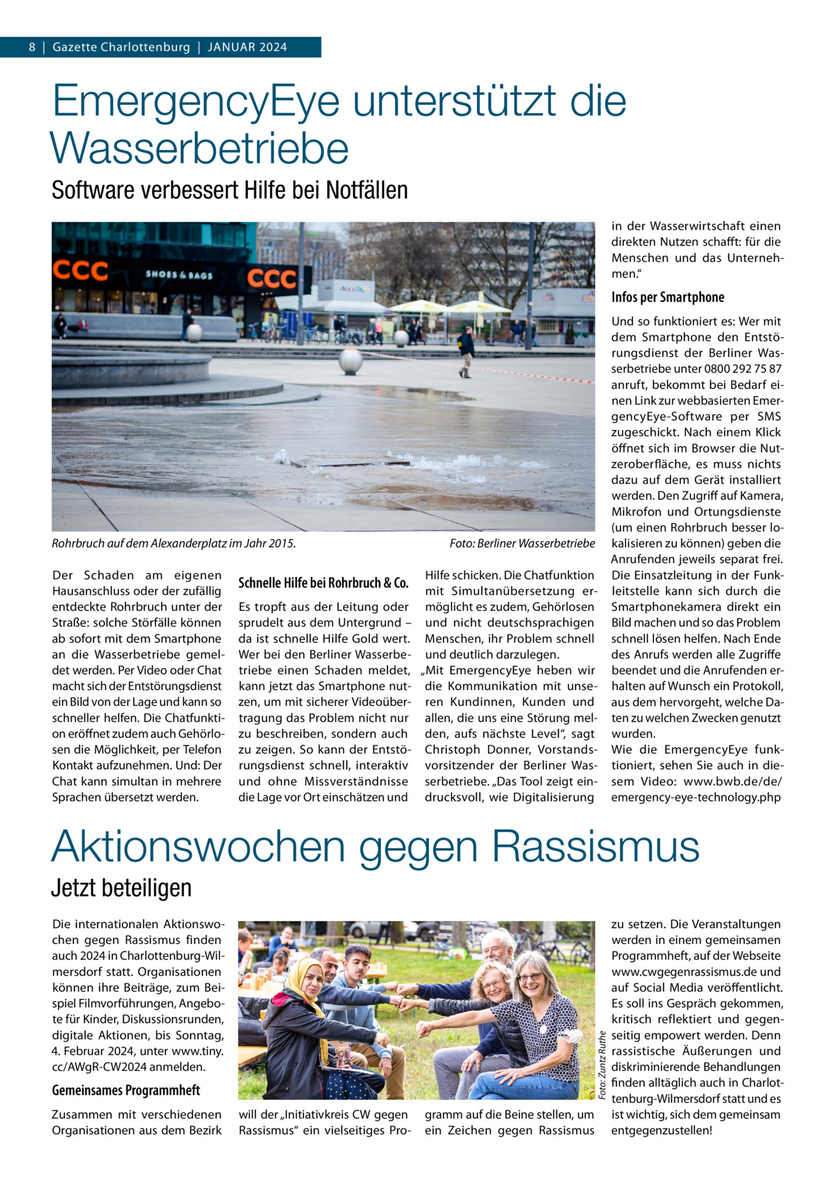 8  |  Gazette Charlottenburg  |  Januar 2024  EmergencyEye unterstützt die Wasserbetriebe Software verbessert Hilfe bei Notfällen in der Wasserwirtschaft einen direkten Nutzen schafft: für die Menschen und das Unternehmen.“  Infos per Smartphone  Rohrbruch auf dem Alexanderplatz im Jahr 2015.� Der Schaden am eigenen Hausanschluss oder der zufällig entdeckte Rohrbruch unter der Straße: solche Störfälle können ab sofort mit dem Smartphone an die Wasserbetriebe gemeldet werden. Per Video oder Chat macht sich der Entstörungsdienst ein Bild von der Lage und kann so schneller helfen. Die Chatfunktion eröffnet zudem auch Gehörlosen die Möglichkeit, per Telefon Kontakt aufzunehmen. Und: Der Chat kann simultan in mehrere Sprachen übersetzt werden.  Schnelle Hilfe bei Rohrbruch & Co. Es tropft aus der Leitung oder sprudelt aus dem Untergrund – da ist schnelle Hilfe Gold wert. Wer bei den Berliner Wasserbetriebe einen Schaden meldet, kann jetzt das Smartphone nutzen, um mit sicherer Videoübertragung das Problem nicht nur zu beschreiben, sondern auch zu zeigen. So kann der Entstörungsdienst schnell, interaktiv und ohne Missverständnisse die Lage vor Ort einschätzen und  Foto: Berliner Wasserbetriebe Hilfe schicken. Die Chatfunktion mit Simultanübersetzung ermöglicht es zudem, Gehörlosen und nicht deutschsprachigen Menschen, ihr Problem schnell und deutlich darzulegen. „Mit EmergencyEye heben wir die Kommunikation mit unseren Kundinnen, Kunden und allen, die uns eine Störung melden, aufs nächste Level“, sagt Christoph Donner, Vorstandsvorsitzender der Berliner Wasserbetriebe. „Das Tool zeigt eindrucksvoll, wie Digitalisierung  Und so funktioniert es: Wer mit dem Smartphone den Entstörungsdienst der Berliner Wasserbetriebe unter 0800 292 75 87 anruft, bekommt bei Bedarf einen Link zur webbasierten EmergencyEye-Software per SMS zugeschickt. Nach einem Klick öffnet sich im Browser die Nutzeroberfläche, es muss nichts dazu auf dem Gerät installiert werden. Den Zugriff auf Kamera, Mikrofon und Ortungsdienste (um einen Rohrbruch besser lokalisieren zu können) geben die Anrufenden jeweils separat frei. Die Einsatzleitung in der Funkleitstelle kann sich durch die Smartphonekamera direkt ein Bild machen und so das Problem schnell lösen helfen. Nach Ende des Anrufs werden alle Zugriffe beendet und die Anrufenden erhalten auf Wunsch ein Protokoll, aus dem hervorgeht, welche Daten zu welchen Zwecken genutzt wurden. Wie die EmergencyEye funktioniert, sehen Sie auch in diesem Video: www.bwb.de/de/ emergency-eye-technology.php  Aktionswochen gegen Rassismus Jetzt beteiligen  Foto: Zuntz Ruthe  Die internationalen Aktionswochen gegen Rassismus finden auch 2024 in Charlottenburg-Wilmersdorf statt. Organisationen können ihre Beiträge, zum Beispiel Filmvorführungen, Angebote für Kinder, Diskussionsrunden, digitale Aktionen, bis Sonntag, 4. Februar 2024, unter www.tiny. cc/AWgR-CW2024 anmelden.  Gemeinsames Programmheft Zusammen mit verschiedenen Organisationen aus dem Bezirk  will der „Initiativkreis CW gegen Rassismus“ ein vielseitiges Pro gramm auf die Beine stellen, um ein Zeichen gegen Rassismus  zu setzen. Die Veranstaltungen werden in einem gemeinsamen Programmheft, auf der Webseite www.cwgegenrassismus.de und auf Social Media veröffentlicht. Es soll ins Gespräch gekommen, kritisch reflektiert und gegenseitig empowert werden. Denn rassistische Äußerungen und diskriminierende Behandlungen finden alltäglich auch in Charlottenburg-Wilmersdorf statt und es ist wichtig, sich dem gemeinsam entgegenzustellen!