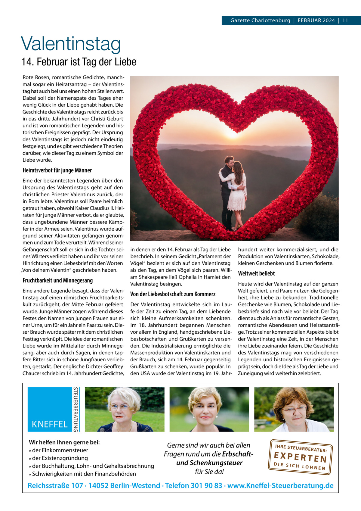 Gazette Charlottenburg  |  Februar 2024  |  11  Valentinstag 14. Februar ist Tag der Liebe rote rosen, romantische Gedichte, manchmal sogar ein Heiratsantrag – der Valentinstag hat auch bei uns einen hohen Stellenwert. Dabei soll der Namenspate des Tages eher wenig Glück in der Liebe gehabt haben. Die Geschichte des Valentinstags reicht zurück bis in das dritte Jahrhundert vor Christi Geburt und ist von romantischen Legenden und historischen ereignissen geprägt. Der ursprung des Valentinstags ist jedoch nicht eindeutig festgelegt, und es gibt verschiedene Theorien darüber, wie dieser Tag zu einem Symbol der Liebe wurde.  Heiratsverbot für junge Männer eine der bekanntesten Legenden über den ursprung des Valentinstags geht auf den christlichen Priester Valentinus zurück, der in rom lebte. Valentinus soll Paare heimlich getraut haben, obwohl Kaiser Claudius II. Heiraten für junge Männer verbot, da er glaubte, dass ungebundene Männer bessere Kämpfer in der armee seien. Valentinus wurde aufgrund seiner aktivitäten gefangen genommen und zum Tode verurteilt. Während seiner Gefangenschaft soll er sich in die Tochter seines Wärters verliebt haben und ihr vor seiner Hinrichtung einen Liebesbrief mit den Worten „Von deinem Valentin“ geschrieben haben.  Fruchtbarkeit und Minnegesang eine andere Legende besagt, dass der Valentinstag auf einen römischen Fruchtbarkeitskult zurückgeht, der Mitte Februar gefeiert wurde. Junge Männer zogen während dieses Festes den Namen von jungen Frauen aus einer urne, um für ein Jahr ein Paar zu sein. Dieser brauch wurde später mit dem christlichen Festtag verknüpft. Die Idee der romantischen Liebe wurde im Mittelalter durch Minnegesang, aber auch durch Sagen, in denen tapfere ritter sich in schöne Jungfrauen verliebten, gestärkt. Der englische Dichter Geoffrey Chaucer schrieb im 14. Jahrhundert Gedichte,  in denen er den 14. Februar als Tag der Liebe beschrieb. In seinem Gedicht „Parlament der Vögel“ bezieht er sich auf den Valentinstag als den Tag, an dem Vögel sich paaren. William Shakespeare ließ Ophelia in Hamlet den Valentinstag besingen.  Von der Liebesbotschaft zum Kommerz Der Valentinstag entwickelte sich im Laufe der Zeit zu einem Tag, an dem Liebende sich kleine aufmerksamkeiten schenkten. Im 18.  Jahrhundert begannen Menschen vor allem in england, handgeschriebene Liebesbotschaften und Grußkarten zu versenden. Die Industrialisierung ermöglichte die Massenproduktion von Valentinskarten und der brauch, sich am 14. Februar gegenseitig Grußkarten zu schenken, wurde populär. In den uSa wurde der Valentinstag im 19. Jahr Wir helfen Ihnen gerne bei: ° der Einkommensteuer ° der Existenzgründung ° der Buchhaltung, Lohn- und Gehaltsabrechnung ° Schwierigkeiten mit den Finanzbehörden  hundert weiter kommerzialisiert, und die Produktion von Valentinskarten, Schokolade, kleinen Geschenken und blumen florierte.  Weltweit beliebt Heute wird der Valentinstag auf der ganzen Welt gefeiert, und Paare nutzen die Gelegenheit, ihre Liebe zu bekunden. Traditionelle Geschenke wie blumen, Schokolade und Liebesbriefe sind nach wie vor beliebt. Der Tag dient auch als anlass für romantische Gesten, romantische abendessen und Heiratsanträge. Trotz seiner kommerziellen aspekte bleibt der Valentinstag eine Zeit, in der Menschen ihre Liebe zueinander feiern. Die Geschichte des Valentinstags mag von verschiedenen Legenden und historischen ereignissen geprägt sein, doch die Idee als Tag der Liebe und Zuneigung wird weiterhin zelebriert.  Gerne sind wir auch bei allen Fragen rund um die Erbschaftund Schenkungsteuer für Sie da!  IH RE ST EU ER BE RATE  R:  EXPERTEN  DIE SICH LOHNEN  Reichsstraße 107 · 14052 Berlin-Westend · Telefon 301 90 83 · www.Kneffel-Steuerberatung.de