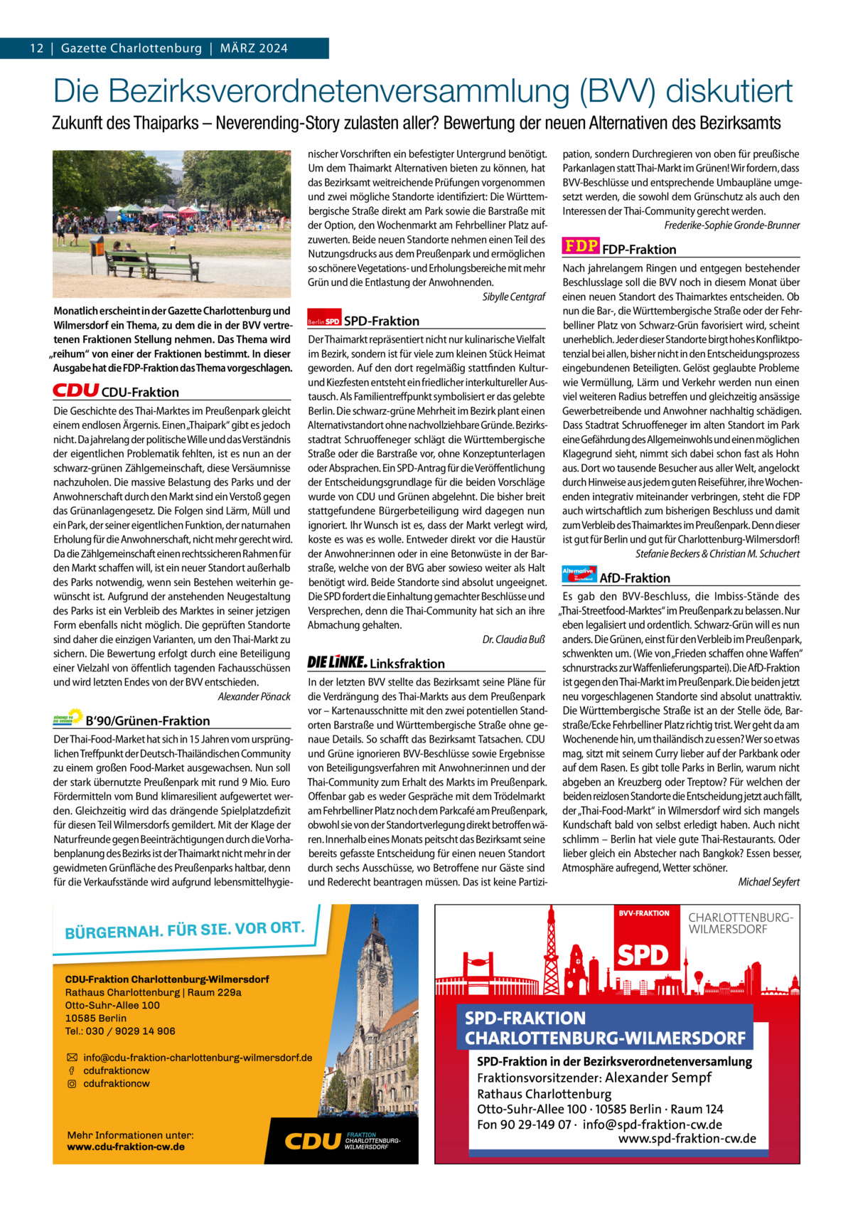 12  |  Gazette Gazette Charlottenburg Charlottenburg  |  März & Wilmersdorf 20243  www.gazette-berlin.de  Die Bezirksverordnetenversammlung (BVV) diskutiert Zukunft des Thaiparks – Neverending-Story zulasten aller? Bewertung der neuen Alternativen des Bezirksamts nischer Vorschriften ein befestigter Untergrund benötigt. Um dem Thaimarkt Alternativen bieten zu können, hat das Bezirksamt weitreichende Prüfungen vorgenommen und zwei mögliche Standorte identifiziert: Die Württembergische Straße direkt am Park sowie die Barstraße mit der Option, den Wochenmarkt am Fehrbelliner Platz aufzuwerten. Beide neuen Standorte nehmen einen Teil des Nutzungsdrucks aus dem Preußenpark und ermöglichen so schönere Vegetations- und Erholungsbereiche mit mehr Grün und die Entlastung der Anwohnenden. Sibylle Centgraf Monatlich erscheint in der Gazette Charlottenburg und Wilmersdorf ein Thema, zu dem die in der BVV vertretenen Fraktionen Stellung nehmen. Das Thema wird „reihum“ von einer der Fraktionen bestimmt. In dieser Ausgabe hat die FDP-Fraktion das Thema vorgeschlagen.  CDU-Fraktion Die Geschichte des Thai-Marktes im Preußenpark gleicht einem endlosen Ärgernis. Einen „Thaipark“ gibt es jedoch nicht. Da jahrelang der politische Wille und das Verständnis der eigentlichen Problematik fehlten, ist es nun an der schwarz-grünen Zählgemeinschaft, diese Versäumnisse nachzuholen. Die massive Belastung des Parks und der Anwohnerschaft durch den Markt sind ein Verstoß gegen das Grünanlagengesetz. Die Folgen sind Lärm, Müll und ein Park, der seiner eigentlichen Funktion, der naturnahen Erholung für die Anwohnerschaft, nicht mehr gerecht wird. Da die Zählgemeinschaft einen rechtssicheren Rahmen für den Markt schaffen will, ist ein neuer Standort außerhalb des Parks notwendig, wenn sein Bestehen weiterhin gewünscht ist. Aufgrund der anstehenden Neugestaltung des Parks ist ein Verbleib des Marktes in seiner jetzigen Form ebenfalls nicht möglich. Die geprüften Standorte sind daher die einzigen Varianten, um den Thai-Markt zu sichern. Die Bewertung erfolgt durch eine Beteiligung einer Vielzahl von öffentlich tagenden Fachausschüssen und wird letzten Endes von der BVV entschieden. Alexander Pönack  B‘90/Grünen-Fraktion Der Thai-Food-Market hat sich in 15 Jahren vom ursprünglichen Treffpunkt der Deutsch-Thailändischen Community zu einem großen Food-Market ausgewachsen. Nun soll der stark übernutzte Preußenpark mit rund 9 Mio. Euro Fördermitteln vom Bund klimaresilient aufgewertet werden. Gleichzeitig wird das drängende Spielplatzdefizit für diesen Teil Wilmersdorfs gemildert. Mit der Klage der Naturfreunde gegen Beeinträchtigungen durch die Vorhabenplanung des Bezirks ist der Thaimarkt nicht mehr in der gewidmeten Grünfläche des Preußenparks haltbar, denn für die Verkaufsstände wird aufgrund lebensmittelhygie 1.200 ohne Bild 1.100 mit Bild Vorwort Grüne SPD CDU FDP Linke AfD  -1141 1147 1117 1142 1103 1123  Berlin  SPD-Fraktion  pation, sondern Durchregieren von oben für preußische Parkanlagen statt Thai-Markt im Grünen! Wir fordern, dass BVV-Beschlüsse und entsprechende Umbaupläne umgesetzt werden, die sowohl dem Grünschutz als auch den Interessen der Thai-Community gerecht werden. Frederike-Sophie Gronde-Brunner  FDP-Fraktion Nach jahrelangem Ringen und entgegen bestehender Beschlusslage soll die BVV noch in diesem Monat über einen neuen Standort des Thaimarktes entscheiden. Ob nun die Bar-, die Württembergische Straße oder der Fehrbelliner Platz von Schwarz-Grün favorisiert wird, scheint unerheblich. Jeder dieser Standorte birgt hohes Konfliktpotenzial bei allen, bisher nicht in den Entscheidungsprozess eingebundenen Beteiligten. Gelöst geglaubte Probleme wie Vermüllung, Lärm und Verkehr werden nun einen viel weiteren Radius betreffen und gleichzeitig ansässige Gewerbetreibende und Anwohner nachhaltig schädigen. Dass Stadtrat Schruoffeneger im alten Standort im Park eine Gefährdung des Allgemeinwohls und einen möglichen Klagegrund sieht, nimmt sich dabei schon fast als Hohn aus. Dort wo tausende Besucher aus aller Welt, angelockt durch Hinweise aus jedem guten Reiseführer, ihre Wochenenden integrativ miteinander verbringen, steht die FDP auch wirtschaftlich zum bisherigen Beschluss und damit zum Verbleib des Thaimarktes im Preußenpark. Denn dieser ist gut für Berlin und gut für Charlottenburg-Wilmersdorf! Stefanie Beckers & Christian M. Schuchert  Der Thaimarkt repräsentiert nicht nur kulinarische Vielfalt im Bezirk, sondern ist für viele zum kleinen Stück Heimat geworden. Auf den dort regelmäßig stattfinden Kulturund Kiezfesten entsteht ein friedlicher interkultureller Austausch. Als Familientreffpunkt symbolisiert er das gelebte Berlin. Die schwarz-grüne Mehrheit im Bezirk plant einen Alternativstandort ohne nachvollziehbare Gründe. Bezirksstadtrat Schruoffeneger schlägt die Württembergische Straße oder die Barstraße vor, ohne Konzeptunterlagen oder Absprachen. Ein SPD-Antrag für die Veröffentlichung der Entscheidungsgrundlage für die beiden Vorschläge wurde von CDU und Grünen abgelehnt. Die bisher breit stattgefundene Bürgerbeteiligung wird dagegen nun ignoriert. Ihr Wunsch ist es, dass der Markt verlegt wird, koste es was es wolle. Entweder direkt vor die Haustür der Anwohner:innen oder in eine Betonwüste in der Barstraße, welche von der BVG aber sowieso weiter als Halt Alternative AfD-Fraktion benötigt wird. Beide Standorte sind absolut ungeeignet. Die SPD fordert die Einhaltung gemachter Beschlüsse und Es gab den BVV-Beschluss, die Imbiss-Stände des Versprechen, denn die Thai-Community hat sich an ihre „Thai-Streetfood-Marktes“ im Preußenpark zu belassen. Nur Abmachung gehalten. eben legalisiert und ordentlich. Schwarz-Grün will es nun Dr. Claudia Buß anders. Die Grünen, einst für den Verbleib im Preußenpark, schwenkten um. (Wie von „Frieden schaffen ohne Waffen“ Linksfraktion schnurstracks zur Waffenlieferungspartei). Die AfD-Fraktion In der letzten BVV stellte das Bezirksamt seine Pläne für ist gegen den Thai-Markt im Preußenpark. Die beiden jetzt die Verdrängung des Thai-Markts aus dem Preußenpark neu vorgeschlagenen Standorte sind absolut unattraktiv. vor – Kartenausschnitte mit den zwei potentiellen Stand- Die Württembergische Straße ist an der Stelle öde, Barorten Barstraße und Württembergische Straße ohne ge- straße/Ecke Fehrbelliner Platz richtig trist. Wer geht da am naue Details. So schafft das Bezirksamt Tatsachen. CDU Wochenende hin, um thailändisch zu essen? Wer so etwas und Grüne ignorieren BVV-Beschlüsse sowie Ergebnisse mag, sitzt mit seinem Curry lieber auf der Parkbank oder von Beteiligungsverfahren mit Anwohner:innen und der auf dem Rasen. Es gibt tolle Parks in Berlin, warum nicht Thai-Community zum Erhalt des Markts im Preußenpark. abgeben an Kreuzberg oder Treptow? Für welchen der beiden reizlosen Standorte die Entscheidung jetzt auch fällt, Offenbar gab es weder Gespräche mit dem Trödelmarkt am Fehrbelliner Platz noch dem Parkcafé am Preußenpark, der „Thai-Food-Markt“ in Wilmersdorf wird sich mangels obwohl sie von der Standortverlegung direkt betroffen wä- Kundschaft bald von selbst erledigt haben. Auch nicht ren. Innerhalb eines Monats peitscht das Bezirksamt seine schlimm – Berlin hat viele gute Thai-Restaurants. Oder bereits gefasste Entscheidung für einen neuen Standort lieber gleich ein Abstecher nach Bangkok? Essen besser, durch sechs Ausschüsse, wo Betroffene nur Gäste sind Atmosphäre aufregend, Wetter schöner. und Rederecht beantragen müssen. Das ist keine PartiziMichael Seyfert für  Deutschland