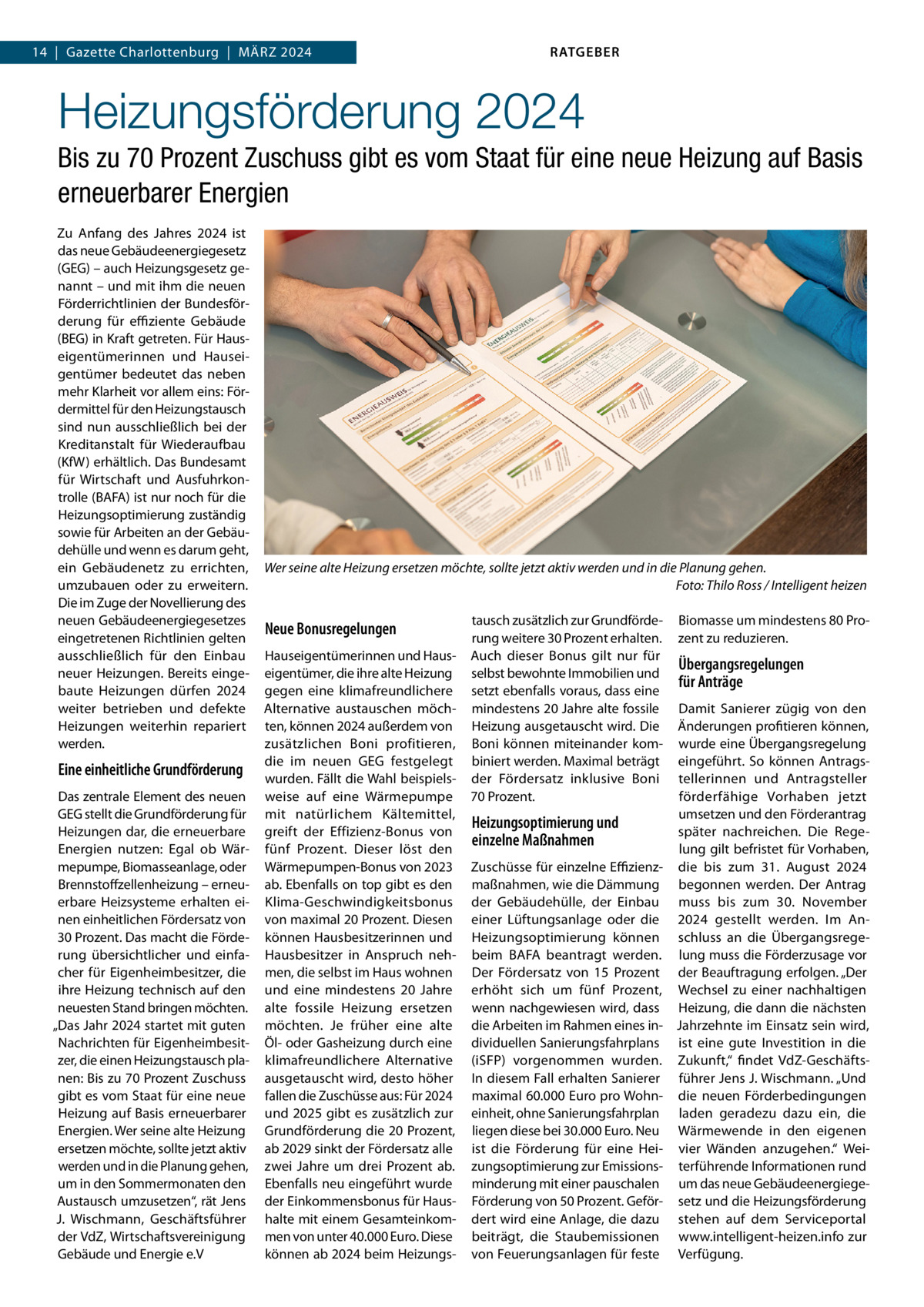 14  |  Gazette Charlottenburg  |  März 2024  RATGEBER  Heizungsförderung 2024 Bis zu 70 Prozent Zuschuss gibt es vom Staat für eine neue Heizung auf Basis erneuerbarer Energien Zu Anfang des Jahres 2024 ist das neue Gebäudeenergiegesetz (GEG) – auch Heizungsgesetz genannt – und mit ihm die neuen Förderrichtlinien der Bundesförderung für effiziente Gebäude (BEG) in Kraft getreten. Für Hauseigentümerinnen und Hauseigentümer bedeutet das neben mehr Klarheit vor allem eins: Fördermittel für den Heizungstausch sind nun ausschließlich bei der Kreditanstalt für Wiederaufbau (KfW) erhältlich. Das Bundesamt für Wirtschaft und Ausfuhrkontrolle (BAFA) ist nur noch für die Heizungsoptimierung zuständig sowie für Arbeiten an der Gebäudehülle und wenn es darum geht, ein Gebäudenetz zu errichten, umzubauen oder zu erweitern. Die im Zuge der Novellierung des neuen Gebäudeenergiegesetzes eingetretenen Richtlinien gelten ausschließlich für den Einbau neuer Heizungen. Bereits eingebaute Heizungen dürfen 2024 weiter betrieben und defekte Heizungen weiterhin repariert werden.  Eine einheitliche Grundförderung Das zentrale Element des neuen GEG stellt die Grundförderung für Heizungen dar, die erneuerbare Energien nutzen: Egal ob Wärmepumpe, Biomasseanlage, oder Brennstoffzellenheizung – erneuerbare Heizsysteme erhalten einen einheitlichen Fördersatz von 30 Prozent. Das macht die Förderung übersichtlicher und einfacher für Eigenheimbesitzer, die ihre Heizung technisch auf den neuesten Stand bringen möchten. „Das Jahr 2024 startet mit guten Nachrichten für Eigenheimbesitzer, die einen Heizungstausch planen: Bis zu 70 Prozent Zuschuss gibt es vom Staat für eine neue Heizung auf Basis erneuerbarer Energien. Wer seine alte Heizung ersetzen möchte, sollte jetzt aktiv werden und in die Planung gehen, um in den Sommermonaten den Austausch umzusetzen“, rät Jens J. Wischmann, Geschäftsführer der VdZ, Wirtschaftsvereinigung Gebäude und Energie e.V  Wer seine alte Heizung ersetzen möchte, sollte jetzt aktiv werden und in die Planung gehen. � Foto: Thilo Ross / Intelligent heizen  Neue Bonusregelungen Hauseigentümerinnen und Hauseigentümer, die ihre alte Heizung gegen eine klimafreundlichere Alternative austauschen möchten, können 2024 außerdem von zusätzlichen Boni profitieren, die im neuen GEG festgelegt wurden. Fällt die Wahl beispielsweise auf eine Wärmepumpe mit natürlichem Kältemittel, greift der Effizienz-Bonus von fünf Prozent. Dieser löst den Wärmepumpen-Bonus von 2023 ab. Ebenfalls on top gibt es den Klima-Geschwindigkeitsbonus von maximal 20 Prozent. Diesen können Hausbesitzerinnen und Hausbesitzer in Anspruch nehmen, die selbst im Haus wohnen und eine mindestens 20  Jahre alte fossile Heizung ersetzen möchten. Je früher eine alte Öl- oder Gasheizung durch eine klimafreundlichere Alternative ausgetauscht wird, desto höher fallen die Zuschüsse aus: Für 2024 und 2025 gibt es zusätzlich zur Grundförderung die 20 Prozent, ab 2029 sinkt der Fördersatz alle zwei Jahre um drei Prozent ab. Ebenfalls neu eingeführt wurde der Einkommensbonus für Haushalte mit einem Gesamteinkommen von unter 40.000 Euro. Diese können ab 2024 beim Heizungs tausch zusätzlich zur Grundförderung weitere 30 Prozent erhalten. Auch dieser Bonus gilt nur für selbst bewohnte Immobilien und setzt ebenfalls voraus, dass eine mindestens 20 Jahre alte fossile Heizung ausgetauscht wird. Die Boni können miteinander kombiniert werden. Maximal beträgt der Fördersatz inklusive Boni 70 Prozent.  Heizungsoptimierung und einzelne Maßnahmen Zuschüsse für einzelne Effizienzmaßnahmen, wie die Dämmung der Gebäudehülle, der Einbau einer Lüftungsanlage oder die Heizungsoptimierung können beim BAFA beantragt werden. Der Fördersatz von 15  Prozent erhöht sich um fünf Prozent, wenn nachgewiesen wird, dass die Arbeiten im Rahmen eines individuellen Sanierungsfahrplans (iSFP) vorgenommen wurden. In diesem Fall erhalten Sanierer maximal 60.000 Euro pro Wohneinheit, ohne Sanierungsfahrplan liegen diese bei 30.000 Euro. Neu ist die Förderung für eine Heizungsoptimierung zur Emissionsminderung mit einer pauschalen Förderung von 50 Prozent. Gefördert wird eine Anlage, die dazu beiträgt, die Staubemissionen von Feuerungsanlagen für feste  Biomasse um mindestens 80 Prozent zu reduzieren.  Übergangsregelungen für Anträge Damit Sanierer zügig von den Änderungen profitieren können, wurde eine Übergangsregelung eingeführt. So können Antragstellerinnen und Antragsteller förderfähige Vorhaben jetzt umsetzen und den Förderantrag später nachreichen. Die Regelung gilt befristet für Vorhaben, die bis zum 31.  August 2024 begonnen werden. Der Antrag muss bis zum 30.  November 2024 gestellt werden. Im Anschluss an die Übergangsregelung muss die Förderzusage vor der Beauftragung erfolgen. „Der Wechsel zu einer nachhaltigen Heizung, die dann die nächsten Jahrzehnte im Einsatz sein wird, ist eine gute Investition in die Zukunft,“ findet VdZ-Geschäftsführer Jens J. Wischmann. „Und die neuen Förderbedingungen laden geradezu dazu ein, die Wärmewende in den eigenen vier Wänden anzugehen.“ Weiterführende Informationen rund um das neue Gebäudeenergiegesetz und die Heizungsförderung stehen auf dem Serviceportal www.intelligent-heizen.info zur Verfügung.