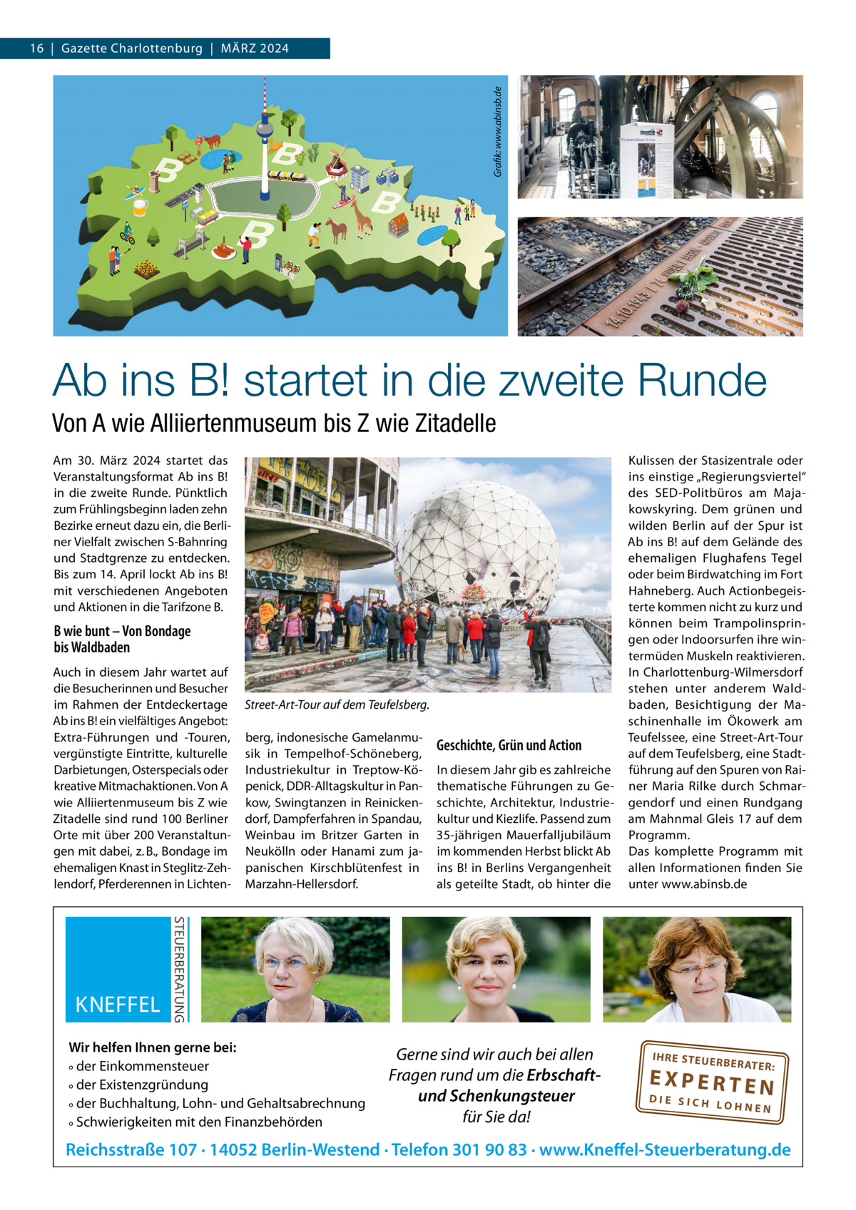 Grafik: www.abinsb.de  16  |  Gazette Charlottenburg  |  MäRZ 2024  Ab ins B! startet in die zweite Runde Von A wie Alliiertenmuseum bis Z wie Zitadelle Am 30.  März 2024 startet das Veranstaltungsformat Ab ins B! in die zweite Runde. Pünktlich zum Frühlingsbeginn laden zehn Bezirke erneut dazu ein, die Berliner Vielfalt zwischen S-Bahnring und Stadtgrenze zu entdecken. Bis zum 14. April lockt Ab ins B! mit verschiedenen Angeboten und Aktionen in die Tarifzone B.  B wie bunt – Von Bondage bis Waldbaden Auch in diesem Jahr wartet auf die Besucherinnen und Besucher im Rahmen der Entdeckertage Ab ins B! ein vielfältiges Angebot: Extra-Führungen und -Touren, vergünstigte Eintritte, kulturelle Darbietungen, Osterspecials oder kreative Mitmachaktionen. Von A wie Alliiertenmuseum bis Z wie Zitadelle sind rund 100 Berliner Orte mit über 200 Veranstaltungen mit dabei, z. B., Bondage im ehemaligen Knast in Steglitz-Zehlendorf, Pferderennen in Lichten Street-Art-Tour auf dem Teufelsberg. berg, indonesische Gamelanmusik in Tempelhof-Schöneberg, Industriekultur in Treptow-Köpenick, DDR-Alltagskultur in Pankow, Swingtanzen in Reinickendorf, Dampferfahren in Spandau, Weinbau im Britzer Garten in Neukölln oder Hanami zum japanischen Kirschblütenfest in Marzahn-Hellersdorf.  Wir helfen Ihnen gerne bei: ° der Einkommensteuer ° der Existenzgründung ° der Buchhaltung, Lohn- und Gehaltsabrechnung ° Schwierigkeiten mit den Finanzbehörden  Geschichte, Grün und Action In diesem Jahr gib es zahlreiche thematische Führungen zu Geschichte, Architektur, Industriekultur und Kiezlife. Passend zum 35-jährigen Mauerfalljubiläum im kommenden Herbst blickt Ab ins B! in Berlins Vergangenheit als geteilte Stadt, ob hinter die  Gerne sind wir auch bei allen Fragen rund um die Erbschaftund Schenkungsteuer für Sie da!  Kulissen der Stasizentrale oder ins einstige „Regierungsviertel“ des SED-Politbüros am Majakowskyring. Dem grünen und wilden Berlin auf der Spur ist Ab ins B! auf dem Gelände des ehemaligen Flughafens Tegel oder beim Birdwatching im Fort Hahneberg. Auch Actionbegeisterte kommen nicht zu kurz und können beim Trampolinspringen oder Indoorsurfen ihre wintermüden Muskeln reaktivieren. In Charlottenburg-Wilmersdorf stehen unter anderem Waldbaden, Besichtigung der Maschinenhalle im Ökowerk am Teufelssee, eine Street-Art-Tour auf dem Teufelsberg, eine Stadtführung auf den Spuren von Rainer Maria Rilke durch Schmargendorf und einen Rundgang am Mahnmal Gleis 17 auf dem Programm. Das komplette Programm mit allen Informationen finden Sie unter www.abinsb.de  IH RE ST EU ER BE RATE  R:  EXPERTEN  DIE SICH LOHNEN  Reichsstraße 107 · 14052 Berlin-Westend · Telefon 301 90 83 · www.Kneffel-Steuerberatung.de