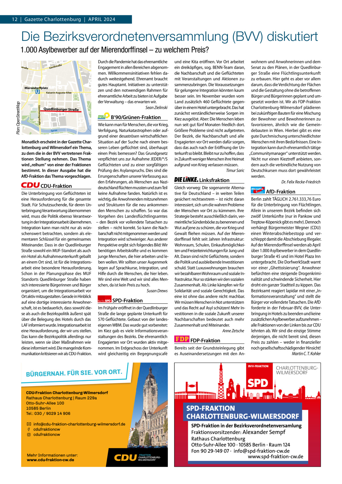 12  |  Gazette Gazette Charlottenburg Charlottenburg  |  April & Wilmersdorf 20244  www.gazette-berlin.de  Die Bezirksverordnetenversammlung (BVV) diskutiert nal  fenka  a Westh  1.000 Asylbewerber auf der Mierendorffinsel – zu welchem Preis?  Jungernheide  Olbers  e  straß  Gauß  straß  e  Mierendorffplatz  Sömmeringstraße  Plan: OpenStreetMap  Kaiserin-Augusta-Allee  Quedlinburger Straße  Durch die Pandemie hat das ehrenamtliche Engagement in allen Bereichen abgenommen. Willkommensinitiativen fehlen dadurch weitestgehend. Ehrenamt braucht gutes Hauptamt. Initiativen zu unterstützen und den notwendigen Rahmen für ehrenamtliche Arbeit zu bieten ist Aufgabe der Verwaltung – das erwarten wir. Sean Zielinski  B‘90/Grünen-Fraktion Spree  Monatlich erscheint in der Gazette Charlottenburg und Wilmersdorf ein Thema, zu dem die in der BVV vertretenen Fraktionen Stellung nehmen. Das Thema wird „reihum“ von einer der Fraktionen bestimmt. In dieser Ausgabe hat die AfD-Fraktion das Thema vorgeschlagen.  CDU-Fraktion Die Unterbringung von Geflüchteten ist eine Herausforderung für die gesamte Stadt. Für Schutzsuchende, für deren Unterbringung Verantwortung übernommen wird, muss die Politik ebenso Verantwortung in der Integrationsarbeit übernehmen. Integration kann man nicht nur als wünschenswert betrachten, sondern als elementaren Schlüssel für ein gemeinsames Miteinander. Dass in der Quedlinburger Straße sowohl ein MUF-Standort als auch ein Hotel als Aufnahmeunterkunft geballt an einem Ort sind, ist für die Integrationsarbeit eine besondere Herausforderung. Schon in der Planungsphase des MUF Standorts Quedlinburger Straße haben sich interessierte Bürgerinnen und Bürger organisiert, um die Integrationsarbeit vor Ort aktiv mitzugestalten. Gerade in Hinblick auf eine dortige interessierte Anwohnerschaft, ist es bedauerlich, dass sowohl diese als auch die Bezirkspolitik äußerst spät über die Belegung des Hotels durch das LAF informiert wurde. Integrationsarbeit ist eine Herausforderung, der wir uns stellen. Das kann die Bezirkspolitik allerdings nur leisten, wenn sie über Maßnahmen wie diese informiert wird. Die mangelnde Kommunikation kritisieren wir als CDU-Fraktion.  Wie kann man für Menschen, die vor Krieg, Verfolgung, Naturkatastrophen oder aufgrund einer desaströsen wirtschaftlichen Situation auf der Suche nach einem besseren Leben geflüchtet sind, überhaupt einen Preis bemessen? Das Grundgesetz verpflichtet uns zur Aufnahme JEDER/*/S Geflüchteten und zu einer sorgfältigen Prüfung des Asylanspruchs. Dies sind die Errungenschaften unserer Verfassung aus den Erfahrungen, als Menschen aus Nazideutschland flüchten mussten und zum Teil keine Aufnahme fanden. Natürlich ist es wichtig, die Anwohnenden mitzunehmen und Strukturen für die neu ankommenden Menschen zu schaffen. So war das Vorgehen des Landesflüchtlingsamtes – den Bezirk vor vollendete Tatsachen zu stellen – nicht korrekt. So kann die Nachbarschaft nicht mitgenommen werden und Integration wird schwieriger. Aus anderer Perspektive ergibt sich folgendes Bild: Wir benötigen Arbeitskräfte und es kommen junge Menschen, die hier arbeiten und leben wollen. Wir sollten unser Augenmerk legen auf Sprachkurse, Integration, und Hilfe durch die Menschen, die hier leben. Wir sind eine Welt und wir sind alles Menschen, da ist kein Preis zu hoch. Susan Drews Berlin  SPD-Fraktion  Im Frühjahr eröffnet in der Quedlinburger Straße die lange geplante Unterkunft für 570 Geflüchtete. Gebaut von der landeseigenen WBM. Das wurde gut vorbereitet: im Kiez gab es viele Informationsveranstaltungen des Bezirks. Die ehrenamtlich Engagierten vor Ort wurden aktiv mitgenommen. Im Erdgeschoss der Unterkunft wird gleichzeitig ein Begegnungscafé  und eine Kita eröffnen. Vor Ort arbeitet wohnern und Anwohnerinnen und dem ein dreiköpfiges, sog. BENN-Team daran, Senat zu den Plänen, in der Quedlinburdie Nachbarschaft und die Geflüchteten ger Straße eine Flüchtlingsunterkunft mit Veranstaltungen und Aktionen zu- zu erbauen. Hier geht es aber vor allem sammenzubringen. Die Voraussetzungen darum, dass die Verdichtung der Flächen für gelungene Integration könnten kaum und die Gestaltung ohne die betroffenen besser sein. Im November wurden vom Bürger und Bürgerinnen geplant und umLand zusätzlich 460 Geflüchtete gegen- gesetzt worden ist. Wir als FDP-Fraktion über in einem Hotel untergebracht. Das hat Charlottenburg-Wilmersdorf plädieren zunächst verständlicherweise Sorgen im bei zukünftigen Bauten für eine Mischung Kiez ausgelöst. Aber: Die Menschen leben der Bewohner und Bewohnerinnen zu nun seit gut fünf Monaten friedlich dort. favorisieren, ähnlich wie die GemeinGrößere Probleme sind nicht aufgetreten. debauten in Wien. Hierbei gibt es eine Der Bezirk, die Nachbarschaft und alle gute Durchmischung unterschiedlichster Engagierten vor Ort werden dafür sorgen, Menschen mit ihren Bedürfnissen. Eine Indass das auch nach der Eröffnung der Un- tegration kann durch ehrenamtlich tätige terkunft so bleibt. Bleibt nur zu hoffen, dass „Communitymanager“ unterstützt werden. in Zukunft weniger Menschen ihre Heimat Nicht nur einen Kieztreff anbieten, sonaufgrund von Krieg verlassen müssen. dern auch die verbindliche Nutzung von Timur Saric Deutschkursen muss dort gewährleistet werden. Linksfraktion Dr. Felix Recke-Friedrich Gleich vorweg: Die sogenannte Alterna- Alternative AfD-Fraktion tive für Deutschland – in weiten Teilen gesichert rechtsextrem – ist nicht daran Berlin zahlt TÄGLICH 2.761.333,76 Euro interessiert, sich um die wahren Probleme für die Unterbringung von Flüchtlingen. der Menschen vor Ort zu kümmern. Ihre Allein in unserem Bezirk befinden sich Strategie besteht ausschließlich darin, ver- zwölf Unterkünfte (nur in Pankow und meintliche Sündenböcke zu benennen und Treptow-Köpenick gibt es mehr). Dennoch Wut auf jene zu schüren, die vor Krieg und verhängt Bürgermeister Wegner (CDU) Gewalt fliehen müssen. Auf der Mieren- einen Winterabschiebestopp und verdorffinsel fehlt seit Jahren Infrastruktur: schleppt damit die Abschiebung Illegaler. Wohnraum, Schulen, Einkaufsmöglichkei- Auf der Mierendorffinsel werden ab April ten und Freizeiteinrichtungen für Jung und über 1.000 Asylbewerber in dem QuedlinAlt. Daran sind nicht Geflüchtete, sondern burger Straße 45 und im Hotel Plaza Inn die Politik und ausbleibende Investitionen untergebracht. Die DorfwerkStadt warnt schuld. Statt Luxuswohnungen brauchen vor einer „Ghettoisierung“. Anwohner wir bezahlbaren Wohnraum und soziale In- befürchten eine steigende Drogenkrimifrastruktur. Nur so stärken wir den sozialen nalität und schwindende Sicherheit. Hier Zusammenhalt. Als Linke kämpfen wir für droht ein ganzer Stadtteil zu kippen. Das Solidarität und soziale Gerechtigkeit. Das Bezirksamt reagiert lapidar mit einer „Ineine ist ohne das andere nicht machbar. formationsveranstaltung“ und stellt die Wir müssen Menschen in Not unterstützen Bürger vor vollendete Tatsachen. Die AfD und das Recht auf Asyl schützen! Mehr In- forderte in der Februar-BVV, die Untervestitionen in die soziale Zukunft unserer bringung in Hotels zu beenden und keine Nachbarschaften bedeutet auch mehr zusätzlichen Asylbewerber aufzunehmen – Zusammenhalt und Miteinander. alle Fraktionen von der Linken bis zur CDU Anne Zetsche lehnten ab. Wir sind die einzige Stimme derjenigen, die nicht bereit sind, diesen FDP-Fraktion Preis zu zahlen – weder in finanzieller Bereits seit der Grundsteinlegung gibt noch gesellschaftsschädigender Hinsicht! es Auseinandersetzungen mit den AnMartin C. T. Kohler für  Deutschland  1.200 ohne Bild 1.100 mit Bild Vorwort Grüne SPD CDU FDP Linke AfD  -1153 1116 1491 857 1014 1086  Mierendorffinsel  Map data © OpenStreetMap contributors