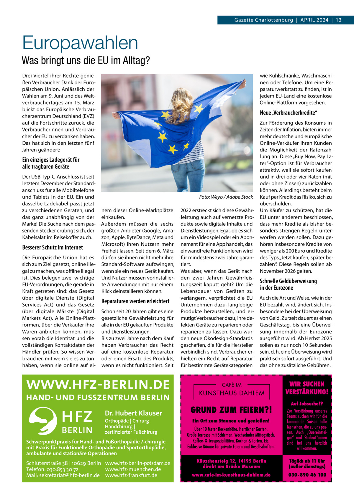 Gazette Charlottenburg  |  April 2024  |  13  Europawahlen Was bringt uns die EU im Alltag? Drei Viertel ihrer Rechte genießen Verbraucher Dank der Europäischen Union. Anlässlich der Wahlen am 9. Juni und des Weltverbrauchertages am 15.  März blickt das Europäische Verbraucherzentrum Deutschland (EVZ) auf die Fortschritte zurück, die Verbraucherinnen und Verbraucher der EU zu verdanken haben. Das hat sich in den letzten fünf Jahren geändert:  wie Kühlschränke, Waschmaschinen oder Telefone. Um eine Reparaturwerkstatt zu finden, ist in jedem EU-Land eine kostenlose Online-Plattform vorgesehen.  Neue „Verbraucherkredite“  Ein einziges Ladegerät für alle tragbaren Geräte Der USB-Typ-C-Anschluss ist seit letztem Dezember der Standard­ anschluss für alle Mobiltelefone und Tablets in der EU. Ein und dasselbe Ladekabel passt jetzt zu verschiedenen Geräten, und das ganz unabhängig von der Marke! Die Suche nach dem passenden Stecker erübrigt sich, der Kabelsalat im Reisekoffer auch.  Besserer Schutz im Internet Die Europäische Union hat es sich zum Ziel gesetzt, online illegal zu machen, was offline illegal ist. Dies belegen zwei wichtige EU-Verordnungen, die gerade in Kraft getreten sind: das Gesetz über digitale Dienste (Digital Services Act) und das Gesetz über digitale Märkte (Digital Markets Act). Alle Online-Plattformen, über die Verkäufer ihre Waren anbieten können, müssen vorab die Identität und die vollständigen Kontaktdaten der Händler prüfen. So wissen Verbraucher, mit wem sie es zu tun haben, wenn sie online auf ei �  Foto: Weyo / Adobe Stock  nem dieser Online-Marktplätze einkaufen. Außerdem müssen die sechs größten Anbieter (Google, Amazon, Apple, ByteDance, Meta und Microsoft) ihren Nutzern mehr Freiheit lassen. Seit dem 6. März dürfen sie ihnen nicht mehr ihre Standard-Software aufzwingen, wenn sie ein neues Gerät kaufen. Und Nutzer müssen vorinstallierte Anwendungen mit nur einem Klick deinstallieren können.  Reparaturen werden erleichtert Schon seit 20 Jahren gibt es eine gesetzliche Gewährleistung für alle in der EU gekauften Produkte und Dienstleistungen. Bis zu zwei Jahre nach dem Kauf haben Verbraucher das Recht auf eine kostenlose Reparatur oder einen Ersatz des Produkts, wenn es nicht funktioniert. Seit  Dr. Hubert Klauser Orthopäde | Chirurg Handchirurg | zertifizierter Fußchirurg  Schwerpunktpraxis für Hand- und Fußorthopädie /-chirurgie mit Praxis für Funktionelle Orthopädie und Sportorthopädie, ambulante und stationäre Operationen  Schlüterstraße 38 | 10629 Berlin www.hfz-berlin-potsdam.de Telefon: 030.853 30 72 www.hfz-muenchen.de Mail: sekretariat@hfz-berlin.de www.hfz-frankfurt.de  2022 erstreckt sich diese Gewährleistung auch auf vernetzte Produkte sowie digitale Inhalte und Dienstleistungen. Egal, ob es sich um ein Videospiel oder ein Abonnement für eine App handelt, das einwandfreie Funktionieren wird für mindestens zwei Jahre garantiert. Was aber, wenn das Gerät nach den zwei Jahren Gewährleistungszeit kaputt geht? Um die Lebensdauer von Geräten zu verlängern, verpflichtet die EU Unternehmen dazu, langlebige Produkte herzustellen, und ermutigt Verbraucher dazu, ihre defekten Geräte zu reparieren oder reparieren zu lassen. Dazu wurden neue Ökodesign-Standards geschaffen, die für die Hersteller verbindlich sind. Verbraucher erhielten ein Recht auf Reparatur für bestimmte Gerätekategorien  Zur Förderung des Konsums in Zeiten der Inflation, bieten immer mehr deutsche und europäische Online-Verkäufer ihren Kunden die Möglichkeit der Ratenzahlung an. Diese „Buy Now, Pay Later“-Option ist für Verbraucher attraktiv, weil sie sofort kaufen und in drei oder vier Raten (mit oder ohne Zinsen) zurückzahlen können. Allerdings besteht beim Kauf per Kredit das Risiko, sich zu überschulden. Um Käufer zu schützen, hat die EU unter anderem beschlossen, dass mehr Kredite als bisher besonders strengen Regeln unterworfen werden sollen. Dazu gehören insbesondere Kredite von weniger als 200 Euro und Kredite des Typs „Jetzt kaufen, später bezahlen“. Diese Regeln sollen ab November 2026 gelten.  Schnelle Geldüberweisung in der Eurozone Auch die Art und Weise, wie in der EU bezahlt wird, ändert sich. Insbesondere bei der Überweisung von Geld. Zurzeit dauert es einen Geschäftstag, bis eine Überweisung innerhalb der Eurozone ausgeführt wird. Ab Herbst 2025 sollen es nur noch 10 Sekunden sein, d. h. eine Überweisung wird praktisch sofort ausgeführt. Und das ohne zusätzliche Gebühren.