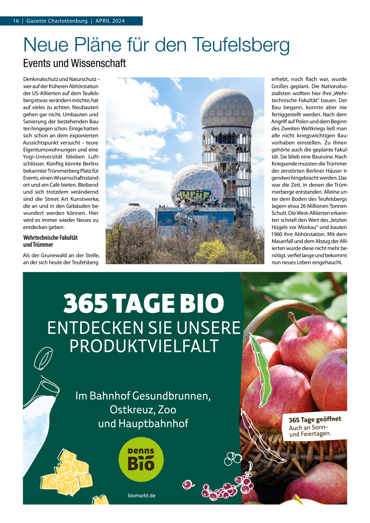 16  |  Gazette Charlottenburg  |  April 2024  Neue Pläne für den Teufelsberg Events und Wissenschaft Denkmalschutz und Naturschutz – wer auf der früheren Abhörstation der US-Alliierten auf dem Teufelsberg etwas verändern möchte, hat auf vieles zu achten. Neubauten gehen gar nicht, Umbauten und Sanierung der bestehenden Bauten hingegen schon. Einige hatten sich schon an dem exponierten Aussichtspunkt versucht – teure Eigentumswohnungen und eine Yogi-Universität blieben Luftschlösser. Künftig könnte Berlins bekannter Trümmerberg Platz für Events, einen Wissenschaftsstandort und ein Café bieten. Bleibend und sich trotzdem verändernd sind die Street Art Kunstwerke, die an und in den Gebäuden bewundert werden können. Hier wird es immer wieder Neues zu entdecken geben.  Wehrtechnische Fakultät und Trümmer Als der Grunewald an der Stelle, an der sich heute der Teufelsberg  erhebt, noch flach war, wurde Großes geplant. Die Nationalsozialisten wollten hier ihre „Wehrtechnische Fakultät“ bauen. Der Bau begann, konnte aber nie fertiggestellt werden. Nach dem Angriff auf Polen und dem Beginn des Zweiten Weltkriegs ließ man alle nicht kriegswichtigen Bauvorhaben einstellen. Zu ihnen gehörte auch die geplante Fakultät. Sie blieb eine Bauruine. Nach Kriegsende mussten die Trümmer der zerstörten Berliner Häuser irgendwo hingebracht werden. Das war die Zeit, in denen die Trümmerberge entstanden. Alleine unter dem Boden des Teufelsbergs lagern etwa 26 Millionen Tonnen Schutt. Die West-Alliierten erkannten schnell den Wert des „letzten Hügels vor Moskau“ und bauten 1960 ihre Abhörstation. Mit dem Mauerfall und dem Abzug der Alliierten wurde diese nicht mehr benötigt, verfiel lange und bekommt nun neues Leben eingehaucht.