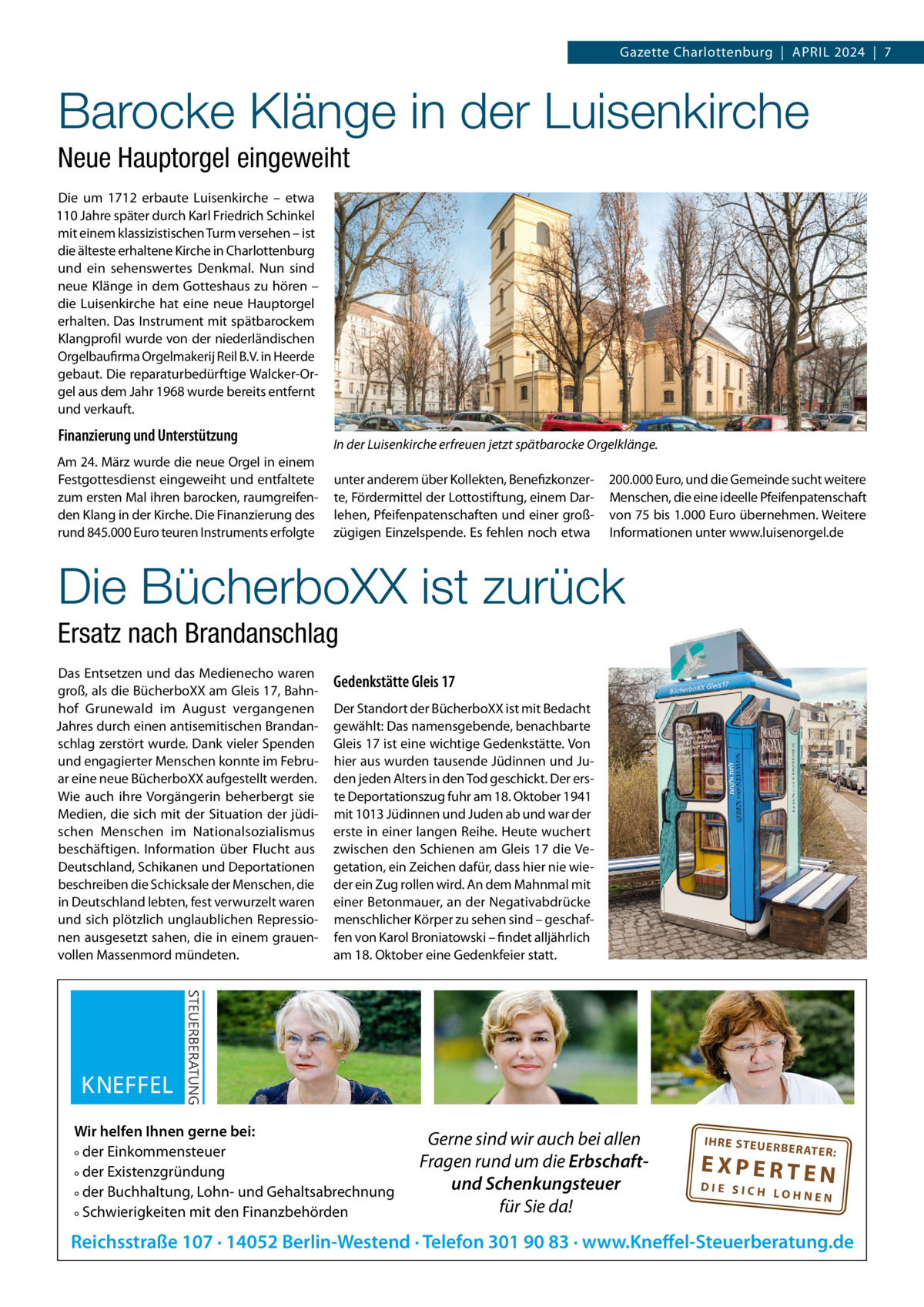 Gazette Charlottenburg  |  APRiL 2024  |  7  Barocke Klänge in der Luisenkirche Neue Hauptorgel eingeweiht Die um 1712 erbaute Luisenkirche – etwa 110 Jahre später durch Karl Friedrich Schinkel mit einem klassizistischen Turm versehen – ist die älteste erhaltene Kirche in Charlottenburg und ein sehenswertes Denkmal. Nun sind neue Klänge in dem Gotteshaus zu hören – die Luisenkirche hat eine neue Hauptorgel erhalten. Das instrument mit spätbarockem Klangprofil wurde von der niederländischen Orgelbaufirma Orgelmakerij Reil B.V. in Heerde gebaut. Die reparaturbedürftige Walcker-Orgel aus dem Jahr 1968 wurde bereits entfernt und verkauft.  Finanzierung und Unterstützung Am 24. März wurde die neue Orgel in einem Festgottesdienst eingeweiht und entfaltete zum ersten Mal ihren barocken, raumgreifenden Klang in der Kirche. Die Finanzierung des rund 845.000 Euro teuren instruments erfolgte  In der Luisenkirche erfreuen jetzt spätbarocke Orgelklänge. unter anderem über Kollekten, Benefizkonzerte, Fördermittel der Lottostiftung, einem Darlehen, Pfeifenpatenschaften und einer großzügigen Einzelspende. Es fehlen noch etwa  200.000 Euro, und die Gemeinde sucht weitere Menschen, die eine ideelle Pfeifenpatenschaft von 75 bis 1.000 Euro übernehmen. Weitere informationen unter www.luisenorgel.de  Die BücherboXX ist zurück Ersatz nach Brandanschlag Das Entsetzen und das Medienecho waren groß, als die BücherboXX am Gleis 17, Bahnhof Grunewald im August vergangenen Jahres durch einen antisemitischen Brandanschlag zerstört wurde. Dank vieler Spenden und engagierter Menschen konnte im Februar eine neue BücherboXX aufgestellt werden. Wie auch ihre Vorgängerin beherbergt sie Medien, die sich mit der Situation der jüdischen Menschen im Nationalsozialismus beschäftigen. information über Flucht aus Deutschland, Schikanen und Deportationen beschreiben die Schicksale der Menschen, die in Deutschland lebten, fest verwurzelt waren und sich plötzlich unglaublichen Repressionen ausgesetzt sahen, die in einem grauenvollen Massenmord mündeten.  Gedenkstätte Gleis 17 Der Standort der BücherboXX ist mit Bedacht gewählt: Das namensgebende, benachbarte Gleis 17 ist eine wichtige Gedenkstätte. Von hier aus wurden tausende Jüdinnen und Juden jeden Alters in den Tod geschickt. Der erste Deportationszug fuhr am 18. Oktober 1941 mit 1013 Jüdinnen und Juden ab und war der erste in einer langen Reihe. Heute wuchert zwischen den Schienen am Gleis 17 die Vegetation, ein Zeichen dafür, dass hier nie wieder ein Zug rollen wird. An dem Mahnmal mit einer Betonmauer, an der Negativabdrücke menschlicher Körper zu sehen sind – geschaffen von Karol Broniatowski – findet alljährlich am 18. Oktober eine Gedenkfeier statt.  Wir helfen Ihnen gerne bei: ° der Einkommensteuer ° der Existenzgründung ° der Buchhaltung, Lohn- und Gehaltsabrechnung ° Schwierigkeiten mit den Finanzbehörden  Gerne sind wir auch bei allen Fragen rund um die Erbschaftund Schenkungsteuer für Sie da!  IH RE ST EU ER BE RATE  R:  EXPERTEN  DIE SICH LOHNEN  Reichsstraße 107 · 14052 Berlin-Westend · Telefon 301 90 83 · www.Kneffel-Steuerberatung.de