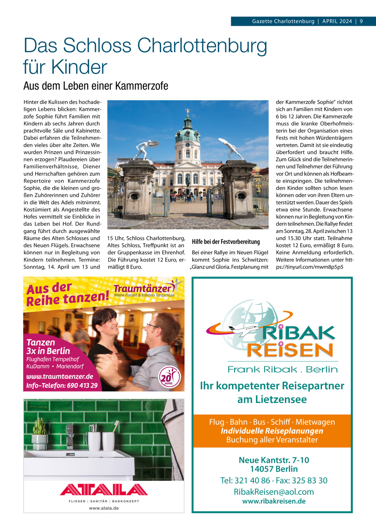 Gazette Charlottenburg  |  April 2024  |  9  Das Schloss Charlottenburg für Kinder Aus dem Leben einer Kammerzofe Hinter die Kulissen des hochadeligen Lebens blicken: Kammerzofe Sophie führt Familien mit Kindern ab sechs Jahren durch prachtvolle Säle und Kabinette. Dabei erfahren die Teilnehmenden vieles über alte Zeiten. Wie wurden Prinzen und Prinzessinnen erzogen? Plaudereien über Familienverhältnisse, Diener und Herrschaften gehören zum Repertoire von Kammerzofe Sophie, die die kleinen und großen Zuhörerinnen und Zuhörer in die Welt des Adels mitnimmt. Kostümiert als Angestellte des Hofes vermittelt sie Einblicke in das Leben bei Hof. Der Rundgang führt durch ausgewählte Räume des Alten Schlosses und 15 Uhr, Schloss Charlottenburg, Hilfe bei der Festvorbereitung des Neuen Flügels. Erwachsene Altes Schloss, Treffpunkt ist an können nur in Begleitung von der Gruppenkasse im Ehrenhof. Bei einer Rallye im Neuen Flügel Kindern teilnehmen. Termine: Die Führung kostet 12 Euro, er- kommt Sophie ins Schwitzen: „Glanz und Gloria. Festplanung mit Sonntag, 14.  April um 13 und mäßigt 8 Euro.  der Kammerzofe Sophie“ richtet sich an Familien mit Kindern von 6 bis 12 Jahren. Die Kammerzofe muss die kranke Oberhofmeisterin bei der Organisation eines Fests mit hohen Würdenträgern vertreten. Damit ist sie eindeutig überfordert und braucht Hilfe. Zum Glück sind die Teilnehmerinnen und Teilnehmer der Führung vor Ort und können als Hofbeamte einspringen. Die teilnehmenden Kinder sollten schon lesen können oder von ihren Eltern unterstützt werden. Dauer des Spiels etwa eine Stunde. Erwachsene können nur in Begleitung von Kindern teilnehmen. Die Rallye findet am Sonntag, 28. April zwischen 13 und 15.30  Uhr statt. Teilnahme kostet 12 Euro, ermäßigt 8 Euro. Keine Anmeldung erforderlich. Weitere Informationen unter https://tinyurl.com/mwm8p5p5  Ihr kompetenter Reisepartner am Lietzensee Flug · Bahn · Bus · Schiff · Mietwagen Individuelle Reiseplanungen Buchung aller Veranstalter  Neue Kantstr. 7-10 14057 Berlin Tel: 321 40 86 · Fax: 325 83 30 RibakReisen@aol.com www.ribakreisen.de