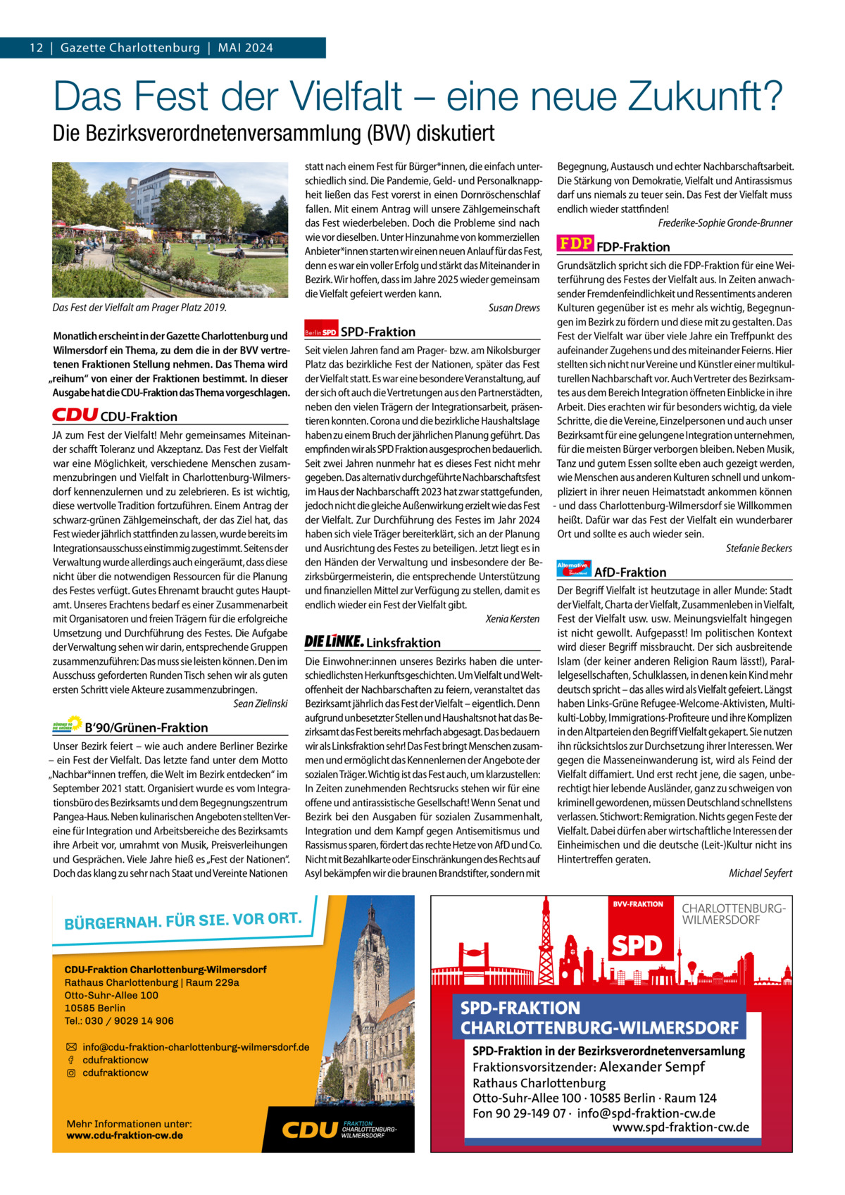 12  |  Gazette Gazette Charlottenburg Charlottenburg  |  Mai & Wilmersdorf 2024 4  www.gazette-berlin.de  Das Fest der Vielfalt – eine neue Zukunft? Die Bezirksverordnetenversammlung (BVV) diskutiert  Das Fest der Vielfalt am Prager Platz 2019. Monatlich erscheint in der Gazette Charlottenburg und Wilmersdorf ein Thema, zu dem die in der BVV vertretenen Fraktionen Stellung nehmen. Das Thema wird „reihum“ von einer der Fraktionen bestimmt. In dieser Ausgabe hat die CDU-Fraktion das Thema vorgeschlagen.  CDU-Fraktion JA zum Fest der Vielfalt! Mehr gemeinsames Miteinander schafft Toleranz und Akzeptanz. Das Fest der Vielfalt war eine Möglichkeit, verschiedene Menschen zusammenzubringen und Vielfalt in Charlottenburg-Wilmersdorf kennenzulernen und zu zelebrieren. Es ist wichtig, diese wertvolle Tradition fortzuführen. Einem Antrag der schwarz-grünen Zählgemeinschaft, der das Ziel hat, das Fest wieder jährlich stattfinden zu lassen, wurde bereits im Integrationsausschuss einstimmig zugestimmt. Seitens der Verwaltung wurde allerdings auch eingeräumt, dass diese nicht über die notwendigen Ressourcen für die Planung des Festes verfügt. Gutes Ehrenamt braucht gutes Hauptamt. Unseres Erachtens bedarf es einer Zusammenarbeit mit Organisatoren und freien Trägern für die erfolgreiche Umsetzung und Durchführung des Festes. Die Aufgabe der Verwaltung sehen wir darin, entsprechende Gruppen zusammenzuführen: Das muss sie leisten können. Den im Ausschuss geforderten Runden Tisch sehen wir als guten ersten Schritt viele Akteure zusammenzubringen. Sean Zielinski  B‘90/Grünen-Fraktion Unser Bezirk feiert – wie auch andere Berliner Bezirke – ein Fest der Vielfalt. Das letzte fand unter dem Motto „Nachbar*innen treffen, die Welt im Bezirk entdecken“ im September 2021 statt. Organisiert wurde es vom Integrationsbüro des Bezirksamts und dem Begegnungszentrum Pangea-Haus. Neben kulinarischen Angeboten stellten Vereine für Integration und Arbeitsbereiche des Bezirksamts ihre Arbeit vor, umrahmt von Musik, Preisverleihungen und Gesprächen. Viele Jahre hieß es „Fest der Nationen“. Doch das klang zu sehr nach Staat und Vereinte Nationen  statt nach einem Fest für Bürger*innen, die einfach unterschiedlich sind. Die Pandemie, Geld- und Personalknappheit ließen das Fest vorerst in einen Dornröschenschlaf fallen. Mit einem Antrag will unsere Zählgemeinschaft das Fest wiederbeleben. Doch die Probleme sind nach wie vor dieselben. Unter Hinzunahme von kommerziellen Anbieter*innen starten wir einen neuen Anlauf für das Fest, denn es war ein voller Erfolg und stärkt das Miteinander in Bezirk. Wir hoffen, dass im Jahre 2025 wieder gemeinsam die Vielfalt gefeiert werden kann. Susan Drews Berlin  SPD-Fraktion  Seit vielen Jahren fand am Prager- bzw. am Nikolsburger Platz das bezirkliche Fest der Nationen, später das Fest der Vielfalt statt. Es war eine besondere Veranstaltung, auf der sich oft auch die Vertretungen aus den Partnerstädten, neben den vielen Trägern der Integrationsarbeit, präsentieren konnten. Corona und die bezirkliche Haushaltslage haben zu einem Bruch der jährlichen Planung geführt. Das empfinden wir als SPD Fraktion ausgesprochen bedauerlich. Seit zwei Jahren nunmehr hat es dieses Fest nicht mehr gegeben. Das alternativ durchgeführte Nachbarschaftsfest im Haus der Nachbarschafft 2023 hat zwar stattgefunden, jedoch nicht die gleiche Außenwirkung erzielt wie das Fest der Vielfalt. Zur Durchführung des Festes im Jahr 2024 haben sich viele Träger bereiterklärt, sich an der Planung und Ausrichtung des Festes zu beteiligen. Jetzt liegt es in den Händen der Verwaltung und insbesondere der Bezirksbürgermeisterin, die entsprechende Unterstützung und finanziellen Mittel zur Verfügung zu stellen, damit es endlich wieder ein Fest der Vielfalt gibt. Xenia Kersten  Linksfraktion Die Einwohner:innen unseres Bezirks haben die unterschiedlichsten Herkunftsgeschichten. Um Vielfalt und Weltoffenheit der Nachbarschaften zu feiern, veranstaltet das Bezirksamt jährlich das Fest der Vielfalt – eigentlich. Denn aufgrund unbesetzter Stellen und Haushaltsnot hat das Bezirksamt das Fest bereits mehrfach abgesagt. Das bedauern wir als Linksfraktion sehr! Das Fest bringt Menschen zusammen und ermöglicht das Kennenlernen der Angebote der sozialen Träger. Wichtig ist das Fest auch, um klarzustellen: In Zeiten zunehmenden Rechtsrucks stehen wir für eine offene und antirassistische Gesellschaft! Wenn Senat und Bezirk bei den Ausgaben für sozialen Zusammenhalt, Integration und dem Kampf gegen Antisemitismus und Rassismus sparen, fördert das rechte Hetze von AfD und Co. Nicht mit Bezahlkarte oder Einschränkungen des Rechts auf Asyl bekämpfen wir die braunen Brandstifter, sondern mit  Begegnung, Austausch und echter Nachbarschaftsarbeit. Die Stärkung von Demokratie, Vielfalt und Antirassismus darf uns niemals zu teuer sein. Das Fest der Vielfalt muss endlich wieder stattfinden! Frederike-Sophie Gronde-Brunner  FDP-Fraktion Grundsätzlich spricht sich die FDP-Fraktion für eine Weiterführung des Festes der Vielfalt aus. In Zeiten anwachsender Fremdenfeindlichkeit und Ressentiments anderen Kulturen gegenüber ist es mehr als wichtig, Begegnungen im Bezirk zu fördern und diese mit zu gestalten. Das Fest der Vielfalt war über viele Jahre ein Treffpunkt des aufeinander Zugehens und des miteinander Feierns. Hier stellten sich nicht nur Vereine und Künstler einer multikulturellen Nachbarschaft vor. Auch Vertreter des Bezirksamtes aus dem Bereich Integration öffneten Einblicke in ihre Arbeit. Dies erachten wir für besonders wichtig, da viele Schritte, die die Vereine, Einzelpersonen und auch unser Bezirksamt für eine gelungene Integration unternehmen, für die meisten Bürger verborgen bleiben. Neben Musik, Tanz und gutem Essen sollte eben auch gezeigt werden, wie Menschen aus anderen Kulturen schnell und unkompliziert in ihrer neuen Heimatstadt ankommen können - und dass Charlottenburg-Wilmersdorf sie Willkommen heißt. Dafür war das Fest der Vielfalt ein wunderbarer Ort und sollte es auch wieder sein. Stefanie Beckers Alternative für  Deutschland  AfD-Fraktion  Der Begriff Vielfalt ist heutzutage in aller Munde: Stadt der Vielfalt, Charta der Vielfalt, Zusammenleben in Vielfalt, Fest der Vielfalt usw. usw. Meinungsvielfalt hingegen ist nicht gewollt. Aufgepasst! Im politischen Kontext wird dieser Begriff missbraucht. Der sich ausbreitende Islam (der keiner anderen Religion Raum lässt!), Parallelgesellschaften, Schulklassen, in denen kein Kind mehr deutsch spricht – das alles wird als Vielfalt gefeiert. Längst haben Links-Grüne Refugee-Welcome-Aktivisten, Multikulti-Lobby, Immigrations-Profiteure und ihre Komplizen in den Altparteien den Begriff Vielfalt gekapert. Sie nutzen ihn rücksichtslos zur Durchsetzung ihrer Interessen. Wer gegen die Masseneinwanderung ist, wird als Feind der Vielfalt diffamiert. Und erst recht jene, die sagen, unberechtigt hier lebende Ausländer, ganz zu schweigen von kriminell gewordenen, müssen Deutschland schnellstens verlassen. Stichwort: Remigration. Nichts gegen Feste der Vielfalt. Dabei dürfen aber wirtschaftliche Interessen der Einheimischen und die deutsche (Leit-)Kultur nicht ins Hintertreffen geraten. Michael Seyfert  1.200 ohne Bild 1.100 mit Bild Vorwort Grüne SPD CDU FDP Linke AfD  -1102 1078 1046 1103 1128 1110  Das Fest der Vielfalt am Prager Platz fand 2019 statt.