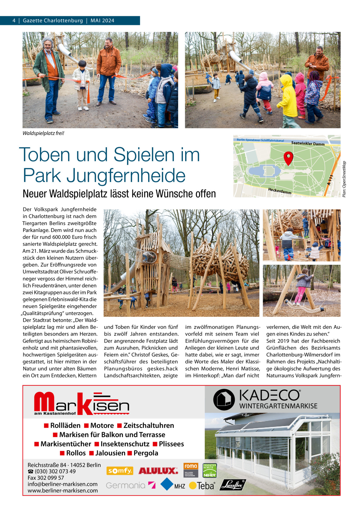 4  |  Gazette Charlottenburg  |  MAI 2024  Waldspielplatz frei!  und Toben für Kinder von fünf bis zwölf Jahren entstanden. Der angrenzende Festplatz lädt zum Ausruhen, Picknicken und Feiern ein.” Christof Geskes, Geschäftsführer des beteiligten Planungsbüros geskes.hack Landschaftsarchitekten, zeigte  Markisen  ◾ Rollläden ◾ Motore ◾ Zeitschaltuhren ◾ Markisen für Balkon und Terrasse ◾ Markisentücher ◾ Insektenschutz ◾ Plissees ◾ Rollos ◾ Jalousien ◾ Pergola  Reichsstraße 84 · 14052 Berlin ☎ (030) 302 073 49 Fax 302 099 57 info@berliner-markisen.com www.berliner-markisen.com  amm  im zwölfmonatigen Planungsvorfeld mit seinem Team viel Einfühlungsvermögen für die Anliegen der kleinen Leute und hatte dabei, wie er sagt, immer die Worte des Maler der Klassischen Moderne, Henri Matisse, im Hinterkopf: „Man darf nicht  Plan: OpenStreetMap  Heckerd  Neuer Waldspielplatz lässt keine Wünsche offen Der Volkspark Jungfernheide in Charlottenburg ist nach dem Tiergarten Berlins zweitgrößte Parkanlage. Dem wird nun auch der für rund 600.000 Euro frisch sanierte Waldspielplatz gerecht. Am 21. März wurde das Schmuckstück den kleinen Nutzern übergeben. Zur Eröffnungsrede von Umweltstadtrat Oliver Schruoffeneger vergoss der Himmel reichlich Freudentränen, unter denen zwei Kitagruppen aus der im Park gelegenen Erlebniswald-Kita die neuen Spielgeräte eingehender „Qualitätsprüfung“ unterzogen. Der Stadtrat betonte: „Der Waldspielplatz lag mir und allen Beteiligten besonders am Herzen. Gefertigt aus heimischem Robinienholz und mit phantasievollen, hochwertigen Spielgeräten ausgestattet, ist hier mitten in der Natur und unter alten Bäumen ein Ort zum Entdecken, Klettern  Saatwinkler Damm  A 11 1  Toben und Spielen im Park Jungfernheide  Berlin-Spandauer-Schifffahrtskanal  verlernen, die Welt mit den Augen eines Kindes zu sehen.“ Seit 2019 hat der Fachbereich Grünflächen des Bezirksamts Charlottenburg-Wilmersdorf im Rahmen des Projekts „Nachhaltige ökologische Aufwertung des Naturraums Volkspark Jungfern WINTERGARTENMARKISE