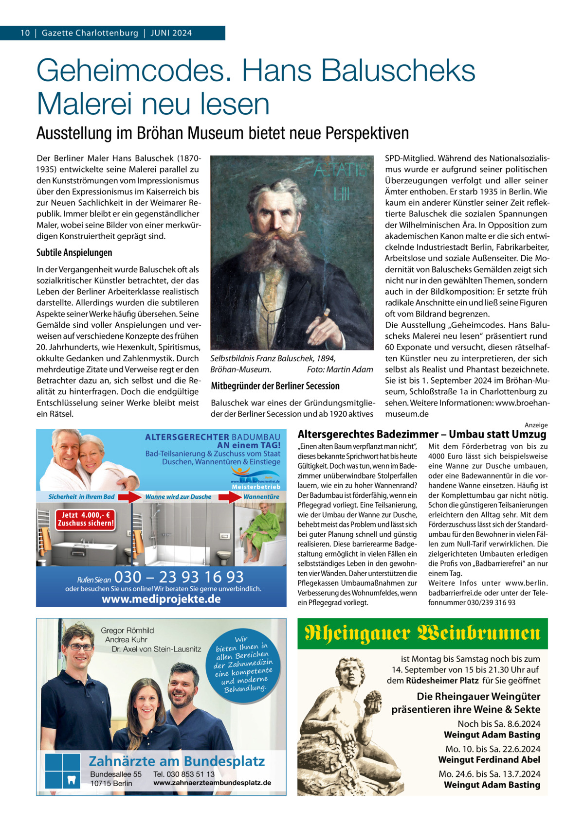 10  |  Gazette Charlottenburg  |  Juni 2024  Geheimcodes. Hans Baluscheks Malerei neu lesen Ausstellung im Bröhan Museum bietet neue Perspektiven Der Berliner Maler Hans Baluschek (18701935) entwickelte seine Malerei parallel zu den Kunstströmungen vom Impressionismus über den Expressionismus im Kaiserreich bis zur Neuen Sachlichkeit in der Weimarer Republik. Immer bleibt er ein gegenständlicher Maler, wobei seine Bilder von einer merkwürdigen Konstruiertheit geprägt sind.  Subtile Anspielungen In der Vergangenheit wurde Baluschek oft als sozialkritischer Künstler betrachtet, der das Leben der Berliner Arbeiterklasse realistisch darstellte. Allerdings wurden die subtileren Aspekte seiner Werke häufig übersehen. Seine Gemälde sind voller Anspielungen und verweisen auf verschiedene Konzepte des frühen 20. Jahrhunderts, wie Hexenkult, Spiritismus, okkulte Gedanken und Zahlenmystik. Durch mehrdeutige Zitate und Verweise regt er den Betrachter dazu an, sich selbst und die Realität zu hinterfragen. Doch die endgültige Entschlüsselung seiner Werke bleibt meist ein Rätsel.  Selbstbildnis Franz Baluschek, 1894, Bröhan-Museum. � Foto: Martin Adam  Mitbegründer der Berliner Secession Baluschek war eines der Gründungsmitglieder der Berliner Secession und ab 1920 aktives  SPD-Mitglied. Während des Nationalsozialismus wurde er aufgrund seiner politischen Überzeugungen verfolgt und aller seiner Ämter enthoben. Er starb 1935 in Berlin. Wie kaum ein anderer Künstler seiner Zeit reflektierte Baluschek die sozialen Spannungen der Wilhelminischen Ära. In Opposition zum akademischen Kanon malte er die sich entwickelnde Industriestadt Berlin, Fabrikarbeiter, Arbeitslose und soziale Außenseiter. Die Modernität von Baluscheks Gemälden zeigt sich nicht nur in den gewählten Themen, sondern auch in der Bildkomposition: Er setzte früh radikale Anschnitte ein und ließ seine Figuren oft vom Bildrand begrenzen. Die Ausstellung „Geheimcodes. Hans Baluscheks Malerei neu lesen“ präsentiert rund 60 Exponate und versucht, diesen rätselhaften Künstler neu zu interpretieren, der sich selbst als Realist und Phantast bezeichnete. Sie ist bis 1. September 2024 im Bröhan-Museum, Schloßstraße 1a in Charlottenburg zu sehen. Weitere Informationen: www.broehanmuseum.de Anzeige  Altersgerechtes Badezimmer – Umbau statt Umzug  www.mediprojekte.de Gregor Römhild Andrea Kuhr Dr. Axel von Stein-Lausnitz  Wir in bieten Ihnen en allen Bereich izin der Zahnmed nte eine kompete und moderne . Behandlung  Zahnärzte am Bundesplatz Bundesallee 55 10715 Berlin  Tel. 030 853 51 13  www.zahnaerzteambundesplatz.de  „Einen alten Baum verpflanzt man nicht“, dieses bekannte Sprichwort hat bis heute Gültigkeit. Doch was tun, wenn im Badezimmer unüberwindbare Stolperfallen lauern, wie ein zu hoher Wannenrand? Der Badumbau ist förderfähig, wenn ein Pflegegrad vorliegt. Eine Teilsanierung, wie der Umbau der Wanne zur Dusche, behebt meist das Problem und lässt sich bei guter Planung schnell und günstig realisieren. Diese barrierearme Badgestaltung ermöglicht in vielen Fällen ein selbstständiges Leben in den gewohnten vier Wänden. Daher unterstützen die Pflegekassen Umbaumaßnahmen zur Verbesserung des Wohnumfeldes, wenn ein Pflegegrad vorliegt.  Mit dem Förderbetrag von bis zu 4000  Euro lässt sich beispielsweise eine Wanne zur Dusche umbauen, oder eine Badewannentür in die vorhandene Wanne einsetzen. Häufig ist der Komplettumbau gar nicht nötig. Schon die günstigeren Teilsanierungen erleichtern den Alltag sehr. Mit dem Förderzuschuss lässt sich der Standardumbau für den Bewohner in vielen Fällen zum Null-Tarif verwirklichen. Die zielgerichteten Umbauten erledigen die Profis von „Badbarrierefrei“ an nur einem Tag. Weitere Infos unter www.berlin. badbarrierfrei.de oder unter der Telefonnummer 030/239 316 93  Rheingauer Weinbrunnen ist Montag bis Samstag noch bis zum 14. September von 15 bis 21.30 Uhr auf dem Rüdesheimer Platz für Sie geöffnet  Die Rheingauer Weingüter präsentieren ihre Weine & Sekte Noch bis Sa. 8.6.2024 Weingut Adam Basting Mo. 10. bis Sa. 22.6.2024 Weingut Ferdinand Abel Mo. 24.6. bis Sa. 13.7.2024 Weingut Adam Basting