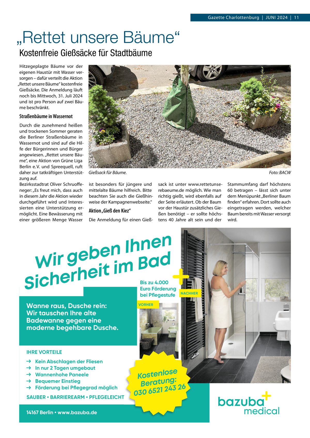 Gazette Charlottenburg  |  Juni 2024  |  11  „Rettet unsere Bäume“ Kostenfreie Gießsäcke für Stadtbäume Hitzegeplagte Bäume vor der eigenen Haustür mit Wasser versorgen – dafür verteilt die Aktion „Rettet unsere Bäume“ kostenfreie Gießsäcke. Die Anmeldung läuft noch bis Mittwoch, 31. Juli 2024 und ist pro Person auf zwei Bäume beschränkt.  Straßenbäume in Wassernot Durch die zunehmend heißen und trockenen Sommer geraten die Berliner Straßenbäume in Wassernot und sind auf die Hilfe der Bürgerinnen und Bürger angewiesen. „Rettet unsere Bäume“, eine Aktion von Grüne Liga Berlin e. V. und Spreequell, ruft daher zur tatkräftigen Unterstützung auf. Bezirksstadtrat Oliver Schruoffeneger: „Es freut mich, dass auch in diesem Jahr die Aktion wieder durchgeführt wird und Interessierten eine Unterstützung ermöglicht. Eine Bewässerung mit einer größeren Menge Wasser  Gießsack für Bäume. �  Foto: BACW  ist besonders für jüngere und mittelalte Bäume hilfreich. Bitte beachten Sie auch die Gießhinweise der Kampagnenwebseite.“  Aktion „Gieß den Kiez“ Die Anmeldung für einen Gieß sack ist unter www.rettetunserebaeume.de möglich. Wie man richtig gießt, wird ebenfalls auf der Seite erläutert. Ob der Baum vor der Haustür zusätzliches Gießen benötigt – er sollte höchstens 40  Jahre alt sein und der  n e n h I n e b e Wir g it im Bad e h r e Sich  Bis zu 4.000 Euro Förderung bei Pflegestufe  Wanne raus, Dusche rein: Wir tauschen Ihre alte Badewanne gegen eine moderne begehbare Dusche.  Stammumfang darf höchstens 60 betragen – lässt sich unter dem Menüpunkt „Berliner Baum finden“ erfahren. Dort sollte auch eingetragen werden, welcher Baum bereits mit Wasser versorgt wird.  NACHHER  VORHER  IHRE VORTEILE Kein Abschlagen der Fliesen In nur 2 Tagen umgebaut Wannenhohe Paneele Bequemer Einstieg Förderung bei Pflegegrad möglich SAUBER • BARRIEREARM • PFLEGELEICHT 14167 Berlin • www.bazuba.de  ose Kostenl g: Beratun 26 243 030 6521  medical