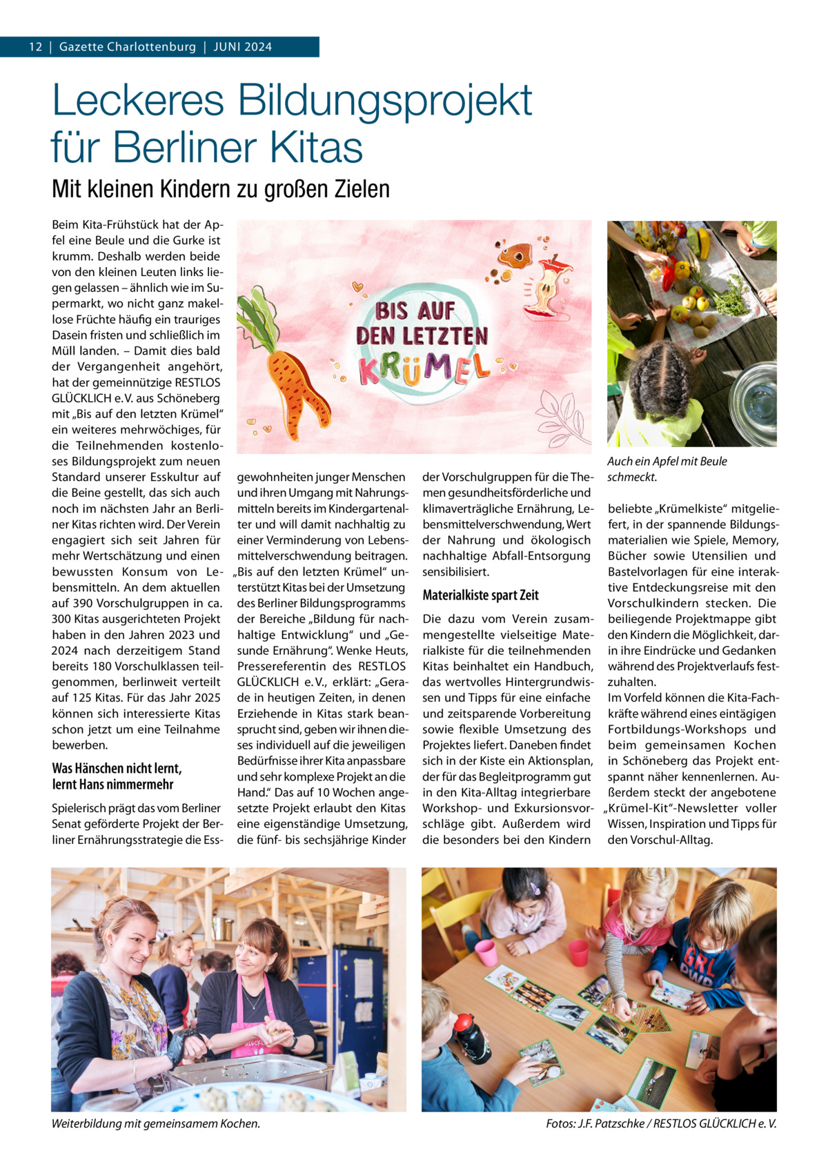 12  |  Gazette Charlottenburg  |  Juni 2024  Leckeres Bildungsprojekt für Berliner Kitas Mit kleinen Kindern zu großen Zielen Beim Kita-Frühstück hat der Apfel eine Beule und die Gurke ist krumm. Deshalb werden beide von den kleinen Leuten links liegen gelassen – ähnlich wie im Supermarkt, wo nicht ganz makellose Früchte häufig ein trauriges Dasein fristen und schließlich im Müll landen. – Damit dies bald der Vergangenheit angehört, hat der gemeinnützige RESTLOS GLÜCKLICH e. V. aus Schöneberg mit „Bis auf den letzten Krümel“ ein weiteres mehrwöchiges, für die Teilnehmenden kostenloses Bildungsprojekt zum neuen Standard unserer Esskultur auf gewohnheiten junger Menschen die Beine gestellt, das sich auch und ihren Umgang mit Nahrungsnoch im nächsten Jahr an Berli- mitteln bereits im Kindergartenalner Kitas richten wird. Der Verein ter und will damit nachhaltig zu engagiert sich seit Jahren für einer Verminderung von Lebensmehr Wertschätzung und einen mittelverschwendung beitragen. bewussten Konsum von Le- „Bis auf den letzten Krümel“ unbensmitteln. An dem aktuellen terstützt Kitas bei der Umsetzung auf 390 Vorschulgruppen in ca. des Berliner Bildungsprogramms 300 Kitas ausgerichteten Projekt der Bereiche „Bildung für nachhaben in den Jahren 2023 und haltige Entwicklung“ und „Ge2024 nach derzeitigem Stand sunde Ernährung“. Wenke Heuts, bereits 180 Vorschulklassen teil- Pressereferentin des RESTLOS genommen, berlinweit verteilt GLÜCKLICH e. V., erklärt: „Geraauf 125 Kitas. Für das Jahr 2025 de in heutigen Zeiten, in denen können sich interessierte Kitas Erziehende in Kitas stark beanschon jetzt um eine Teilnahme sprucht sind, geben wir ihnen diebewerben. ses individuell auf die jeweiligen Bedürfnisse ihrer Kita anpassbare Was Hänschen nicht lernt, und sehr komplexe Projekt an die lernt Hans nimmermehr Hand.“ Das auf 10 Wochen angeSpielerisch prägt das vom Berliner setzte Projekt erlaubt den Kitas Senat geförderte Projekt der Ber- eine eigenständige Umsetzung, liner Ernährungsstrategie die Ess- die fünf- bis sechsjährige Kinder  Weiterbildung mit gemeinsamem Kochen.�  der Vorschulgruppen für die Themen gesundheitsförderliche und klimaverträgliche Ernährung, Lebensmittelverschwendung, Wert der Nahrung und ökologisch nachhaltige Abfall-Entsorgung sensibilisiert.  Materialkiste spart Zeit Die dazu vom Verein zusammengestellte vielseitige Materialkiste für die teilnehmenden Kitas beinhaltet ein Handbuch, das wertvolles Hintergrundwissen und Tipps für eine einfache und zeitsparende Vorbereitung sowie flexible Umsetzung des Projektes liefert. Daneben findet sich in der Kiste ein Aktionsplan, der für das Begleitprogramm gut in den Kita-Alltag integrierbare Workshop- und Exkursionsvorschläge gibt. Außerdem wird die besonders bei den Kindern  Auch ein Apfel mit Beule schmeckt. beliebte „Krümelkiste“ mitgeliefert, in der spannende Bildungsmaterialien wie Spiele, Memory, Bücher sowie Utensilien und Bastelvorlagen für eine interaktive Entdeckungsreise mit den Vorschulkindern stecken. Die beiliegende Projektmappe gibt den Kindern die Möglichkeit, darin ihre Eindrücke und Gedanken während des Projektverlaufs festzuhalten. Im Vorfeld können die Kita-Fachkräfte während eines eintägigen Fortbildungs-Workshops und beim gemeinsamen Kochen in Schöneberg das Projekt entspannt näher kennenlernen. Außerdem steckt der angebotene „Krümel-Kit“-Newsletter voller Wissen, Inspiration und Tipps für den Vorschul-Alltag.  Fotos: J.F. Patzschke / RESTLOS GLÜCKLICH e. V.