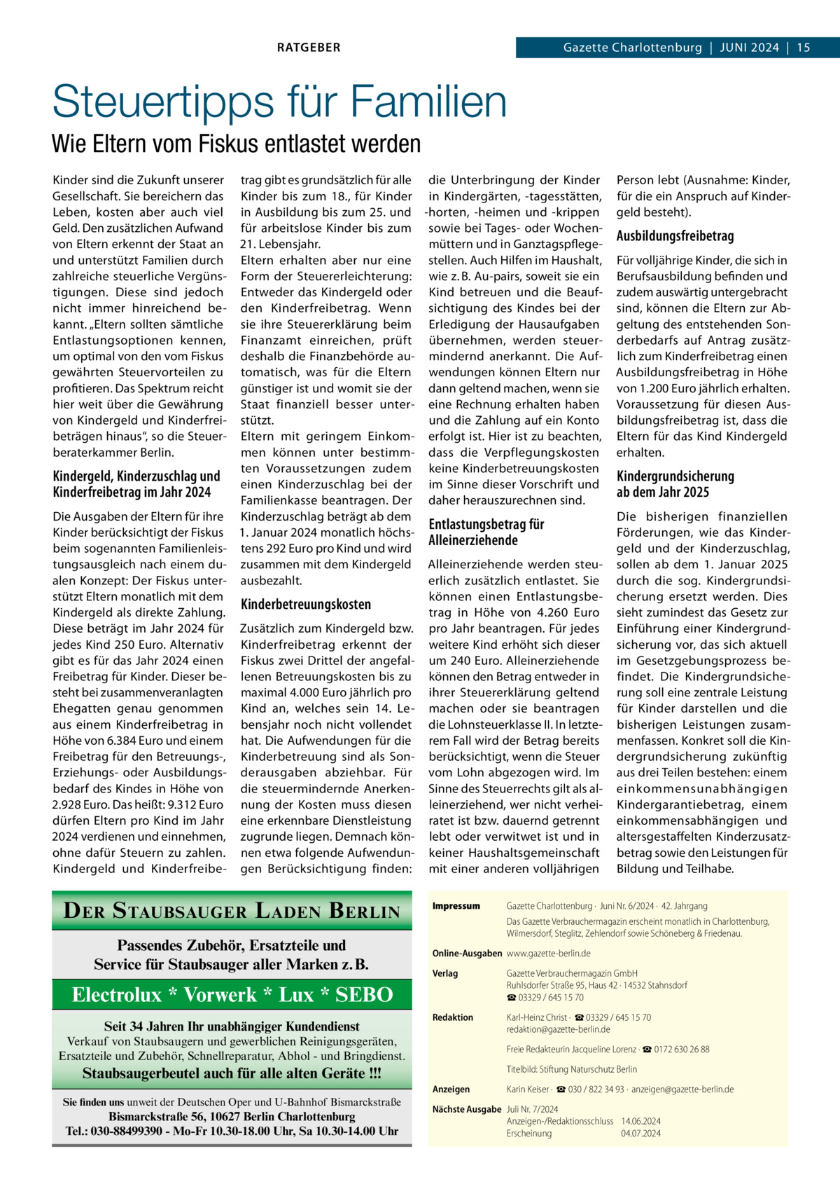 RATGEBER  Gazette Charlottenburg  |  Juni 2024  |  15  Steuertipps für Familien Wie Eltern vom Fiskus entlastet werden Kinder sind die Zukunft unserer Gesellschaft. Sie bereichern das Leben, kosten aber auch viel Geld. Den zusätzlichen Aufwand von Eltern erkennt der Staat an und unterstützt Familien durch zahlreiche steuerliche Vergünstigungen. Diese sind jedoch nicht immer hinreichend bekannt. „Eltern sollten sämtliche Entlastungsoptionen kennen, um optimal von den vom Fiskus gewährten Steuervorteilen zu profitieren. Das Spektrum reicht hier weit über die Gewährung von Kindergeld und Kinderfreibeträgen hinaus“, so die Steuerberaterkammer Berlin.  trag gibt es grundsätzlich für alle die Unterbringung der Kinder Kinder bis zum 18., für Kinder in Kindergärten, -tagesstätten, in Ausbildung bis zum 25. und -horten, -heimen und -krippen für arbeitslose Kinder bis zum sowie bei Tages- oder Wochen21. Lebensjahr. müttern und in GanztagspflegeEltern erhalten aber nur eine stellen. Auch Hilfen im Haushalt, Form der Steuererleichterung: wie z. B. Au-pairs, soweit sie ein Entweder das Kindergeld oder Kind betreuen und die Beaufden Kinderfreibetrag. Wenn sichtigung des Kindes bei der sie ihre Steuererklärung beim Erledigung der Hausaufgaben Finanzamt einreichen, prüft übernehmen, werden steuerdeshalb die Finanzbehörde au- mindernd anerkannt. Die Auftomatisch, was für die Eltern wendungen können Eltern nur günstiger ist und womit sie der dann geltend machen, wenn sie Staat finanziell besser unter- eine Rechnung erhalten haben stützt. und die Zahlung auf ein Konto Eltern mit geringem Einkom- erfolgt ist. Hier ist zu beachten, men können unter bestimm- dass die Verpflegungskosten ten Voraussetzungen zudem keine Kinderbetreuungskosten Kindergeld, Kinderzuschlag und einen Kinderzuschlag bei der im Sinne dieser Vorschrift und Kinderfreibetrag im Jahr 2024 Familienkasse beantragen. Der daher herauszurechnen sind. Die Ausgaben der Eltern für ihre Kinderzuschlag beträgt ab dem Entlastungsbetrag für Kinder berücksichtigt der Fiskus 1. Januar 2024 monatlich höchsAlleinerziehende beim sogenannten Familienleis- tens 292 Euro pro Kind und wird tungsausgleich nach einem du- zusammen mit dem Kindergeld Alleinerziehende werden steualen Konzept: Der Fiskus unter- ausbezahlt. erlich zusätzlich entlastet. Sie stützt Eltern monatlich mit dem können einen EntlastungsbeKinderbetreuungskosten Kindergeld als direkte Zahlung. trag in Höhe von 4.260  Euro Diese beträgt im Jahr 2024 für Zusätzlich zum Kindergeld bzw. pro Jahr beantragen. Für jedes jedes Kind 250 Euro. Alternativ Kinderfreibetrag erkennt der weitere Kind erhöht sich dieser gibt es für das Jahr 2024 einen Fiskus zwei Drittel der angefal- um 240 Euro. Alleinerziehende Freibetrag für Kinder. Dieser be- lenen Betreuungskosten bis zu können den Betrag entweder in steht bei zusammenveranlagten maximal 4.000 Euro jährlich pro ihrer Steuererklärung geltend Ehegatten genau genommen Kind an, welches sein 14.  Le- machen oder sie beantragen aus einem Kinderfreibetrag in bensjahr noch nicht vollendet die Lohnsteuerklasse II. In letzteHöhe von 6.384 Euro und einem hat. Die Aufwendungen für die rem Fall wird der Betrag bereits Freibetrag für den Betreuungs-, Kinderbetreuung sind als Son- berücksichtigt, wenn die Steuer Erziehungs- oder Ausbildungs- derausgaben abziehbar. Für vom Lohn abgezogen wird. Im bedarf des Kindes in Höhe von die steuermindernde Anerken- Sinne des Steuerrechts gilt als al2.928 Euro. Das heißt: 9.312 Euro nung der Kosten muss diesen leinerziehend, wer nicht verheidürfen Eltern pro Kind im Jahr eine erkennbare Dienstleistung ratet ist bzw. dauernd getrennt 2024 verdienen und einnehmen, zugrunde liegen. Demnach kön- lebt oder verwitwet ist und in ohne dafür Steuern zu zahlen. nen etwa folgende Aufwendun- keiner Haushaltsgemeinschaft Kindergeld und Kinderfreibe- gen Berücksichtigung finden: mit einer anderen volljährigen  D ER S TAUBSAUGER L ADEN B ERLIN Passendes Zubehör, Ersatzteile und Service für Staubsauger aller Marken z.B.  Impressum	  Person lebt (Ausnahme: Kinder, für die ein Anspruch auf Kindergeld besteht).  Ausbildungsfreibetrag Für volljährige Kinder, die sich in Berufsausbildung befinden und zudem auswärtig untergebracht sind, können die Eltern zur Abgeltung des entstehenden Sonderbedarfs auf Antrag zusätzlich zum Kinderfreibetrag einen Ausbildungsfreibetrag in Höhe von 1.200 Euro jährlich erhalten. Voraussetzung für diesen Ausbildungsfreibetrag ist, dass die Eltern für das Kind Kindergeld erhalten.  Kindergrundsicherung ab dem Jahr 2025 Die bisherigen finanziellen Förderungen, wie das Kindergeld und der Kinderzuschlag, sollen ab dem 1.  Januar 2025 durch die sog. Kindergrundsicherung ersetzt werden. Dies sieht zumindest das Gesetz zur Einführung einer Kindergrundsicherung vor, das sich aktuell im Gesetzgebungsprozess befindet. Die Kindergrundsicherung soll eine zentrale Leistung für Kinder darstellen und die bisherigen Leistungen zusammenfassen. Konkret soll die Kindergrundsicherung zukünftig aus drei Teilen bestehen: einem einkommensunabhängigen Kindergarantiebetrag, einem einkommensabhängigen und altersgestaffelten Kinderzusatzbetrag sowie den Leistungen für Bildung und Teilhabe.  Gazette Charlottenburg ·  Juni Nr. 6/2024 ·  42. Jahrgang Das Gazette Verbrauchermagazin erscheint monatlich in Charlottenburg, Wilmersdorf, Steglitz, Zehlendorf sowie Schöneberg & Friedenau.  Online-Ausgaben	www.gazette-berlin.de Verlag	  Gazette Verbrauchermagazin GmbH Ruhlsdorfer Straße 95, Haus 42 · 14532 Stahnsdorf ☎ 03329 / 645 15 70  Redaktion	  Verkauf von Staubsaugern und gewerblichen Reinigungsgeräten, Ersatzteile und Zubehör, Schnellreparatur, Abhol - und Bringdienst.  Karl-Heinz Christ ·  ☎ 03329 / 645 15 70 redaktion@gazette-berlin.de  	  Freie Redakteurin Jacqueline Lorenz · ☎ 0172 630 26 88  Staubsaugerbeutel auch für alle alten Geräte !!!  	  Titelbild: Stiftung Naturschutz Berlin  Anzeigen	  Karin Keiser ·  ☎ 030 / 822 34 93 ·  anzeigen@gazette-berlin.de  Electrolux * Vorwerk * Lux * SEBO Seit 34 Jahren Ihr unabhängiger Kundendienst  Sie finden uns unweit der Deutschen Oper und U-Bahnhof Bismarckstraße  Bismarckstraße 56, 10627 Berlin Charlottenburg Tel.: 030-88499390 - Mo-Fr 10.30-18.00 Uhr, Sa 10.30-14.00 Uhr  Nächste Ausgabe	 Juli Nr. 7/2024 Anzeigen-/Redaktionsschluss	14.06.2024 Erscheinung	04.07.2024