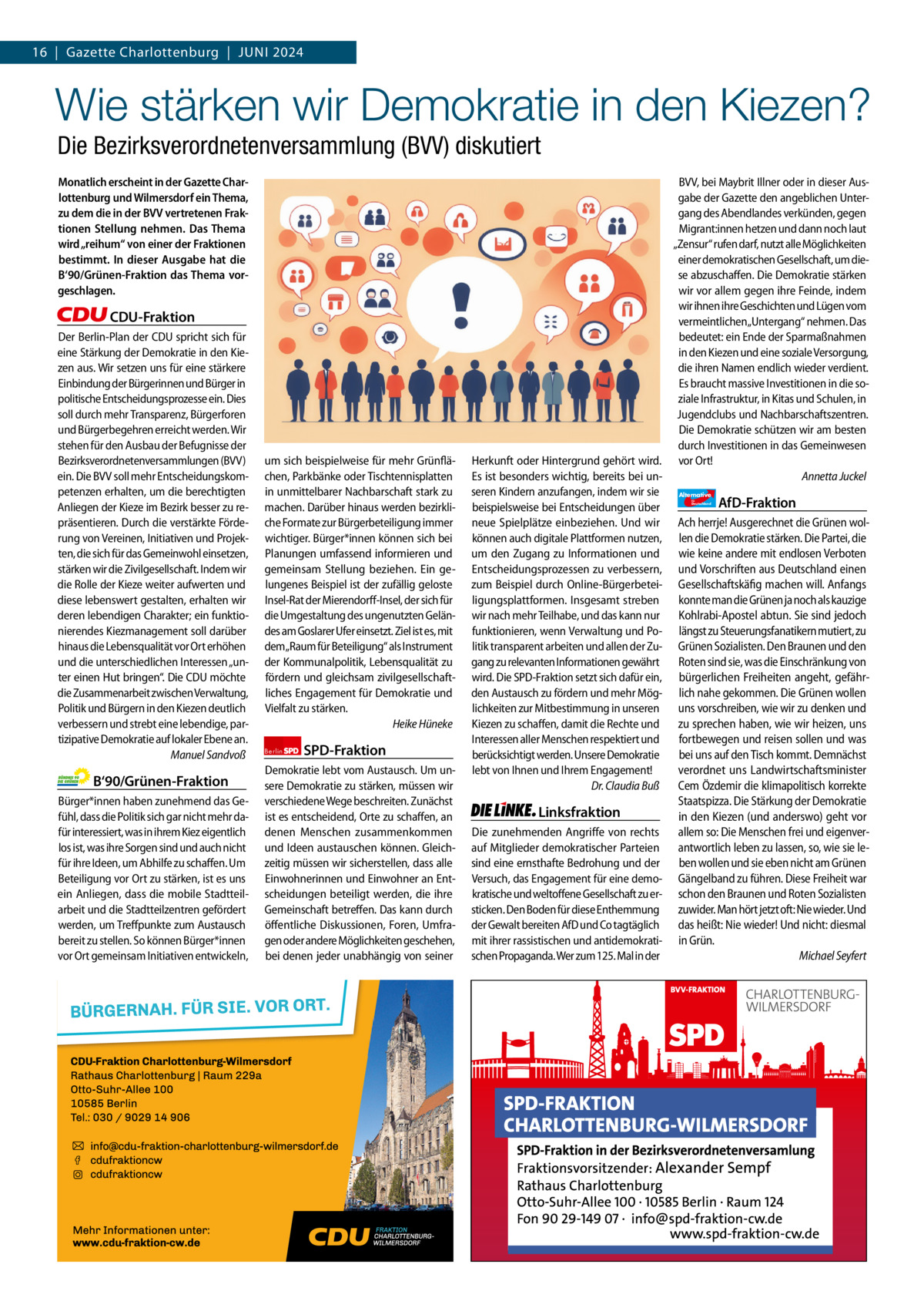 16  |  Gazette Gazette Charlottenburg Charlottenburg  |  Juni & Wilmersdorf 2024 6  www.gazette-berlin.de  Wie stärken wir Demokratie in den Kiezen? Die Bezirksverordnetenversammlung (BVV) diskutiert Monatlich erscheint in der Gazette Charlottenburg und Wilmersdorf ein Thema, zu dem die in der BVV vertretenen Fraktionen Stellung nehmen. Das Thema wird „reihum“ von einer der Fraktionen bestimmt. In dieser Ausgabe hat die B‘90/Grünen-Fraktion das Thema vorgeschlagen.  CDU-Fraktion Der Berlin-Plan der CDU spricht sich für eine Stärkung der Demokratie in den Kiezen aus. Wir setzen uns für eine stärkere Einbindung der Bürgerinnen und Bürger in politische Entscheidungsprozesse ein. Dies soll durch mehr Transparenz, Bürgerforen und Bürgerbegehren erreicht werden. Wir stehen für den Ausbau der Befugnisse der Bezirksverordnetenversammlungen (BVV) ein. Die BVV soll mehr Entscheidungskompetenzen erhalten, um die berechtigten Anliegen der Kieze im Bezirk besser zu repräsentieren. Durch die verstärkte Förderung von Vereinen, Initiativen und Projekten, die sich für das Gemeinwohl einsetzen, stärken wir die Zivilgesellschaft. Indem wir die Rolle der Kieze weiter aufwerten und diese lebenswert gestalten, erhalten wir deren lebendigen Charakter; ein funktionierendes Kiezmanagement soll darüber hinaus die Lebensqualität vor Ort erhöhen und die unterschiedlichen Interessen „unter einen Hut bringen“. Die CDU möchte die Zusammenarbeit zwischen Verwaltung, Politik und Bürgern in den Kiezen deutlich verbessern und strebt eine lebendige, partizipative Demokratie auf lokaler Ebene an. Manuel Sandvoß  B‘90/Grünen-Fraktion Bürger*innen haben zunehmend das Gefühl, dass die Politik sich gar nicht mehr dafür interessiert, was in ihrem Kiez eigentlich los ist, was ihre Sorgen sind und auch nicht für ihre Ideen, um Abhilfe zu schaffen. Um Beteiligung vor Ort zu stärken, ist es uns ein Anliegen, dass die mobile Stadtteilarbeit und die Stadtteilzentren gefördert werden, um Treffpunkte zum Austausch bereit zu stellen. So können Bürger*innen vor Ort gemeinsam Initiativen entwickeln,  1.200 ohne Bild 1.100 mit Bild Vorwort Grüne SPD CDU FDP Linke AfD  -1131 1340 1117 1111 1111  um sich beispielweise für mehr Grünflächen, Parkbänke oder Tischtennisplatten in unmittelbarer Nachbarschaft stark zu machen. Darüber hinaus werden bezirkliche Formate zur Bürgerbeteiligung immer wichtiger. Bürger*innen können sich bei Planungen umfassend informieren und gemeinsam Stellung beziehen. Ein gelungenes Beispiel ist der zufällig geloste Insel-Rat der Mierendorff-Insel, der sich für die Umgestaltung des ungenutzten Geländes am Goslarer Ufer einsetzt. Ziel ist es, mit dem„Raum für Beteiligung“ als Instrument der Kommunalpolitik, Lebensqualität zu fördern und gleichsam zivilgesellschaftliches Engagement für Demokratie und Vielfalt zu stärken. Heike Hüneke Berlin  SPD-Fraktion  Demokratie lebt vom Austausch. Um unsere Demokratie zu stärken, müssen wir verschiedene Wege beschreiten. Zunächst ist es entscheidend, Orte zu schaffen, an denen Menschen zusammenkommen und Ideen austauschen können. Gleichzeitig müssen wir sicherstellen, dass alle Einwohnerinnen und Einwohner an Entscheidungen beteiligt werden, die ihre Gemeinschaft betreffen. Das kann durch öffentliche Diskussionen, Foren, Umfragen oder andere Möglichkeiten geschehen, bei denen jeder unabhängig von seiner  BVV, bei Maybrit Illner oder in dieser Ausgabe der Gazette den angeblichen Untergang des Abendlandes verkünden, gegen Migrant:innen hetzen und dann noch laut „Zensur“ rufen darf, nutzt alle Möglichkeiten einer demokratischen Gesellschaft, um diese abzuschaffen. Die Demokratie stärken wir vor allem gegen ihre Feinde, indem wir ihnen ihre Geschichten und Lügen vom vermeintlichen„Untergang“ nehmen. Das bedeutet: ein Ende der Sparmaßnahmen in den Kiezen und eine soziale Versorgung, die ihren Namen endlich wieder verdient. Es braucht massive Investitionen in die soziale Infrastruktur, in Kitas und Schulen, in Jugendclubs und Nachbarschaftszentren. Die Demokratie schützen wir am besten durch Investitionen in das Gemeinwesen Herkunft oder Hintergrund gehört wird. vor Ort! Annetta Juckel Es ist besonders wichtig, bereits bei unseren Kindern anzufangen, indem wir sie Alternative AfD-Fraktion beispielsweise bei Entscheidungen über neue Spielplätze einbeziehen. Und wir Ach herrje! Ausgerechnet die Grünen wolkönnen auch digitale Plattformen nutzen, len die Demokratie stärken. Die Partei, die um den Zugang zu Informationen und wie keine andere mit endlosen Verboten Entscheidungsprozessen zu verbessern, und Vorschriften aus Deutschland einen zum Beispiel durch Online-Bürgerbetei- Gesellschaftskäfig machen will. Anfangs ligungsplattformen. Insgesamt streben konnte man die Grünen ja noch als kauzige wir nach mehr Teilhabe, und das kann nur Kohlrabi-Apostel abtun. Sie sind jedoch funktionieren, wenn Verwaltung und Po- längst zu Steuerungsfanatikern mutiert, zu litik transparent arbeiten und allen der Zu- Grünen Sozialisten. Den Braunen und den gang zu relevanten Informationen gewährt Roten sind sie, was die Einschränkung von wird. Die SPD-Fraktion setzt sich dafür ein, bürgerlichen Freiheiten angeht, gefährden Austausch zu fördern und mehr Mög- lich nahe gekommen. Die Grünen wollen lichkeiten zur Mitbestimmung in unseren uns vorschreiben, wie wir zu denken und Kiezen zu schaffen, damit die Rechte und zu sprechen haben, wie wir heizen, uns Interessen aller Menschen respektiert und fortbewegen und reisen sollen und was berücksichtigt werden. Unsere Demokratie bei uns auf den Tisch kommt. Demnächst lebt von Ihnen und Ihrem Engagement! verordnet uns Landwirtschaftsminister Dr. Claudia Buß Cem Özdemir die klimapolitisch korrekte Staatspizza. Die Stärkung der Demokratie Linksfraktion in den Kiezen (und anderswo) geht vor Die zunehmenden Angriffe von rechts allem so: Die Menschen frei und eigenverauf Mitglieder demokratischer Parteien antwortlich leben zu lassen, so, wie sie lesind eine ernsthafte Bedrohung und der ben wollen und sie eben nicht am Grünen Versuch, das Engagement für eine demo- Gängelband zu führen. Diese Freiheit war kratische und weltoffene Gesellschaft zu er- schon den Braunen und Roten Sozialisten sticken. Den Boden für diese Enthemmung zuwider. Man hört jetzt oft: Nie wieder. Und der Gewalt bereiten AfD und Co tagtäglich das heißt: Nie wieder! Und nicht: diesmal mit ihrer rassistischen und antidemokrati- in Grün. schen Propaganda. Wer zum 125. Mal in der Michael Seyfert für  Deutschland