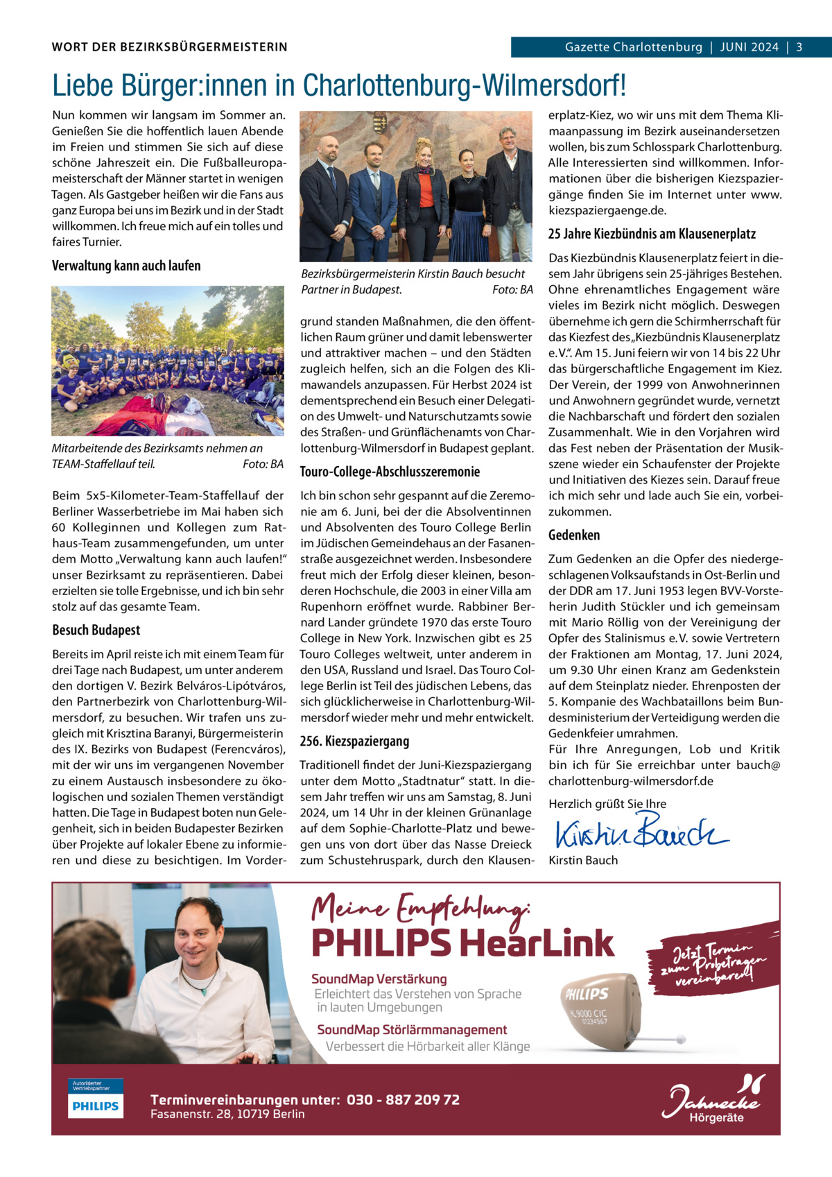 WORT DER BEZIRKSBÜRGERMEISTERIN DAS WORT DER BEZIRKSBÜRGERMEISTERIN  Gazette Charlottenburg  |  JUNI Gazette Wilmersdorf | Juni2024  |  3 2024 | 3  Liebe Bürger:innen in Charlottenburg-Wilmersdorf! Nun kommen wir langsam im Sommer an. Genießen Sie die hoffentlich lauen Abende im Freien und stimmen Sie sich auf diese schöne Jahreszeit ein. Die Fußballeuropameisterschaft der Männer startet in wenigen Tagen. Als Gastgeber heißen wir die Fans aus ganz Europa bei uns im Bezirk und in der Stadt willkommen. Ich freue mich auf ein tolles und faires Turnier.  Verwaltung kann auch laufen  Mitarbeitende des Bezirksamts nehmen an TEAM-Staffellauf teil. Foto: BA Beim 5x5-Kilometer-Team-Staffellauf der Berliner Wasserbetriebe im Mai haben sich 60  Kolleginnen und Kollegen zum Rathaus-Team zusammengefunden, um unter dem Motto „Verwaltung kann auch laufen!“ unser Bezirksamt zu repräsentieren. Dabei erzielten sie tolle Ergebnisse, und ich bin sehr stolz auf das gesamte Team.  Besuch Budapest Bereits im April reiste ich mit einem Team für drei Tage nach Budapest, um unter anderem den dortigen V. Bezirk Belváros-Lipótváros, den Partnerbezirk von Charlottenburg-Wilmersdorf, zu besuchen. Wir trafen uns zugleich mit Krisztina Baranyi, Bürgermeisterin des IX. Bezirks von Budapest (Ferencváros), mit der wir uns im vergangenen November zu einem Austausch insbesondere zu ökologischen und sozialen Themen verständigt hatten. Die Tage in Budapest boten nun Gelegenheit, sich in beiden Budapester Bezirken über Projekte auf lokaler Ebene zu informieren und diese zu besichtigen. Im Vorder erplatz-Kiez, wo wir uns mit dem Thema Klimaanpassung im Bezirk auseinandersetzen wollen, bis zum Schlosspark Charlottenburg. Alle Interessierten sind willkommen. Informationen über die bisherigen Kiezspaziergänge finden Sie im Internet unter www. kiezspaziergaenge.de.  25 Jahre Kiezbündnis am Klausenerplatz Bezirksbürgermeisterin Kirstin Bauch besucht Partner in Budapest. Foto: BA grund standen Maßnahmen, die den öffentlichen Raum grüner und damit lebenswerter und attraktiver machen – und den Städten zugleich helfen, sich an die Folgen des Klimawandels anzupassen. Für Herbst 2024 ist dementsprechend ein Besuch einer Delegation des Umwelt- und Naturschutzamts sowie des Straßen- und Grünflächenamts von Charlottenburg-Wilmersdorf in Budapest geplant.  Touro-College-Abschlusszeremonie Ich bin schon sehr gespannt auf die Zeremonie am 6. Juni, bei der die Absolventinnen und Absolventen des Touro College Berlin im Jüdischen Gemeindehaus an der Fasanenstraße ausgezeichnet werden. Insbesondere freut mich der Erfolg dieser kleinen, besonderen Hochschule, die 2003 in einer Villa am Rupenhorn eröffnet wurde. Rabbiner Bernard Lander gründete 1970 das erste Touro College in New York. Inzwischen gibt es 25 Touro Colleges weltweit, unter anderem in den USA, Russland und Israel. Das Touro College Berlin ist Teil des jüdischen Lebens, das sich glücklicherweise in Charlottenburg-Wilmersdorf wieder mehr und mehr entwickelt.  256. Kiezspaziergang Traditionell findet der Juni-Kiezspaziergang unter dem Motto „Stadtnatur“ statt. In diesem Jahr treffen wir uns am Samstag, 8. Juni 2024, um 14 Uhr in der kleinen Grünanlage auf dem Sophie-Charlotte-Platz und bewegen uns von dort über das Nasse Dreieck zum Schustehruspark, durch den Klausen Das Kiezbündnis Klausenerplatz feiert in diesem Jahr übrigens sein 25-jähriges Bestehen. Ohne ehrenamtliches Engagement wäre vieles im Bezirk nicht möglich. Deswegen übernehme ich gern die Schirmherrschaft für das Kiezfest des „Kiezbündnis Klausenerplatz e. V.“. Am 15. Juni feiern wir von 14 bis 22 Uhr das bürgerschaftliche Engagement im Kiez. Der Verein, der 1999 von Anwohnerinnen und Anwohnern gegründet wurde, vernetzt die Nachbarschaft und fördert den sozialen Zusammenhalt. Wie in den Vorjahren wird das Fest neben der Präsentation der Musikszene wieder ein Schaufenster der Projekte und Initiativen des Kiezes sein. Darauf freue ich mich sehr und lade auch Sie ein, vorbeizukommen.  Gedenken Zum Gedenken an die Opfer des niedergeschlagenen Volksaufstands in Ost-Berlin und der DDR am 17. Juni 1953 legen BVV-Vorsteherin Judith Stückler und ich gemeinsam mit Mario Röllig von der Vereinigung der Opfer des Stalinismus e. V. sowie Vertretern der Fraktionen am Montag, 17.  Juni 2024, um 9.30 Uhr einen Kranz am Gedenkstein auf dem Steinplatz nieder. Ehrenposten der 5. Kompanie des Wachbataillons beim Bundesministerium der Verteidigung werden die Gedenkfeier umrahmen. Für Ihre Anregungen, Lob und Kritik bin ich für Sie erreichbar unter bauch@ charlottenburg-wilmersdorf.de Herzlich grüßt Sie Ihre       Kirstin Bauch  www.gazette-berlin.de