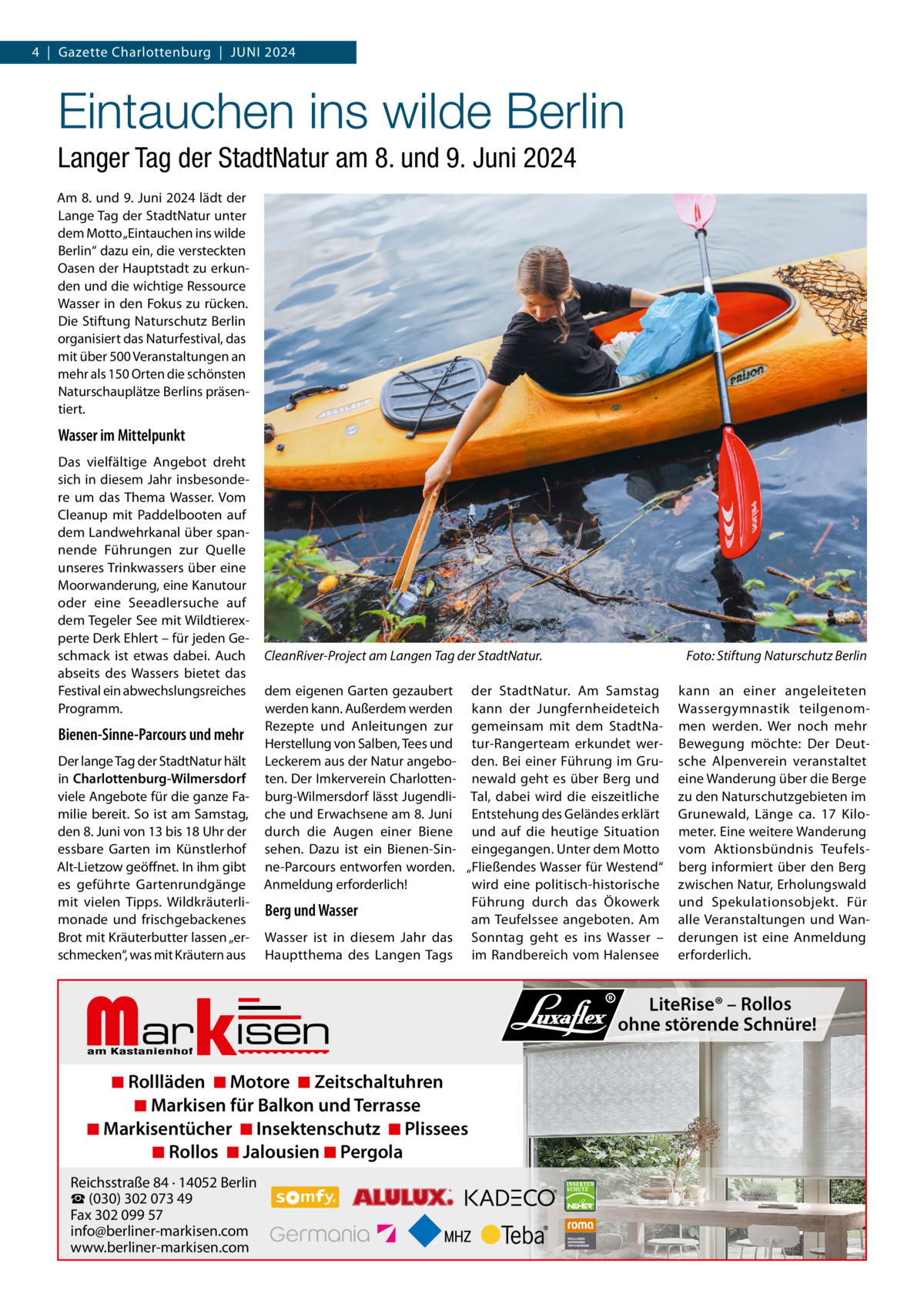 4  |  Gazette Charlottenburg  |  JUNI 2024  Eintauchen ins wilde Berlin Langer Tag der StadtNatur am 8. und 9. Juni 2024 Am 8. und 9. Juni 2024 lädt der Lange Tag der StadtNatur unter dem Motto „Eintauchen ins wilde Berlin“ dazu ein, die versteckten Oasen der Hauptstadt zu erkunden und die wichtige Ressource Wasser in den Fokus zu rücken. Die Stiftung Naturschutz Berlin organisiert das Naturfestival, das mit über 500 Veranstaltungen an mehr als 150 Orten die schönsten Naturschauplätze Berlins präsentiert.  Wasser im Mittelpunkt Das vielfältige Angebot dreht sich in diesem Jahr insbesondere um das Thema Wasser. Vom Cleanup mit Paddelbooten auf dem Landwehrkanal über spannende Führungen zur Quelle unseres Trinkwassers über eine Moorwanderung, eine Kanutour oder eine Seeadlersuche auf dem Tegeler See mit Wildtierexperte Derk Ehlert – für jeden Geschmack ist etwas dabei. Auch abseits des Wassers bietet das Festival ein abwechslungsreiches Programm.  Bienen-Sinne-Parcours und mehr Der lange Tag der StadtNatur hält in Charlottenburg-Wilmersdorf viele Angebote für die ganze Familie bereit. So ist am Samstag, den 8. Juni von 13 bis 18 Uhr der essbare Garten im Künstlerhof Alt-Lietzow geöffnet. In ihm gibt es geführte Gartenrundgänge mit vielen Tipps. Wildkräuterlimonade und frischgebackenes Brot mit Kräuterbutter lassen „erschmecken“, was mit Kräutern aus  CleanRiver-Project am Langen Tag der StadtNatur. dem eigenen Garten gezaubert der StadtNatur. Am Samstag werden kann. Außerdem werden kann der Jungfernheideteich Rezepte und Anleitungen zur gemeinsam mit dem StadtNaHerstellung von Salben, Tees und tur-Rangerteam erkundet werLeckerem aus der Natur angebo- den. Bei einer Führung im Gruten. Der Imkerverein Charlotten- newald geht es über Berg und burg-Wilmersdorf lässt Jugendli- Tal, dabei wird die eiszeitliche che und Erwachsene am 8. Juni Entstehung des Geländes erklärt durch die Augen einer Biene und auf die heutige Situation sehen. Dazu ist ein Bienen-Sin- eingegangen. Unter dem Motto ne-Parcours entworfen worden. „Fließendes Wasser für Westend“ Anmeldung erforderlich! wird eine politisch-historische Führung durch das Ökowerk Berg und Wasser am Teufelssee angeboten. Am Wasser ist in diesem Jahr das Sonntag geht es ins Wasser – Hauptthema des Langen Tags im Randbereich vom Halensee  Markisen  ◾ Rollläden ◾ Motore ◾ Zeitschaltuhren ◾ Markisen für Balkon und Terrasse ◾ Markisentücher ◾ Insektenschutz ◾ Plissees ◾ Rollos ◾ Jalousien ◾ Pergola  Reichsstraße 84 · 14052 Berlin ☎ (030) 302 073 49 Fax 302 099 57 info@berliner-markisen.com www.berliner-markisen.com  Foto: Stiftung Naturschutz Berlin kann an einer angeleiteten Wassergymnastik teilgenommen werden. Wer noch mehr Bewegung möchte: Der Deutsche Alpenverein veranstaltet eine Wanderung über die Berge zu den Naturschutzgebieten im Grunewald, Länge ca. 17  Kilometer. Eine weitere Wanderung vom Aktionsbündnis Teufelsberg informiert über den Berg zwischen Natur, Erholungswald und Spekulationsobjekt. Für alle Veranstaltungen und Wanderungen ist eine Anmeldung erforderlich.  LiteRise® – Rollos ohne störende Schnüre!