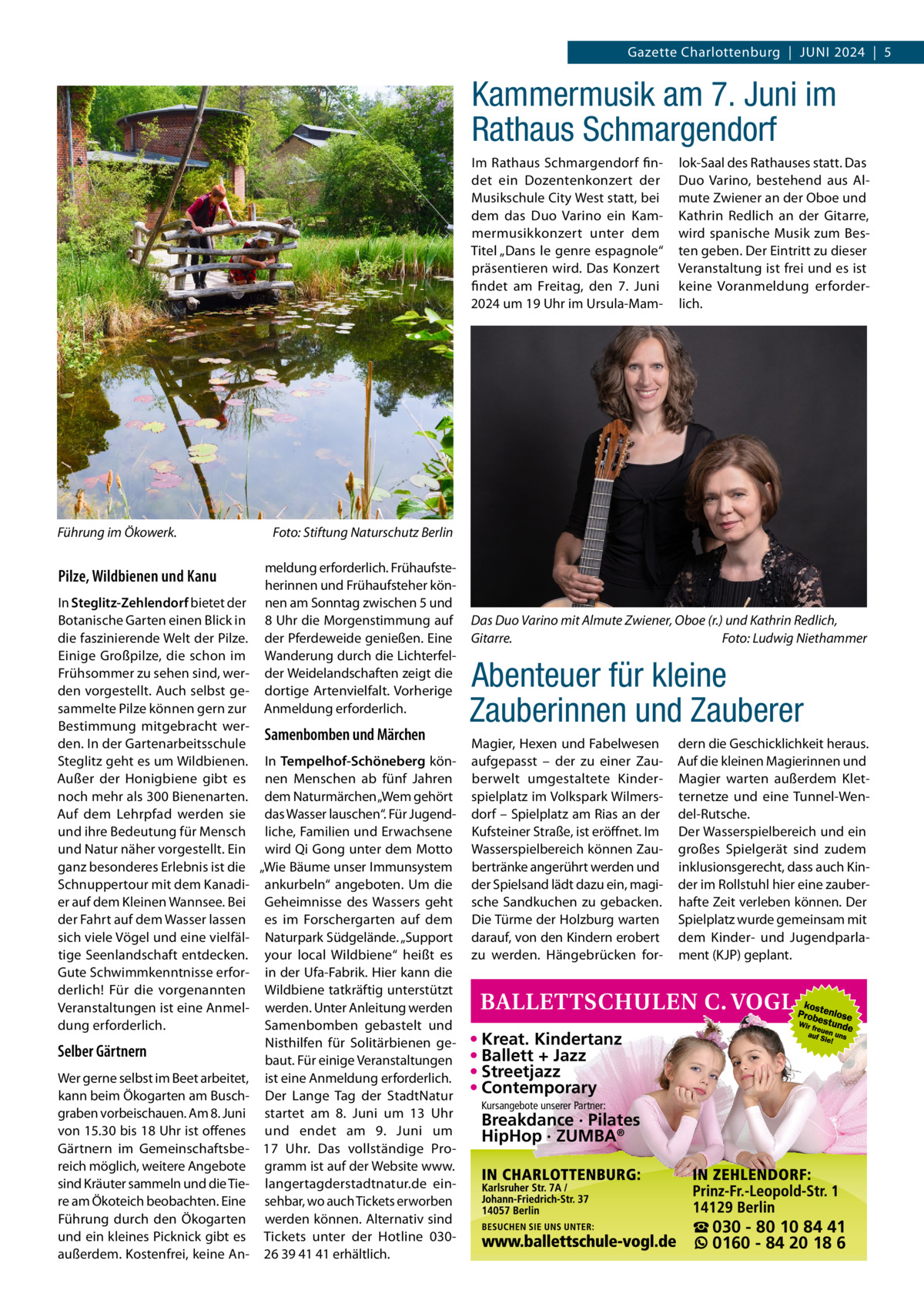 Gazette Charlottenburg  |  Juni 2024  |  5  Kammermusik am 7. Juni im Rathaus Schmargendorf Im Rathaus Schmargendorf findet ein Dozentenkonzert der Musikschule City West statt, bei dem das Duo Varino ein Kammermusikkonzert unter dem Titel „Dans le genre espagnole“ präsentieren wird. Das Konzert findet am Freitag, den 7.  Juni 2024 um 19 Uhr im Ursula-Mam Führung im Ökowerk.�  Pilze, Wildbienen und Kanu  lok-Saal des Rathauses statt. Das Duo Varino, bestehend aus Almute Zwiener an der Oboe und Kathrin Redlich an der Gitarre, wird spanische Musik zum Besten geben. Der Eintritt zu dieser Veranstaltung ist frei und es ist keine Voranmeldung erforderlich.  Foto: Stiftung Naturschutz Berlin meldung erforderlich. Frühaufsteherinnen und Frühaufsteher können am Sonntag zwischen 5 und 8 Uhr die Morgenstimmung auf der Pferdeweide genießen. Eine Wanderung durch die Lichterfelder Weidelandschaften zeigt die dortige Artenvielfalt. Vorherige Anmeldung erforderlich.  In Steglitz-Zehlendorf bietet der Botanische Garten einen Blick in die faszinierende Welt der Pilze. Einige Großpilze, die schon im Frühsommer zu sehen sind, werden vorgestellt. Auch selbst gesammelte Pilze können gern zur Bestimmung mitgebracht werSamenbomben und Märchen den. In der Gartenarbeitsschule Steglitz geht es um Wildbienen. In Tempelhof-Schöneberg könAußer der Honigbiene gibt es nen Menschen ab fünf Jahren noch mehr als 300 Bienenarten. dem Naturmärchen „Wem gehört Auf dem Lehrpfad werden sie das Wasser lauschen“. Für Jugendund ihre Bedeutung für Mensch liche, Familien und Erwachsene und Natur näher vorgestellt. Ein wird Qi Gong unter dem Motto ganz besonderes Erlebnis ist die „Wie Bäume unser Immunsystem Schnuppertour mit dem Kanadi- ankurbeln“ angeboten. Um die er auf dem Kleinen Wannsee. Bei Geheimnisse des Wassers geht der Fahrt auf dem Wasser lassen es im Forschergarten auf dem sich viele Vögel und eine vielfäl- Naturpark Südgelände. „Support tige Seenlandschaft entdecken. your local Wildbiene“ heißt es Gute Schwimmkenntnisse erfor- in der Ufa-Fabrik. Hier kann die derlich! Für die vorgenannten Wildbiene tatkräftig unterstützt Veranstaltungen ist eine Anmel- werden. Unter Anleitung werden Samenbomben gebastelt und dung erforderlich. Nisthilfen für Solitärbienen geSelber Gärtnern baut. Für einige Veranstaltungen Wer gerne selbst im Beet arbeitet, ist eine Anmeldung erforderlich. kann beim Ökogarten am Busch- Der Lange Tag der StadtNatur graben vorbeischauen. Am 8. Juni startet am 8.  Juni um 13  Uhr von 15.30 bis 18 Uhr ist offenes und endet am 9.  Juni um Gärtnern im Gemeinschaftsbe- 17  Uhr. Das vollständige Proreich möglich, weitere Angebote gramm ist auf der Website www. sind Kräuter sammeln und die Tie- langertagderstadtnatur.de einre am Ökoteich beobachten. Eine sehbar, wo auch Tickets erworben Führung durch den Ökogarten werden können. Alternativ sind und ein kleines Picknick gibt es Tickets unter der Hotline 030außerdem. Kostenfrei, keine An- 26 39 41 41 erhältlich.  Das Duo Varino mit Almute Zwiener, Oboe (r.) und Kathrin Redlich, Gitarre. � Foto: Ludwig Niethammer  Abenteuer für kleine Zauberinnen und Zauberer Magier, Hexen und Fabelwesen aufgepasst – der zu einer Zauberwelt umgestaltete Kinderspielplatz im Volkspark Wilmersdorf – Spielplatz am Rias an der Kufsteiner Straße, ist eröffnet. Im Wasserspielbereich können Zaubertränke angerührt werden und der Spielsand lädt dazu ein, magische Sandkuchen zu gebacken. Die Türme der Holzburg warten darauf, von den Kindern erobert zu werden. Hängebrücken for dern die Geschicklichkeit heraus. Auf die kleinen Magierinnen und Magier warten außerdem Kletternetze und eine Tunnel-Wendel-Rutsche. Der Wasserspielbereich und ein großes Spielgerät sind zudem inklusionsgerecht, dass auch Kinder im Rollstuhl hier eine zauberhafte Zeit verleben können. Der Spielplatz wurde gemeinsam mit dem Kinder- und Jugendparlament (KJP) geplant.  • Kreat. Kindertanz • Ballett + Jazz • Streetjazz • Contemporary Kursangebote unserer Partner:  Breakdance · Pilates HipHop · ZUMBA®  ☎ 030 - 80 10 84 41 0160 - 84 20 18 6