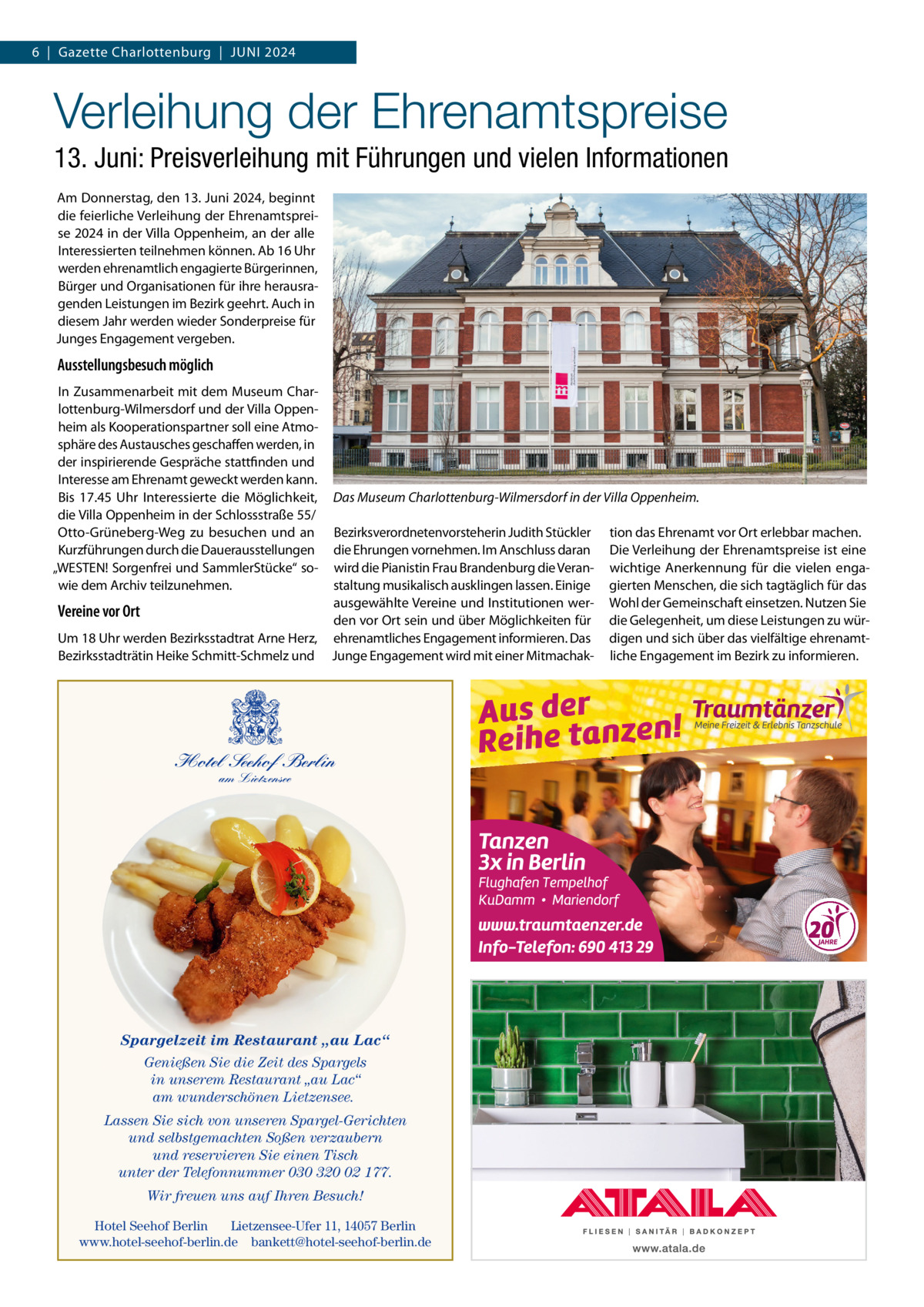 6  |  Gazette Charlottenburg  |  JUNI 2024  Verleihung der Ehrenamtspreise 13. Juni: Preisverleihung mit Führungen und vielen Informationen Am Donnerstag, den 13. Juni 2024, beginnt die feierliche Verleihung der Ehrenamtspreise 2024 in der Villa Oppenheim, an der alle Interessierten teilnehmen können. Ab 16 Uhr werden ehrenamtlich engagierte Bürgerinnen, Bürger und Organisationen für ihre herausragenden Leistungen im Bezirk geehrt. Auch in diesem Jahr werden wieder Sonderpreise für Junges Engagement vergeben.  Ausstellungsbesuch möglich In Zusammenarbeit mit dem Museum Charlottenburg-Wilmersdorf und der Villa Oppenheim als Kooperationspartner soll eine Atmosphäre des Austausches geschaffen werden, in der inspirierende Gespräche stattfinden und Interesse am Ehrenamt geweckt werden kann. Bis 17.45  Uhr Interessierte die Möglichkeit, die Villa Oppenheim in der Schlossstraße 55/ Otto-Grüneberg-Weg zu besuchen und an Kurzführungen durch die Dauerausstellungen „WESTEN! Sorgenfrei und SammlerStücke“ sowie dem Archiv teilzunehmen.  Vereine vor Ort Um 18 Uhr werden Bezirksstadtrat Arne Herz, Bezirksstadträtin Heike Schmitt-Schmelz und  Das Museum Charlottenburg-Wilmersdorf in der Villa Oppenheim. Bezirksverordnetenvorsteherin Judith Stückler die Ehrungen vornehmen. Im Anschluss daran wird die Pianistin Frau Brandenburg die Veranstaltung musikalisch ausklingen lassen. Einige ausgewählte Vereine und Institutionen werden vor Ort sein und über Möglichkeiten für ehrenamtliches Engagement informieren. Das Junge Engagement wird mit einer Mitmachak Hotel Seehof Berlin am Lietzensee  Spargelzeit im Restaurant „au Lac“ Genießen Sie die Zeit des Spargels in unserem Restaurant „au Lac“ am wunderschönen Lietzensee. Lassen Sie sich von unseren Spargel-Gerichten und selbstgemachten Soßen verzaubern und reservieren Sie einen Tisch unter der Telefonnummer 030 320 02 177. Wir freuen uns auf Ihren Besuch! Hotel Seehof Berlin Lietzensee-Ufer 11, 14057 Berlin www.hotel-seehof-berlin.de bankett@hotel-seehof-berlin.de  tion das Ehrenamt vor Ort erlebbar machen. Die Verleihung der Ehrenamtspreise ist eine wichtige Anerkennung für die vielen engagierten Menschen, die sich tagtäglich für das Wohl der Gemeinschaft einsetzen. Nutzen Sie die Gelegenheit, um diese Leistungen zu würdigen und sich über das vielfältige ehrenamtliche Engagement im Bezirk zu informieren.