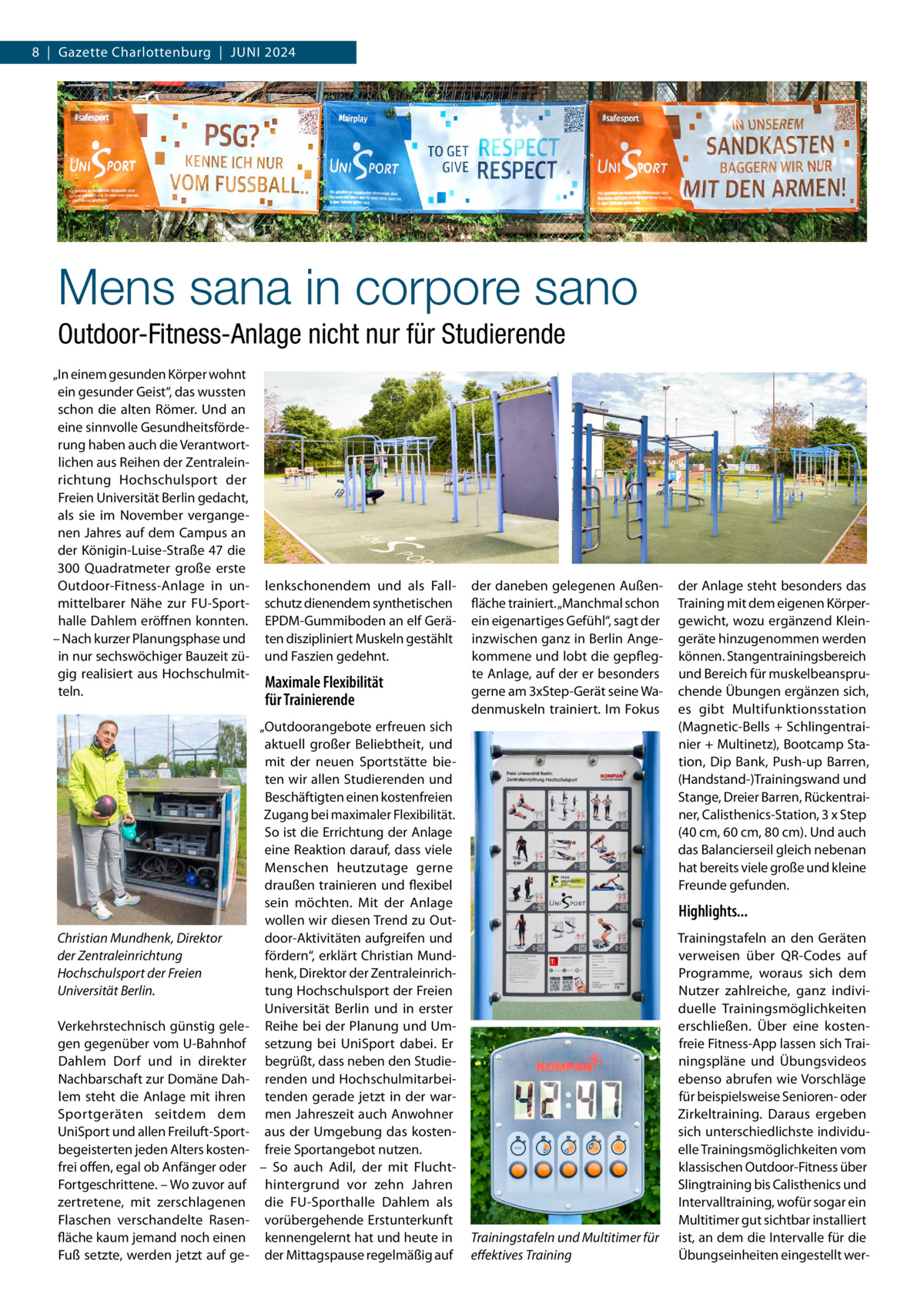 8  |  Gazette Charlottenburg  |  Juni 2024  Mens sana in corpore sano Outdoor-Fitness-Anlage nicht nur für Studierende „In einem gesunden Körper wohnt ein gesunder Geist“, das wussten schon die alten Römer. Und an eine sinnvolle Gesundheitsförderung haben auch die Verantwortlichen aus Reihen der Zentraleinrichtung Hochschulsport der Freien Universität Berlin gedacht, als sie im November vergangenen Jahres auf dem Campus an der Königin-Luise-Straße 47 die 300  Quadratmeter große erste Outdoor-Fitness-Anlage in unmittelbarer Nähe zur FU-Sporthalle Dahlem eröffnen konnten. – Nach kurzer Planungsphase und in nur sechswöchiger Bauzeit zügig realisiert aus Hochschulmitteln.  Christian Mundhenk, Direktor der Zentraleinrichtung Hochschulsport der Freien Universität Berlin. Verkehrstechnisch günstig gelegen gegenüber vom U-Bahnhof Dahlem Dorf und in direkter Nachbarschaft zur Domäne Dahlem steht die Anlage mit ihren Sportgeräten seitdem dem UniSport und allen Freiluft-Sportbegeisterten jeden Alters kostenfrei offen, egal ob Anfänger oder Fortgeschrittene. – Wo zuvor auf zertretene, mit zerschlagenen Flaschen verschandelte Rasenfläche kaum jemand noch einen Fuß setzte, werden jetzt auf ge lenkschonendem und als Fallschutz dienendem synthetischen EPDM-Gummiboden an elf Geräten diszipliniert Muskeln gestählt und Faszien gedehnt.  Maximale Flexibilität für Trainierende „Outdoorangebote erfreuen sich aktuell großer Beliebtheit, und mit der neuen Sportstätte bieten wir allen Studierenden und Beschäftigten einen kostenfreien Zugang bei maximaler Flexibilität. So ist die Errichtung der Anlage eine Reaktion darauf, dass viele Menschen heutzutage gerne draußen trainieren und flexibel sein möchten. Mit der Anlage wollen wir diesen Trend zu Outdoor-Aktivitäten aufgreifen und fördern“, erklärt Christian Mundhenk, Direktor der Zentraleinrichtung Hochschulsport der Freien Universität Berlin und in erster Reihe bei der Planung und Umsetzung bei UniSport dabei. Er begrüßt, dass neben den Studierenden und Hochschulmitarbeitenden gerade jetzt in der warmen Jahreszeit auch Anwohner aus der Umgebung das kostenfreie Sportangebot nutzen. – So auch Adil, der mit Fluchthintergrund vor zehn Jahren die FU-Sporthalle Dahlem als vorübergehende Erstunterkunft kennengelernt hat und heute in der Mittagspause regelmäßig auf  der daneben gelegenen Außenfläche trainiert. „Manchmal schon ein eigenartiges Gefühl“, sagt der inzwischen ganz in Berlin Angekommene und lobt die gepflegte Anlage, auf der er besonders gerne am 3xStep-Gerät seine Wadenmuskeln trainiert. Im Fokus  der Anlage steht besonders das Training mit dem eigenen Körpergewicht, wozu ergänzend Kleingeräte hinzugenommen werden können. Stangentrainingsbereich und Bereich für muskelbeanspruchende Übungen ergänzen sich, es gibt Multifunktionsstation (Magnetic-Bells + Schlingentrainier + Multinetz), Bootcamp Station, Dip Bank, Push-up Barren, (Handstand-)Trainingswand und Stange, Dreier Barren, Rückentrainer, Calisthenics-Station, 3 x Step (40 cm, 60 cm, 80 cm). Und auch das Balancierseil gleich nebenan hat bereits viele große und kleine Freunde gefunden.  Highlights...  Trainingstafeln und Multitimer für effektives Training  Trainingstafeln an den Geräten verweisen über QR-Codes auf Programme, woraus sich dem Nutzer zahlreiche, ganz individuelle Trainingsmöglichkeiten erschließen. Über eine kostenfreie Fitness-App lassen sich Trainingspläne und Übungsvideos ebenso abrufen wie Vorschläge für beispielsweise Senioren- oder Zirkeltraining. Daraus ergeben sich unterschiedlichste individuelle Trainingsmöglichkeiten vom klassischen Outdoor-Fitness über Slingtraining bis Calisthenics und Intervalltraining, wofür sogar ein Multitimer gut sichtbar installiert ist, an dem die Intervalle für die Übungseinheiten eingestellt we
