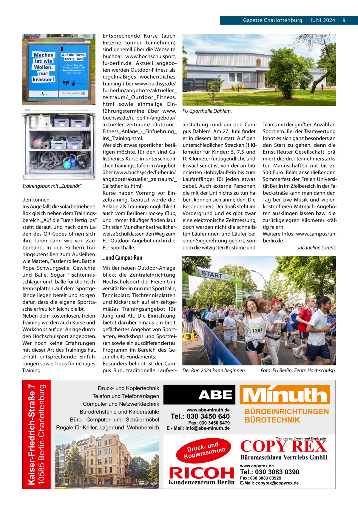 Gazette Charlottenburg  |  Juni 2024  |  9  Trainingsbox mit „Zubehör“.  Entsprechende Kurse (auch Externe können teilnehmen) sind generell über die Webseite buchbar: www.hochschulsport. fu-berlin.de. Aktuell angeboten werden Outdoor-Fitness als regelmäßiges wöchentliches Training über www.buchsys.de/ fu-berlin/angebote/aktueller_ zeitraum/_Outdoor_Fitness. html sowie einmalige Einführungstermine über www. FU-Sporthalle Dahlem. buchsys.de/fu-berlin/angebote/ aktueller_zeitraum/_Outdoor_ anstaltung rund um den CamFitness_Anlage_-_Einfuehrung_ pus Dahlem. Am 27. Juni findet ins_Training.html. er in diesem Jahr statt. Auf den Wer sich etwas sportlicher betä- unterschiedlichen Strecken (1 Kitigen möchte, für den sind Ca- lometer für Kinder; 5, 7,5 und listhenics-Kurse in unterschiedli- 10 Kilometer für Jugendliche und chen Trainingsstufen im Angebot Erwachsene) ist von der ambitiüber (www.buchsys.de/fu-berlin/ onierten Hobbyläuferin bis zum angebote/aktueller_zeitraum/_ Laufanfänger für jeden etwas Calisthenics.html) dabei. Auch externe Personen, Kurse haben Vorrang vor Ein- die mit der Uni nichts zu tun hazeltraining. Genutzt werde die ben, können sich anmelden. Die Anlage als Trainingsmöglichkeit Besonderheit: Der Spaß steht im auch vom Berliner Hockey Club, Vordergrund und es gibt zwar und immer häufiger finden laut eine elektronische Zeitmessung, Christian Mundhenk erfreulicher- doch werden nicht die schnellsweise Schulklassen den Weg zum ten Läuferinnen und Läufer bei FU-Outdoor-Angebot und in die einer Siegerehrung geehrt, sondern die witzigsten Kostüme und FU-Sporthalle.  10585 Berlin-Charlottenburg  Kaiser-Friedrich-Straße 7  den können. Ins Auge fällt die solarbetriebene Box gleich neben dem Trainingsbereich. „Auf die Türen fertig los“ steht darauf, und nach dem Laden des QR-Codes öffnen sich ihre Türen dann wie von Zauberhand. In den Fächern Trainingsutensilien zum Ausleihen ...und Campus Run wie Matten, Faszienrollen, Battle Rope Schwungseile, Gewichte Mit der neuen Outdoor-Anlage und Bälle. Sogar Tischtennis- blickt die Zentraleinrichtung schläger und -bälle für die Tisch- Hochschulsport der Freien Unitennisplatten auf dem Sportge- versität Berlin nun mit Sporthalle, lände liegen bereit und sorgen Tennisplatz, Tischtennisplatten dafür, dass die eigene Sportta- und Kickertisch auf ein zeitgesche erfreulich leicht bleibt. mäßes Trainingsangebot für Neben dem kostenlosen, freien Jung und Alt. Die Einrichtung Training werden auch Kurse und bietet darüber hinaus ein breit Workshops auf der Anlage durch gefächertes Angebot von Sportden Hochschulsport angeboten. arten, Workshops und SportreiWer noch keine Erfahrungen sen sowie ein ausdifferenziertes mit dieser Art des Trainings hat, Programm im Bereich des Geerhält entsprechende Einfüh- sundheits-Fundaments. rungen sowie Tipps für richtiges Besonders beliebt ist der Campus Run, traditionelle LaufverTraining.  Druck- und Kopiertechnik Telefon und Telefonanlagen Computer und Netzwerktechnik Bürodrehstühle und Kinderstühle Büro-, Computer- und Schülermöbel Regale für Keller, Lager und Wohnbereich  Der Run 2024 kann beginnen.�  Teams mit der größten Anzahl an Sportlern. Bei der Teamwertung lohnt es sich ganz besonders an den Start zu gehen, denn die Ernst-Reuter-Gesellschaft prämiert die drei teilnehmerstärksten Mannschaften mit bis zu 500 Euro. Beim anschließenden Sommerfest der Freien Universität Berlin im Zielbereich in der Fabeckstraße kann man dann den Tag bei Live-Musik und vielen kostenfreien Mitmach-Angeboten ausklingen lassen bzw. die zurückgelegten Kilometer kräftig feiern. Weitere Infos: www.campusrunberlin.de � Jacqueline Lorenz  Foto: FU Berlin, Zentr. Hochschulsp.  www.abe-minuth.de  Tel.: 030 3450 640  Fax: 030 3450 6479 E - Mail: info@abe-minuth.de  COPY REX Wenn es um Druck und Kopie geht  - und Druck entrum rz Kopie  Büromaschinen Vertriebs GmbH  www.copyrex.de  Tel.: 030 3083 0390  Kundenzentrum Berlin  Fax: 030 3083 03929 E-Mail: copyrex@copyrex.de