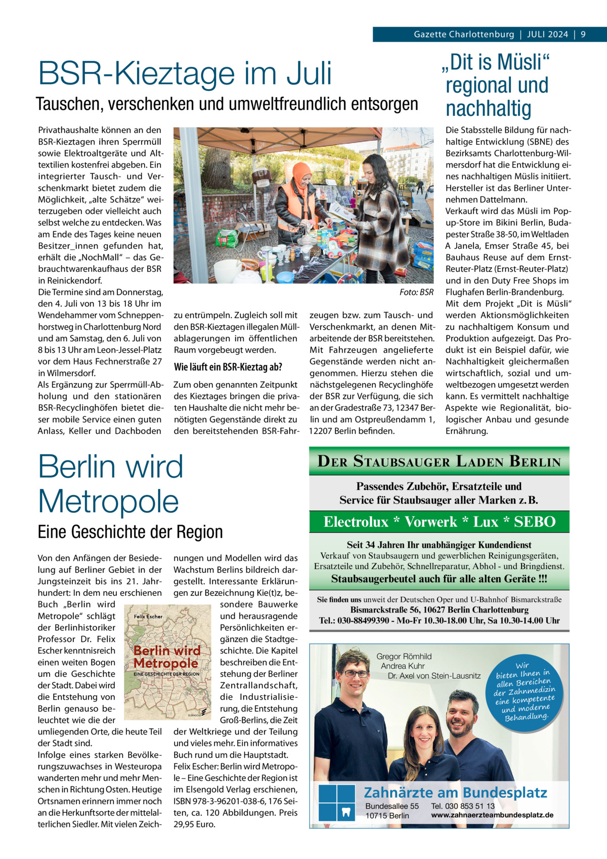 Gazette Charlottenburg  |  Juli 2024  |  9  „Dit is Müsli“ regional und Tauschen, verschenken und umweltfreundlich entsorgen nachhaltig  BSR-Kieztage im Juli  Privathaushalte können an den BSR-Kieztagen ihren Sperrmüll sowie Elektroaltgeräte und Alttextilien kostenfrei abgeben. Ein integrierter Tausch- und Verschenkmarkt bietet zudem die Möglichkeit, „alte Schätze“ weiterzugeben oder vielleicht auch selbst welche zu entdecken. Was am Ende des Tages keine neuen Besitzer_innen gefunden hat, erhält die „NochMall“ – das Gebrauchtwarenkaufhaus der BSR in Reinickendorf. Die Termine sind am Donnerstag, den 4. Juli von 13 bis 18 Uhr im Wendehammer vom Schneppenhorstweg in Charlottenburg Nord und am Samstag, den 6. Juli von 8 bis 13 Uhr am Leon-Jessel-Platz vor dem Haus Fechnerstraße 27 in Wilmersdorf. Als Ergänzung zur Sperrmüll-Abholung und den stationären BSR-Recyclinghöfen bietet dieser mobile Service einen guten Anlass, Keller und Dachboden  � zu entrümpeln. Zugleich soll mit den BSR-Kieztagen illegalen Müllablagerungen im öffentlichen Raum vorgebeugt werden.  zeugen bzw. zum Tausch- und Verschenkmarkt, an denen Mitarbeitende der BSR bereitstehen. Mit Fahrzeugen angelieferte Gegenstände werden nicht anWie läuft ein BSR-Kieztag ab? genommen. Hierzu stehen die Zum oben genannten Zeitpunkt nächstgelegenen Recyclinghöfe des Kieztages bringen die priva- der BSR zur Verfügung, die sich ten Haushalte die nicht mehr be- an der Gradestraße 73, 12347 Bernötigten Gegenstände direkt zu lin und am Ostpreußendamm 1, den bereitstehenden BSR-Fahr- 12207 Berlin befinden.  Berlin wird Metropole Eine Geschichte der Region Von den Anfängen der Besiedelung auf Berliner Gebiet in der Jungsteinzeit bis ins 21.  Jahrhundert: In dem neu erschienen Buch „Berlin wird Metropole“ schlägt der Berlinhistoriker Professor Dr.  Felix Escher kenntnisreich einen weiten Bogen um die Geschichte der Stadt. Dabei wird die Entstehung von Berlin genauso beleuchtet wie die der umliegenden Orte, die heute Teil der Stadt sind. Infolge eines starken Bevölkerungszuwachses in Westeuropa wanderten mehr und mehr Menschen in Richtung Osten. Heutige Ortsnamen erinnern immer noch an die Herkunftsorte der mittelalterlichen Siedler. Mit vielen Zeich Foto: BSR  nungen und Modellen wird das Wachstum Berlins bildreich dargestellt. Interessante Erklärungen zur Bezeichnung Kie(t)z, besondere Bauwerke und herausragende Persönlichkeiten ergänzen die Stadtgeschichte. Die Kapitel beschreiben die Entstehung der Berliner Zentrallandschaft, die Industrialisierung, die Entstehung Groß-Berlins, die Zeit der Weltkriege und der Teilung und vieles mehr. Ein informatives Buch rund um die Hauptstadt. Felix Escher: Berlin wird Metropole – Eine Geschichte der Region ist im Elsengold Verlag erschienen, ISBN 978-3-96201-038-6, 176 Seiten, ca. 120  Abbildungen. Preis 29,95 Euro.  Die Stabsstelle Bildung für nachhaltige Entwicklung (SBNE) des Bezirksamts Charlottenburg-Wilmersdorf hat die Entwicklung eines nachhaltigen Müslis initiiert. Hersteller ist das Berliner Unternehmen Dattelmann. Verkauft wird das Müsli im Popup-Store im Bikini Berlin, Budapester Straße 38-50, im Weltladen A Janela, Emser Straße  45, bei Bauhaus Reuse auf dem ErnstReuter-Platz (Ernst-Reuter-Platz) und in den Duty Free Shops im Flughafen Berlin-Brandenburg. Mit dem Projekt „Dit is Müsli“ werden Aktionsmöglichkeiten zu nachhaltigem Konsum und Produktion aufgezeigt. Das Produkt ist ein Beispiel dafür, wie Nachhaltigkeit gleichermaßen wirtschaftlich, sozial und umweltbezogen umgesetzt werden kann. Es vermittelt nachhaltige Aspekte wie Regionalität, biologischer Anbau und gesunde Ernährung.  D ER S TAUBSAUGER L ADEN B ERLIN Passendes Zubehör, Ersatzteile und Service für Staubsauger aller Marken z. B.  Electrolux * Vorwerk * Lux * SEBO Seit 34 Jahren Ihr unabhängiger Kundendienst Verkauf von Staubsaugern und gewerblichen Reinigungsgeräten, Ersatzteile und Zubehör, Schnellreparatur, Abhol - und Bringdienst.  Staubsaugerbeutel auch für alle alten Geräte !!! Sie finden uns unweit der Deutschen Oper und U-Bahnhof Bismarckstraße  Bismarckstraße 56, 10627 Berlin Charlottenburg Tel.: 030-88499390 - Mo-Fr 10.30-18.00 Uhr, Sa 10.30-14.00 Uhr  Gregor Römhild Andrea Kuhr Dr. Axel von Stein-Lausnitz  Wir in bieten Ihnen en allen Bereich izin der Zahnmed nte eine kompete und moderne . Behandlung  Zahnärzte am Bundesplatz Bundesallee 55 10715 Berlin  Tel. 030 853 51 13  www.zahnaerzteambundesplatz.de