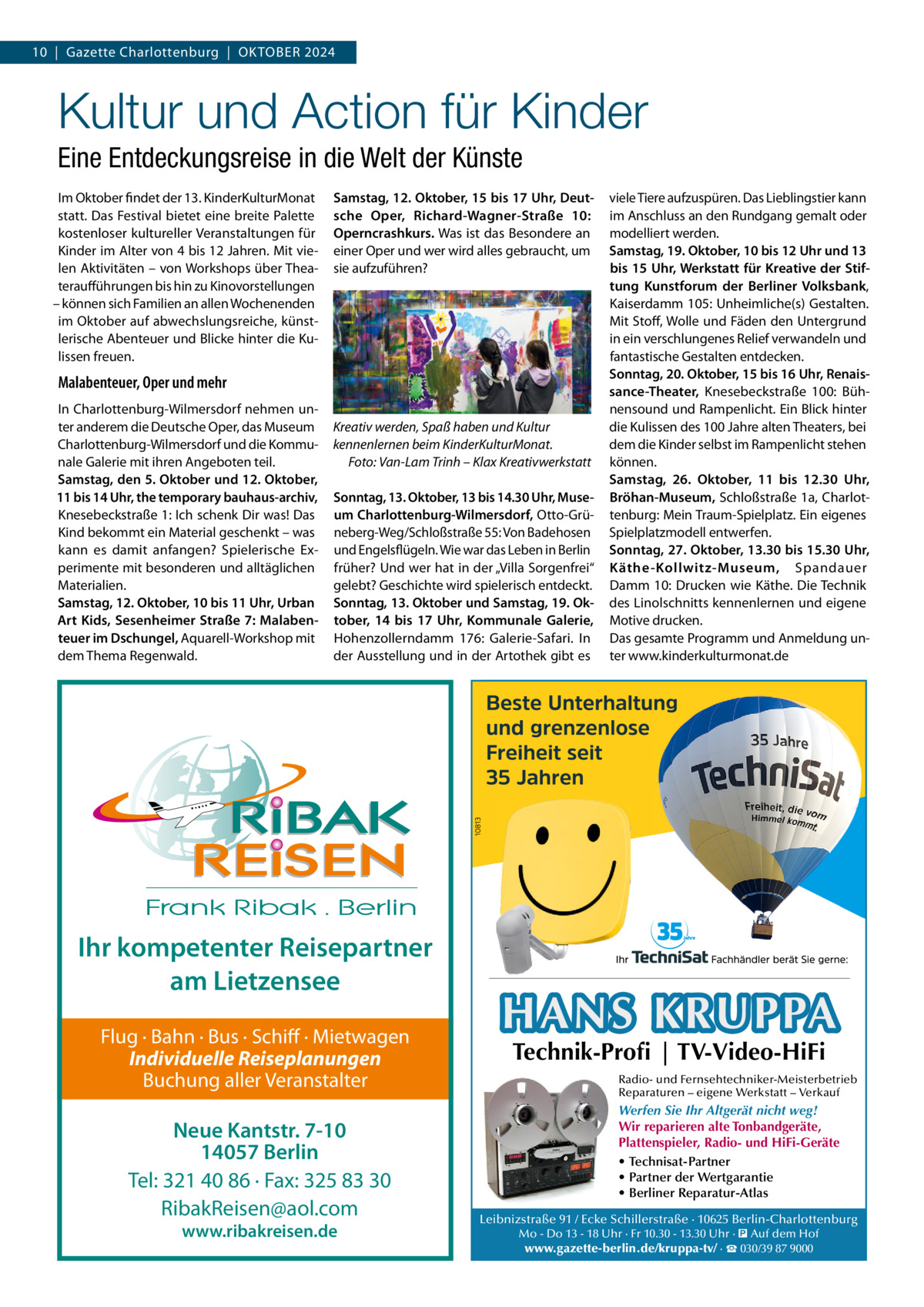 10  |  Gazette Charlottenburg  |  OKTOBER 2024  Kultur und Action für Kinder Eine Entdeckungsreise in die Welt der Künste Im Oktober findet der 13. KinderKulturMonat statt. Das Festival bietet eine breite Palette kostenloser kultureller Veranstaltungen für Kinder im Alter von 4 bis 12 Jahren. Mit vielen Aktivitäten – von Workshops über Theateraufführungen bis hin zu Kinovorstellungen – können sich Familien an allen Wochenenden im Oktober auf abwechslungsreiche, künstlerische Abenteuer und Blicke hinter die Kulissen freuen.  Samstag, 12. Oktober, 15 bis 17 Uhr, Deutsche Oper, Richard-Wagner-Straße  10: Operncrashkurs. Was ist das Besondere an einer Oper und wer wird alles gebraucht, um sie aufzuführen?  Malabenteuer, Oper und mehr In Charlottenburg-Wilmersdorf nehmen unter anderem die Deutsche Oper, das Museum Charlottenburg-Wilmersdorf und die Kommunale Galerie mit ihren Angeboten teil. Samstag, den 5. Oktober und 12. Oktober, 11 bis 14 Uhr, the temporary bauhaus-archiv, Knesebeckstraße 1: Ich schenk Dir was! Das Kind bekommt ein Material geschenkt – was kann es damit anfangen? Spielerische Experimente mit besonderen und alltäglichen Materialien. Samstag, 12. Oktober, 10 bis 11 Uhr, Urban Art Kids, Sesenheimer Straße 7: Malabenteuer im Dschungel, Aquarell-Workshop mit dem Thema Regenwald.  Kreativ werden, Spaß haben und Kultur kennenlernen beim KinderKulturMonat. Foto: Van-Lam Trinh – Klax Kreativwerkstatt Sonntag, 13. Oktober, 13 bis 14.30 Uhr, Museum Charlottenburg-Wilmersdorf, Otto-Grüneberg-Weg/Schloßstraße 55: Von Badehosen und Engelsflügeln. Wie war das Leben in Berlin früher? Und wer hat in der „Villa Sorgenfrei“ gelebt? Geschichte wird spielerisch entdeckt. Sonntag, 13. Oktober und Samstag, 19. Oktober, 14 bis 17  Uhr, Kommunale Galerie, Hohenzollerndamm  176: Galerie-Safari. In der Ausstellung und in der Artothek gibt es  Ihr kompetenter Reisepartner am Lietzensee Flug · Bahn · Bus · Schiff · Mietwagen Individuelle Reiseplanungen Buchung aller Veranstalter  Neue Kantstr. 7-10 14057 Berlin Tel: 321 40 86 · Fax: 325 83 30 RibakReisen@aol.com www.ribakreisen.de  viele Tiere aufzuspüren. Das Lieblingstier kann im Anschluss an den Rundgang gemalt oder modelliert werden. Samstag, 19. Oktober, 10 bis 12 Uhr und 13 bis 15 Uhr, Werkstatt für Kreative der Stiftung Kunstforum der Berliner Volksbank, Kaiserdamm 105: Unheimliche(s) Gestalten. Mit Stoff, Wolle und Fäden den Untergrund in ein verschlungenes Relief verwandeln und fantastische Gestalten entdecken. Sonntag, 20. Oktober, 15 bis 16 Uhr, Renaissance-Theater, Knesebeckstraße  100: Bühnensound und Rampenlicht. Ein Blick hinter die Kulissen des 100 Jahre alten Theaters, bei dem die Kinder selbst im Rampenlicht stehen können. Samstag, 26.  Oktober, 11 bis 12.30  Uhr, Bröhan-Museum, Schloßstraße 1a, Charlottenburg: Mein Traum-Spielplatz. Ein eigenes Spielplatzmodell entwerfen. Sonntag, 27. Oktober, 13.30 bis 15.30 Uhr, Käthe-Kollwitz-Museum, Spandauer Damm 10: Drucken wie Käthe. Die Technik des Linolschnitts kennenlernen und eigene Motive drucken. Das gesamte Programm und Anmeldung unter www.kinderkulturmonat.de  HANS KRUPPA Technik-Profi | TV-Video-HiFi  Radio- und Fernsehtechniker-Meisterbetrieb Reparaturen – eigene Werkstatt – Verkauf  Werfen Sie Ihr Altgerät nicht weg! Wir reparieren alte Tonbandgeräte, Plattenspieler, Radio- und HiFi-Geräte • Technisat-Partner • Partner der Wertgarantie • Berliner Reparatur-Atlas Leibnizstraße 91 / Ecke Schillerstraße · 10625 Berlin-Charlottenburg Mo - Do 13 - 18 Uhr · Fr 10.30 - 13.30 Uhr · � Auf dem Hof www.gazette-berlin.de/kruppa-tv/ · ☎ 030/39 87 9000
