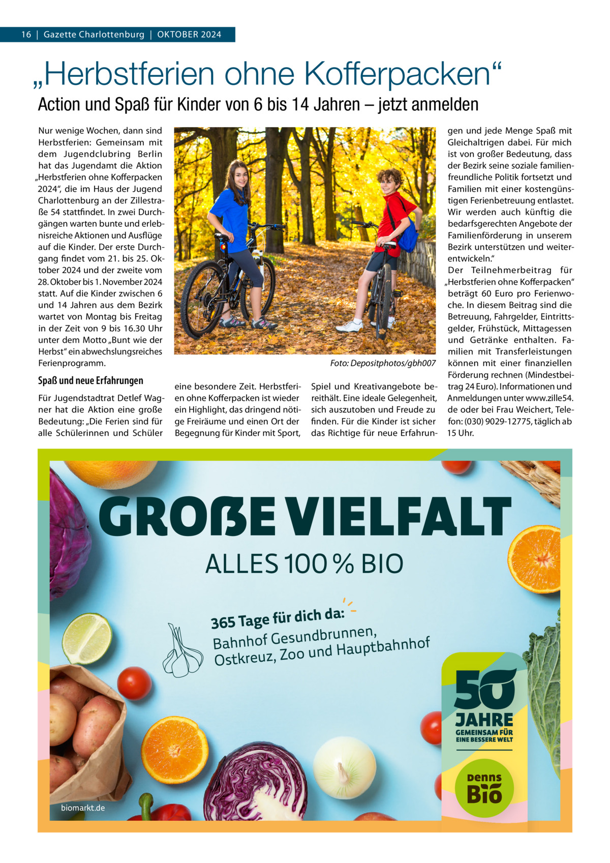 16  |  Gazette Charlottenburg  |  Oktober 2024  „Herbstferien ohne Kofferpacken“ Action und Spaß für Kinder von 6 bis 14 Jahren – jetzt anmelden Nur wenige Wochen, dann sind Herbstferien: Gemeinsam mit dem Jugendclubring Berlin hat das Jugendamt die Aktion „Herbstferien ohne Kofferpacken 2024“, die im Haus der Jugend Charlottenburg an der Zillestraße 54 stattfindet. In zwei Durchgängen warten bunte und erlebnisreiche Aktionen und Ausflüge auf die Kinder. Der erste Durchgang findet vom 21. bis 25. Oktober 2024 und der zweite vom 28. Oktober bis 1. November 2024 statt. Auf die Kinder zwischen 6 und 14  Jahren aus dem Bezirk wartet von Montag bis Freitag in der Zeit von 9 bis 16.30  Uhr unter dem Motto „Bunt wie der Herbst“ ein abwechslungsreiches Ferienprogramm.  Spaß und neue Erfahrungen Für Jugendstadtrat Detlef Wagner hat die Aktion eine große Bedeutung: „Die Ferien sind für alle Schülerinnen und Schüler  Foto: Depositphotos/gbh007 eine besondere Zeit. Herbstferien ohne Kofferpacken ist wieder ein Highlight, das dringend nötige Freiräume und einen Ort der Begegnung für Kinder mit Sport,  Spiel und Kreativangebote bereithält. Eine ideale Gelegenheit, sich auszutoben und Freude zu finden. Für die Kinder ist sicher das Richtige für neue Erfahrun gen und jede Menge Spaß mit Gleichaltrigen dabei. Für mich ist von großer Bedeutung, dass der Bezirk seine soziale familienfreundliche Politik fortsetzt und Familien mit einer kostengünstigen Ferienbetreuung entlastet. Wir werden auch künftig die bedarfsgerechten Angebote der Familienförderung in unserem Bezirk unterstützen und weiterentwickeln.“ Der Teilnehmerbeitrag für „Herbstferien ohne Kofferpacken“ beträgt 60  Euro pro Ferienwoche. In diesem Beitrag sind die Betreuung, Fahrgelder, Eintrittsgelder, Frühstück, Mittagessen und Getränke enthalten. Familien mit Transferleistungen können mit einer finanziellen Förderung rechnen (Mindestbeitrag 24 Euro). Informationen und Anmeldungen unter www.zille54. de oder bei Frau Weichert, Telefon: (030) 9029-12775, täglich ab 15 Uhr.  GROẞE VIELFALT ALLES 100 % BIO  ich da: 365 Tage für d brunnen, d n u s e G f o h n Bah ptbahnhof u a H d n u o o Z Ostkreuz,  biomarkt.de