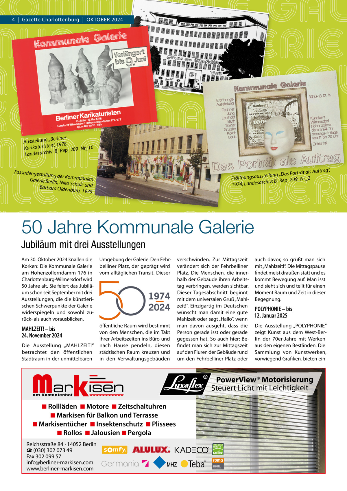 4  |  Gazette Charlottenburg  |  OKTOBER 2024  „Berliner Ausstellung “, 1978, Karikaturisten Rep_209_Nr_10 B_ : iv h Landesarc  rät als Auftrag“, lung „Das Port el st us sa ng nu Eröff 9_Nr_2 chiv: B_Rep_20 1974, Landesar  Fassadengest altung der Ko mmunalen Galerie Berlin, Niko Schulz un d Barbara Olden burg, 1975  50 Jahre Kommunale Galerie Jubiläum mit drei Ausstellungen Am 30. Oktober 2024 knallen die Korken: Die Kommunale Galerie am Hohenzollerndamm  176 in Charlottenburg-Wilmersdorf wird 50 Jahre alt. Sie feiert das Jubiläum schon seit September mit drei Ausstellungen, die die künstlerischen Schwerpunkte der Galerie widerspiegeln und sowohl zurück- als auch vorausblicken.  Umgebung der Galerie: Den Fehrbelliner Platz, der geprägt wird vom alltäglichen Transit. Dieser  MAHLZEIT! – bis 24. November 2024  öffentliche Raum wird bestimmt von den Menschen, die im Takt ihrer Arbeitszeiten ins Büro und nach Hause pendeln, diesen städtischen Raum kreuzen und in den Verwaltungsgebäuden  Die Ausstellung „MAHLZEIT!“ betrachtet den öffentlichen Stadtraum in der unmittelbaren  1974 2024  Markisen  ◾ Rollläden ◾ Motore ◾ Zeitschaltuhren ◾ Markisen für Balkon und Terrasse ◾ Markisentücher ◾ Insektenschutz ◾ Plissees ◾ Rollos ◾ Jalousien ◾ Pergola  Reichsstraße 84 · 14052 Berlin ☎ (030) 302 073 49 Fax 302 099 57 info@berliner-markisen.com www.berliner-markisen.com  verschwinden. Zur Mittagszeit verändert sich der Fehrbelliner Platz. Die Menschen, die innerhalb der Gebäude ihren Arbeitstag verbringen, werden sichtbar. Dieser Tagesabschnitt beginnt mit dem universalen Gruß „Mahlzeit!“. Einzigartig im Deutschen wünscht man damit eine gute Mahlzeit oder sagt „Hallo”, wenn man davon ausgeht, dass die Person gerade isst oder gerade gegessen hat. So auch hier: Befindet man sich zur Mittagszeit auf den Fluren der Gebäude rund um den Fehrbelliner Platz oder  auch davor, so grüßt man sich mit „Mahlzeit!“. Die Mittagspause findet meist draußen statt und es kommt Bewegung auf. Man isst und sieht sich und teilt für einen Moment Raum und Zeit in dieser Begegnung.  POLYPHONIE – bis 12. Januar 2025 Die Ausstellung „POLYPHONIE“ zeigt Kunst aus dem West-Berlin der 70er-Jahre mit Werken aus den eigenen Beständen. Die Sammlung von Kunstwerken, vorwiegend Grafiken, bieten ein  PowerView® Motorisierung Steuert Licht mit Leichtigkeit