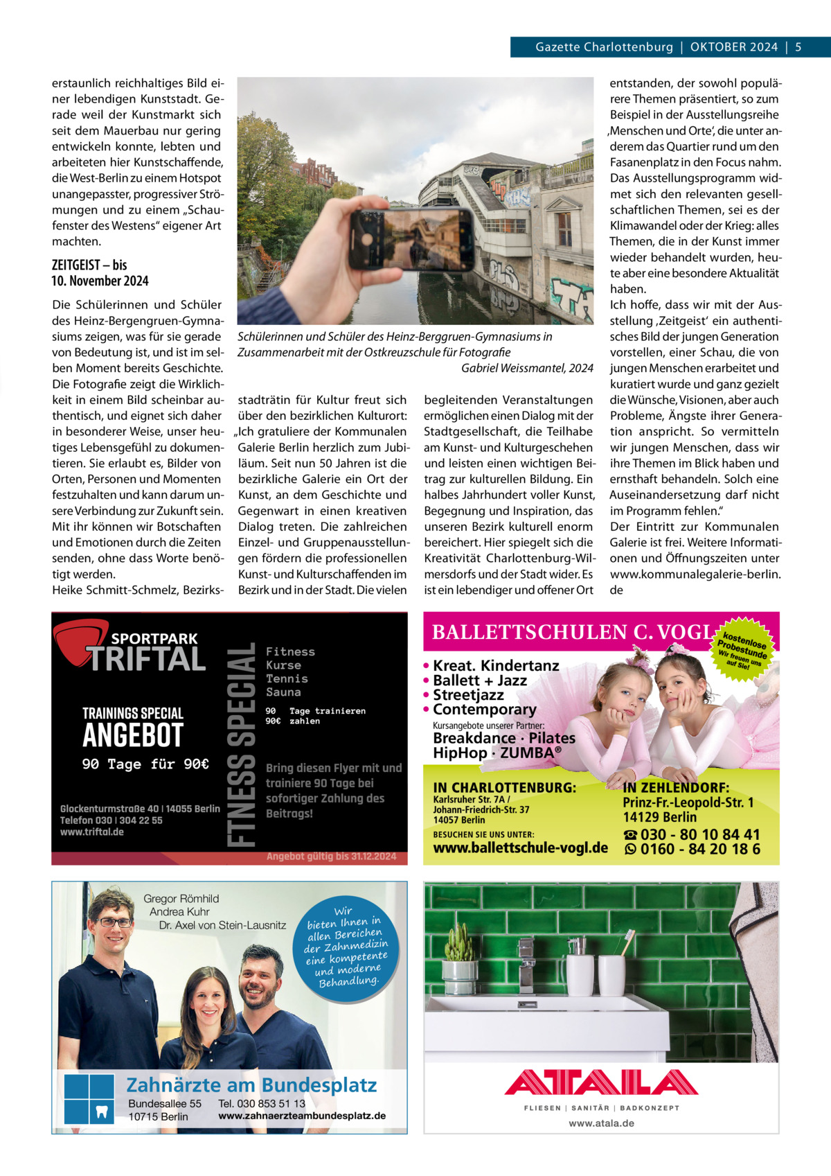 Gazette Charlottenburg  |  OKTOBER 2024  |  5 erstaunlich reichhaltiges Bild einer lebendigen Kunststadt. Gerade weil der Kunstmarkt sich seit dem Mauerbau nur gering entwickeln konnte, lebten und arbeiteten hier Kunstschaffende, die West-Berlin zu einem Hotspot unangepasster, progressiver Strömungen und zu einem „Schaufenster des Westens“ eigener Art machten.  ZEITGEIST – bis 10. November 2024 Die Schülerinnen und Schüler des Heinz-Bergengruen-Gymnasiums zeigen, was für sie gerade von Bedeutung ist, und ist im selben Moment bereits Geschichte. Die Fotografie zeigt die Wirklichkeit in einem Bild scheinbar authentisch, und eignet sich daher in besonderer Weise, unser heutiges Lebensgefühl zu dokumentieren. Sie erlaubt es, Bilder von Orten, Personen und Momenten festzuhalten und kann darum unsere Verbindung zur Zukunft sein. Mit ihr können wir Botschaften und Emotionen durch die Zeiten senden, ohne dass Worte benötigt werden. Heike Schmitt-Schmelz, Bezirks entstanden, der sowohl populärere Themen präsentiert, so zum Beispiel in der Ausstellungsreihe ‚Menschen und Orte‘, die unter anderem das Quartier rund um den Fasanenplatz in den Focus nahm. Das Ausstellungsprogramm widmet sich den relevanten gesellschaftlichen Themen, sei es der Klimawandel oder der Krieg: alles Themen, die in der Kunst immer wieder behandelt wurden, heute aber eine besondere Aktualität haben. Ich hoffe, dass wir mit der Ausstellung ‚Zeitgeist‘ ein authentisches Bild der jungen Generation Schülerinnen und Schüler des Heinz-Berggruen-Gymnasiums in vorstellen, einer Schau, die von Zusammenarbeit mit der Ostkreuzschule für Fotografie Gabriel Weissmantel, 2024 jungen Menschen erarbeitet und kuratiert wurde und ganz gezielt stadträtin für Kultur freut sich begleitenden Veranstaltungen die Wünsche, Visionen, aber auch über den bezirklichen Kulturort: ermöglichen einen Dialog mit der Probleme, Ängste ihrer Genera„Ich gratuliere der Kommunalen Stadtgesellschaft, die Teilhabe tion anspricht. So vermitteln Galerie Berlin herzlich zum Jubi- am Kunst- und Kulturgeschehen wir jungen Menschen, dass wir läum. Seit nun 50 Jahren ist die und leisten einen wichtigen Bei- ihre Themen im Blick haben und bezirkliche Galerie ein Ort der trag zur kulturellen Bildung. Ein ernsthaft behandeln. Solch eine Kunst, an dem Geschichte und halbes Jahrhundert voller Kunst, Auseinandersetzung darf nicht Gegenwart in einen kreativen Begegnung und Inspiration, das im Programm fehlen.“ Dialog treten. Die zahlreichen unseren Bezirk kulturell enorm Der Eintritt zur Kommunalen Einzel- und Gruppenausstellun- bereichert. Hier spiegelt sich die Galerie ist frei. Weitere Informatigen fördern die professionellen Kreativität Charlottenburg-Wil- onen und Öffnungszeiten unter Kunst- und Kulturschaffenden im mersdorfs und der Stadt wider. Es www.kommunalegalerie-berlin. Bezirk und in der Stadt. Die vielen ist ein lebendiger und offener Ort de  • Kreat. Kindertanz • Ballett + Jazz • Streetjazz • Contemporary Kursangebote unserer Partner:  Breakdance · Pilates HipHop · ZUMBA®  ☎ 030 - 80 10 84 41 0160 - 84 20 18 6 Gregor Römhild Andrea Kuhr Dr. Axel von Stein-Lausnitz  Wir in bieten Ihnen en allen Bereich izin der Zahnmed nte eine kompete und moderne . Behandlung  Zahnärzte am Bundesplatz Bundesallee 55 10715 Berlin  Tel. 030 853 51 13  www.zahnaerzteambundesplatz.de