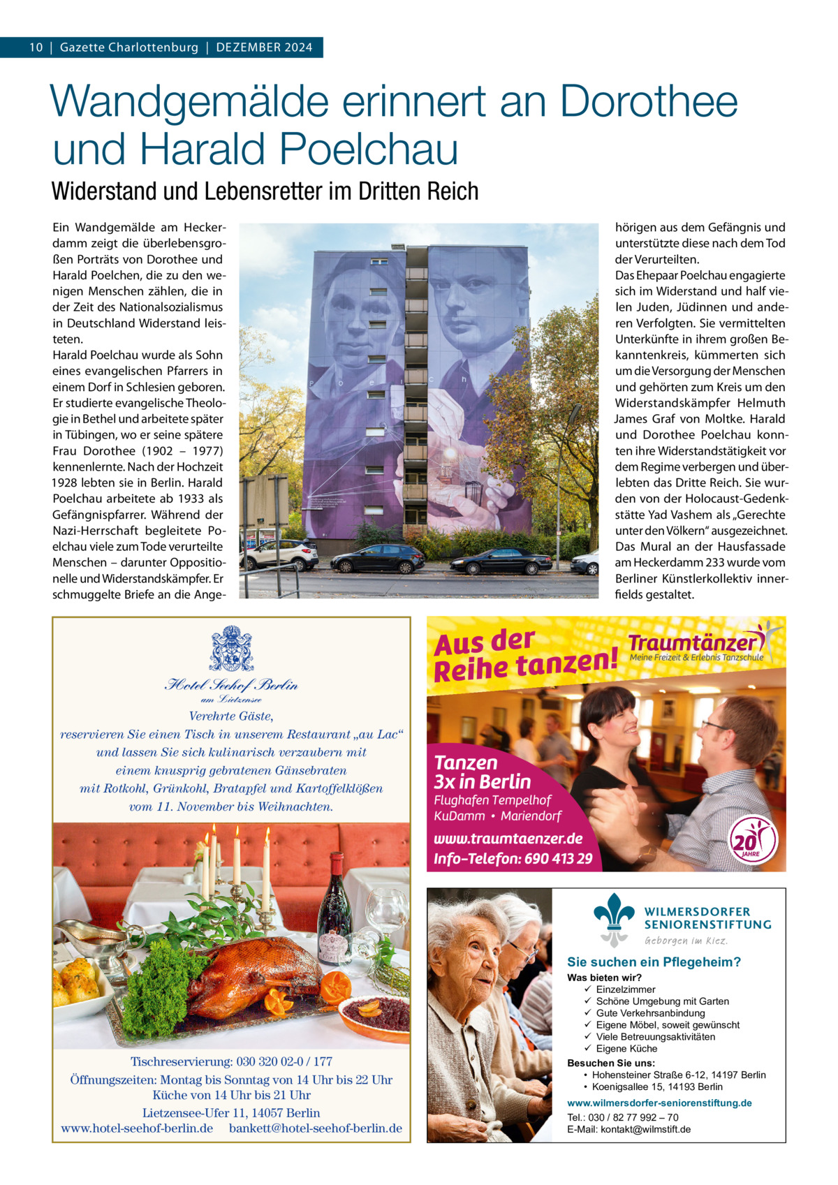 10  |  Gazette Charlottenburg  |  Dezember 2024  Wandgemälde erinnert an Dorothee und Harald Poelchau Widerstand und Lebensretter im Dritten Reich Ein Wandgemälde am Heckerdamm zeigt die überlebensgroßen Porträts von Dorothee und Harald Poelchen, die zu den wenigen Menschen zählen, die in der Zeit des Nationalsozialismus in Deutschland Widerstand leisteten. Harald Poelchau wurde als Sohn eines evangelischen Pfarrers in einem Dorf in Schlesien geboren. Er studierte evangelische Theologie in Bethel und arbeitete später in Tübingen, wo er seine spätere Frau Dorothee (1902 – 1977) kennenlernte. Nach der Hochzeit 1928 lebten sie in Berlin. Harald Poelchau arbeitete ab 1933 als Gefängnispfarrer. Während der Nazi-Herrschaft begleitete Poelchau viele zum Tode verurteilte Menschen – darunter Oppositionelle und Widerstandskämpfer. Er schmuggelte Briefe an die Ange hörigen aus dem Gefängnis und unterstützte diese nach dem Tod der Verurteilten. Das Ehepaar Poelchau engagierte sich im Widerstand und half vielen Juden, Jüdinnen und anderen Verfolgten. Sie vermittelten Unterkünfte in ihrem großen Bekanntenkreis, kümmerten sich um die Versorgung der Menschen und gehörten zum Kreis um den Widerstandskämpfer Helmuth James Graf von Moltke. Harald und Dorothee Poelchau konnten ihre Widerstandstätigkeit vor dem Regime verbergen und überlebten das Dritte Reich. Sie wurden von der Holocaust-Gedenkstätte Yad Vashem als „Gerechte unter den Völkern“ ausgezeichnet. Das Mural an der Hausfassade am Heckerdamm 233 wurde vom Berliner Künstlerkollektiv innerfields gestaltet.  Hotel Seehof Berlin am Lietzensee  Verehrte Gäste, reservieren Sie einen Tisch in unserem Restaurant „au Lac“ und lassen Sie sich kulinarisch verzaubern mit einem knusprig gebratenen Gänsebraten mit Rotkohl, Grünkohl, Bratapfel und Kartoffelklößen vom 11. November bis Weihnachten.  WILMERSDORFER SENIORENSTIFTUNG Geborgen im Kiez.  Sie suchen ein Pflegeheim?  Tischreservierung: 030 320 02-0 / 177 Öffnungszeiten: Montag bis Sonntag von 14 Uhr bis 22 Uhr Küche von 14 Uhr bis 21 Uhr Lietzensee-Ufer 11, 14057 Berlin www.hotel-seehof-berlin.de bankett@hotel-seehof-berlin.de  Was bieten wir?  Einzelzimmer  Schöne Umgebung mit Garten  Gute Verkehrsanbindung  Eigene Möbel, soweit gewünscht  Viele Betreuungsaktivitäten  Eigene Küche Besuchen Sie uns: • Hohensteiner Straße 6-12, 14197 Berlin • Koenigsallee 15, 14193 Berlin www.wilmersdorfer-seniorenstiftung.de Tel.: 030 / 82 77 992 – 70 E-Mail: kontakt@wilmstift.de