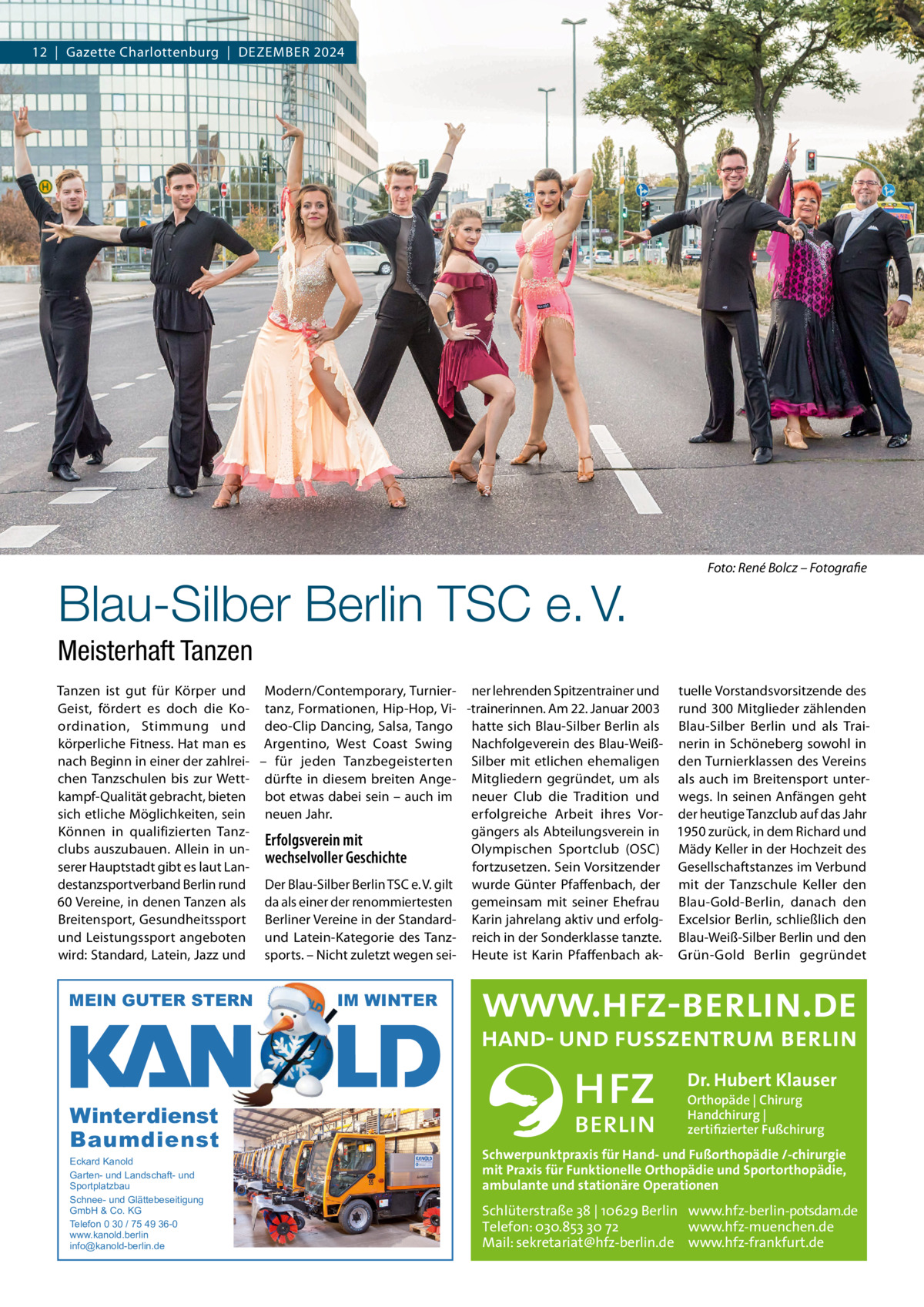 12  |  Gazette Charlottenburg  |  Dezember 2024  Blau-Silber Berlin TSC e. V.  Foto: René Bolcz – Fotografie  Meisterhaft Tanzen Tanzen ist gut für Körper und modern/Contemporary, Turnier- ner lehrenden Spitzentrainer und tuelle Vorstandsvorsitzende des Geist, fördert es doch die Ko- tanz, Formationen, Hip-Hop, Vi- -trainerinnen. Am 22. Januar 2003 rund 300 mitglieder zählenden ordination, Stimmung und deo-Clip Dancing, Salsa, Tango hatte sich blau-Silber berlin als blau-Silber berlin und als Traikörperliche Fitness. Hat man es Argentino, West Coast Swing Nachfolgeverein des blau-Weiß- nerin in Schöneberg sowohl in nach beginn in einer der zahlrei- – für jeden Tanzbegeisterten Silber mit etlichen ehemaligen den Turnierklassen des Vereins chen Tanzschulen bis zur Wett- dürfte in diesem breiten Ange- mitgliedern gegründet, um als als auch im breitensport unterkampf-Qualität gebracht, bieten bot etwas dabei sein – auch im neuer Club die Tradition und wegs. In seinen Anfängen geht sich etliche möglichkeiten, sein neuen Jahr. erfolgreiche Arbeit ihres Vor- der heutige Tanzclub auf das Jahr Können in qualifizierten Tanzgängers als Abteilungsverein in 1950 zurück, in dem richard und Erfolgsverein mit Olympischen Sportclub (OSC) mädy Keller in der Hochzeit des clubs auszubauen. Allein in unwechselvoller Geschichte serer Hauptstadt gibt es laut Lanfortzusetzen. Sein Vorsitzender Gesellschaftstanzes im Verbund destanzsportverband berlin rund Der blau-Silber berlin TSC e. V. gilt wurde Günter Pfaffenbach, der mit der Tanzschule Keller den 60 Vereine, in denen Tanzen als da als einer der renommiertesten gemeinsam mit seiner ehefrau blau-Gold-berlin, danach den breitensport, Gesundheitssport berliner Vereine in der Standard- Karin jahrelang aktiv und erfolg- excelsior berlin, schließlich den und Leistungssport angeboten und Latein-Kategorie des Tanz- reich in der Sonderklasse tanzte. blau-Weiß-Silber berlin und den wird: Standard, Latein, Jazz und sports. – Nicht zuletzt wegen sei- Heute ist Karin Pfaffenbach ak- Grün-Gold berlin gegründet  MEIN GUTER STERN  IM WINTER  Dr. Hubert Klauser  Winterdienst Baumdienst Eckard Kanold Garten- und Landschaft- und Sportplatzbau Schnee- und Glättebeseitigung GmbH & Co. KG Telefon 0 30 / 75 49 36-0 www.kanold.berlin info@kanold-berlin.de  Orthopäde | Chirurg Handchirurg | zertifizierter Fußchirurg  Schwerpunktpraxis für Hand- und Fußorthopädie /-chirurgie mit Praxis für Funktionelle Orthopädie und Sportorthopädie, ambulante und stationäre Operationen  Schlüterstraße 38 | 10629 Berlin www.hfz-berlin-potsdam.de Telefon: 030.853 30 72 www.hfz-muenchen.de Mail: sekretariat@hfz-berlin.de www.hfz-frankfurt.de