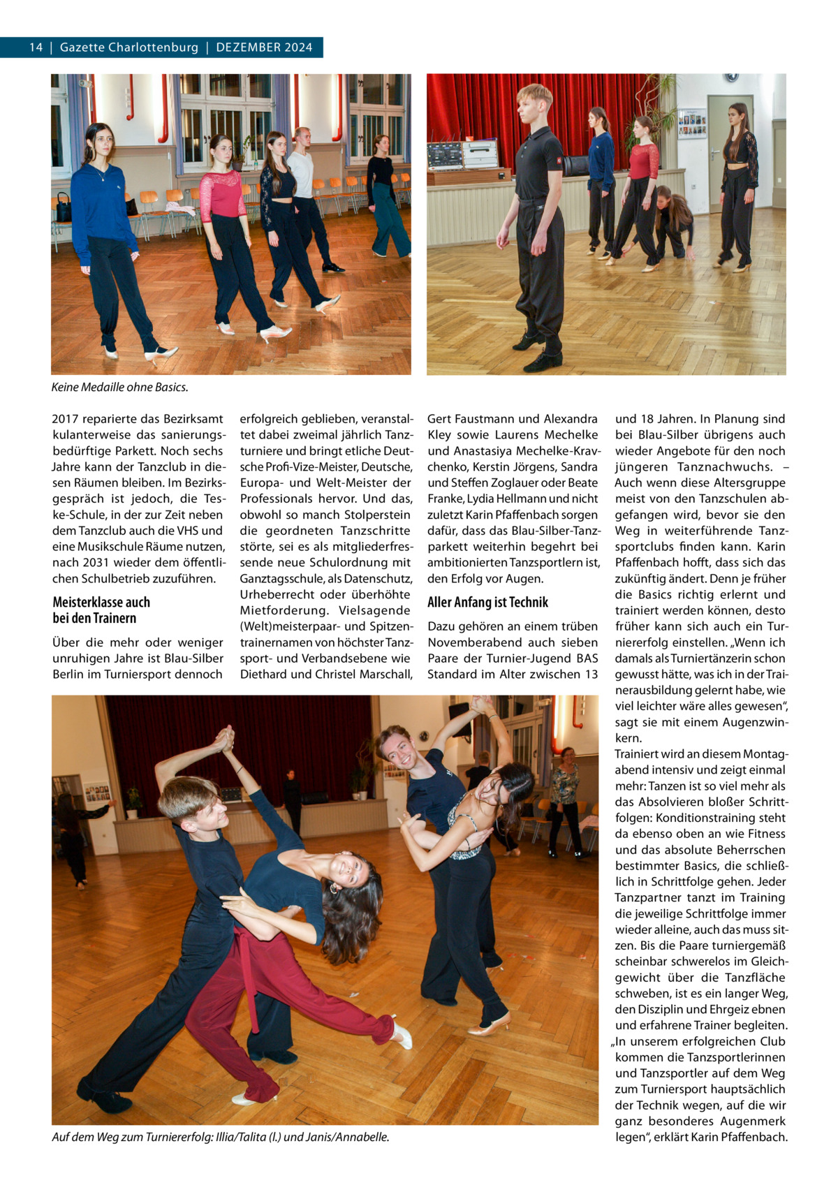 14  |  Gazette Charlottenburg  |  Dezember 2024  Keine Medaille ohne Basics. 2017 reparierte das Bezirksamt kulanterweise das sanierungsbedürftige Parkett. Noch sechs Jahre kann der Tanzclub in diesen Räumen bleiben. Im Bezirksgespräch ist jedoch, die Teske-Schule, in der zur Zeit neben dem Tanzclub auch die VHS und eine Musikschule Räume nutzen, nach 2031 wieder dem öffentlichen Schulbetrieb zuzuführen.  Meisterklasse auch bei den Trainern Über die mehr oder weniger unruhigen Jahre ist Blau-Silber Berlin im Turniersport dennoch  erfolgreich geblieben, veranstaltet dabei zweimal jährlich Tanzturniere und bringt etliche Deutsche Profi-Vize-Meister, Deutsche, Europa- und Welt-Meister der Professionals  hervor. Und das, obwohl so manch Stolperstein die geordneten Tanzschritte störte, sei es als mitgliederfressende neue Schulordnung mit Ganztagsschule, als Datenschutz, Urheberrecht oder überhöhte Mietforderung. Vielsagende (Welt)meisterpaar- und Spitzentrainernamen von höchster Tanzsport- und Verbandsebene wie Diethard und Christel Marschall,  Auf dem Weg zum Turniererfolg: Illia/Talita (l.) und Janis/Annabelle.  Gert Faustmann und Alexandra Kley sowie Laurens Mechelke und Anastasiya Mechelke-Kravchenko, Kerstin Jörgens, Sandra und Steffen Zoglauer oder Beate Franke, Lydia Hellmann und nicht zuletzt Karin Pfaffenbach sorgen dafür, dass das Blau-Silber-Tanzparkett weiterhin begehrt bei ambitionierten Tanzsportlern ist, den Erfolg vor Augen.  Aller Anfang ist Technik Dazu gehören an einem trüben Novemberabend auch sieben Paare der Turnier-Jugend BAS Standard im Alter zwischen 13  und 18 Jahren. In Planung sind bei Blau-Silber übrigens auch wieder Angebote für den noch jüngeren Tanznachwuchs. – Auch wenn diese Altersgruppe meist von den Tanzschulen abgefangen wird, bevor sie den Weg in weiterführende Tanzsportclubs finden kann. Karin Pfaffenbach hofft, dass sich das zukünftig ändert. Denn je früher die Basics richtig erlernt und trainiert werden können, desto früher kann sich auch ein Turniererfolg einstellen. „Wenn ich damals als Turniertänzerin schon gewusst hätte, was ich in der Trainerausbildung gelernt habe, wie viel leichter wäre alles gewesen“, sagt sie mit einem Augenzwinkern. Trainiert wird an diesem Montagabend intensiv und zeigt einmal mehr: Tanzen ist so viel mehr als das Absolvieren bloßer Schrittfolgen: Konditionstraining steht da ebenso oben an wie Fitness und das absolute Beherrschen bestimmter Basics, die schließlich in Schrittfolge gehen. Jeder Tanzpartner tanzt im Training die jeweilige Schrittfolge immer wieder alleine, auch das muss sitzen. Bis die Paare turniergemäß scheinbar schwerelos im Gleichgewicht über die Tanzfläche schweben, ist es ein langer Weg, den Disziplin und Ehrgeiz ebnen und erfahrene Trainer begleiten. „In unserem erfolgreichen Club kommen die Tanzsportlerinnen und Tanzsportler auf dem Weg zum Turniersport hauptsächlich der Technik wegen, auf die wir ganz besonderes Augenmerk legen“, erklärt Karin Pfaffenbach.